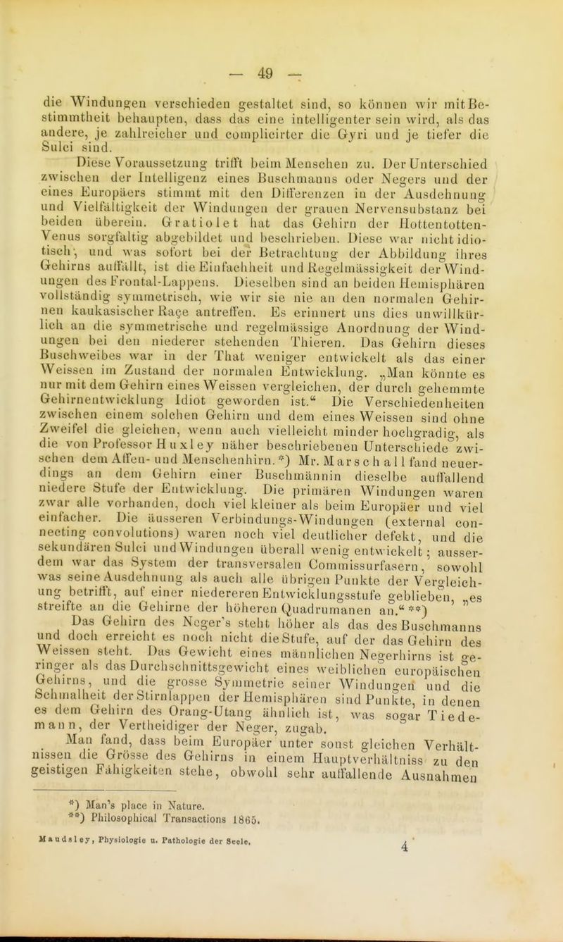 die Windungen verschieden gestaltet sind, so können wir mit Be- stimmtheit behaupten, dass das eine intelligenter sein wird, als das a,ndere, je zahlreicher und complicirter die Gyri und je tiefer die Sulci sind. Diese Voraussetzung trifft beim Menschen zu. Der Unterschied zwischen der Intelligenz eines Buschmanns oder Negers und der eines Europäers stimmt mit den Dillerenzen in der Ausdehnung und Vielfältigkeit der Windungen der grauen Nervensubstanz bei beiden überein. Grratiolet hat das Gehirn der Hottentotten- Venus sorgfaltig abgebildet und beschrieben. Diese war nicht idio- tisch-, und was sofort bei der Betrachtung der Abbildung ihres Gehirns aulfällt, ist die Einfachheit und Kegxjlmässigkeit der Wind- ungen des Frontal-Lappens. Dieselben sind an beiden Hemisphären vollständig symmetrisch, wie wir sie nie an den normalen Gehir- nen kaukasischer RaQC antrelfen. Es erinnert uns dies unwillkür- lich an die symmetrische und regelmässige Anordnung der Wind- ungen bei den niederer stehenden Thieren. Das Gehirn dieses Buschvveibes war in der That weniger entwickelt als das einer Weissen im Zustand der normalen Entwicklung. „Man könnte es nur mit dem Gehirn eines Weissen vergleichen, der durch gehemmte Gehirnentwicklung Idiot geworden ist. Die Verschiedenheiten zwischen einem solchen Gehirn und dem eines Weissen sind ohne Zweifel die gleichen, wenn auch vielleicht minder hochgradig, als die von Professor Hu xley näher beschriebenen Unterschiede'^zwi- schen dem Alfen- und Menschenhirn. *) Mr. Marschall fand neuer- dings an dem Gehirn einer Buschmännin dieselbe auffallend niedere Stufe der Entwicklung. Die primären Windungen waren zwar alle vorhanden, doch viel kleiner als beim Europäer und viel einfacher. Die äusseren Verbindungs-Windungen (external con- necting convolutions) waren noch viel deutlicher defekt, und die sekundären Sulci und Windungen überall wenig entwickelt; ausser- dem war das System der transversalen Commissurfasernsowohl was seine Ausdehnung als auch alle übrigen Punkte der Vergleich- ung betriti't, auf einer niedereren Entwicklungsstufe geblieben es streifte an die Gehirne der höheren Quadrumanen an.**) ' Das Gehirn des Ncger^s steht höher als das des Buschmanns und doch erreicht es noch nicht dieStufe, auf der das Gehirn des Weissen steht. Das Gewicht eines männlichen Negerhirns ist o-e- ringer als das Durchschnittsgewicht eines weiblichen europäischen Gehirns, und die grosse Symmetrie seiner Windungen und die Schmalheit der Stirnlappen der Hemisphären sind Punkte, in denen es dem Gehirn des Orang-Utang ähnlich ist, was so'^ar Tiede- mann, der Vertheidiger der Neger, zugab. Man fand, dass beim Europäer unter sonst gleichen Verhält- nissen die Grösse des Gehirns in einem Hauptverhältniss zu den geistigen Fähigkeiten stehe, obwohl sehr aulfallende Ausnahmen Man's place in Nature. Philosophical Transactions 1865. Mandoley, Physiologie u. Pathologie der Seele,