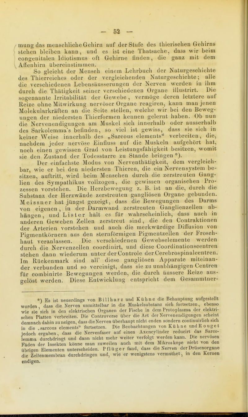 mung das menschliche Gehirn auf der Stufe des thierischen Gehirns stehen bleiben kann, und es ist eine Thatsache, dass wir beim congenitalen Idiotismus oft Gehirne finden, die ganz mit dem Allenhirn übereinstimmen. So gleicht der Mensch einem Lehrbuch der Naturgeschichte des Thierreiches oder der vergleichenden Naturgeschichte; alle die verschiedenen Lebensäusserungen der Nerven werden in ihm durch die Thätigkeit seiner verschiedenen Organe illustrirt. Die sogenannte Irritabilität der Gewebe , vermöge deren letztere auf Reize ohne Mitwirkung nervöser Organe reagiren, kann man jenen Molekularkräften an die Seite stellen, welche wir bei den Beweg- ungen der niedersten Thierformen kennen gelernt haben. Ob nun die Nervenendigungen am Muskel sich innerhalb oder ausserhalb des Sarkolemmas beiluden, so viel ist gewiss, dass sie sich in keiner Weise innerhalb des „Sarcous Clements'' verbreiten, die, nachdem jeder nervöse Eiuüuss auf die Muskeln aufgehört hat, noch einen gewissen Grad von Leistungsfähigkeit besitzen, womit sie den Zustand der Todesstarre zu Stande bringen *). Der einfachste Modus von Nerventhätigkeit, dem vergleich- bar, wie er bei den niedersten Thieren, die ein Nervensystem be- sitzen, auftritt, wird beim Menschen durch die zerstreuten Gang- lien des Sympathikus vollzogen, die gewissen organischen Pro- zessen vorstehen. Die Herzbewegung z. B. ist an die, durch die Substanz der Herzwäude zerstreuten gangliösen Organe gebunden. Meissner hat jüngst gezeigt, dass die Bewegungen des Darms von eigenen , in der Darmwand zerstreuten Ganglienzellen ab- hängen , und Lister hält es für wahrscheinlich, dass auch in anderen Geweben Zellen zerstreut sind, die den Contraktionen der Arterien vorstehen und auch die merkwürdige Diffusion von Pigmentkörnern aus den sternförmigen Pigmentzellen der Frosch- haut veranlassen. Die verschiedenen Gewebselemente werden durch die Nervenzellen coordinirt, und diese Coordinationscentren stehen dann wiederum unter der Controle der Cerebrospinalcentren. Im Rückenmark sind all' diese gangliösen Apparate miteinan- der verbunden und so vereinigt, dass sie zu unabhängigen Centren für combinirte Bewegungen werden, die durch äussere Reize aus- gelöst werden. Diese Entwicklung entspricht dem Gesammtner- *) Es ist neuerdings von Bill harz und Kühne die Behauptung aufgestellt worden dass die Nerven unmittelbar in die Muskelsubstanz sich fortsetzen, ebenso wie sie'sich in den elektrischen Organen der Fische in dem Protoplasma der elektri- schen Platten verbreiten. Die Controverse über die Art der Nervenendigungen scheint demnach dahin zuneigen, dass dieNerven überhaupt nicht enden sondern continuirlich sich in die . sarcous elements'^ fortsetzen. Die Beobachtungen von Kühne undRouget jedoch ergaben, dass die Nervenfaser auf einen Axencylinder reducirt das Sarco- lemma durchdringt und dann nicht mehr weiter verfolgt werden kann. Die nervösen Fäden der Insekten könne man zuweilen auch mit dem Mikroskope nicht von den übrigen Elementen unterscheiden. Pflüger fand, dass dieNerven der Drüsenorgane die Zellenmembran durchdringen und, wie er wenigstens vermuthet, m den Kernen endigen.