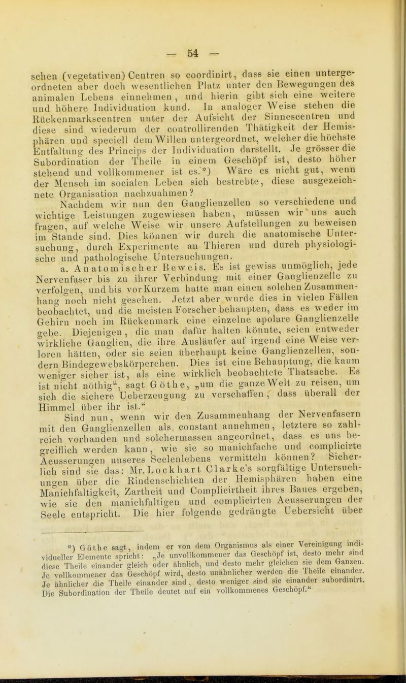 sehen (vegetativen) Centren so coordinirt, dass sie einen unterge- ordneten aber doch wesentlichen Platz unter den Bewegungen des aninialen Lebens einnehmen , und hierin gibt sich eine weitere und höhere Individuation kund. In analoger Weise stehen die Kückenniarkscentren unter der Aufsicht der Siunescentren und diese sind wiederum der controllirenden Thätigkeit der Hemis- phären und speciell dem Willen untergeordnet, welcher die höchste Entfaltung des Princips der Individuation darstellt. Je grösser die Subordination der Theile in einem Geschöpf ist, desto höher stehend und vollkommener ist es.*} Wäre es nicht gut, wenn der Mensch im socialen Leben sich bestrebte, diese ausgezeich- nete Oro-anisation nachzuahmen? Nachdem wir nun den Ganglienzellen so verschiedene und wichtige Leistungen zugewiesen haben, müssen wir uns auch fragen, auf welche Weise wir unsere Aufstellungen zu beweisen im°Stande sind. Dies können wir durch die anatomische Unter- suchung, durch Experimente an Thieren und durch physiologi- sche und pathologische Untersuchungen. a. A n a10 m'i scher Beweis. Es ist gewiss unmöglich, jede Nervenfaser bis zu ihrer Verbindung mit einer Ganglienzelie zu verfolg en, und bis vor Kurzem hatte man einen solchen Zusammen- hang noch nicht gesehen. Jetzt aber wurde dies in vielen Fällen beobachtet, und die meisten Forscher behaupten, dass es weder im Gehirn noch im Rückenmark eine einzelne apolare Ganglien/elle o-ebe. Diejenigen , die man dafür halten könnte, seien entweder wirkliche Ganolien, die ihre Ausläufer auf irgend eine Weise ver- loren hätten, oder sie seien überhaupt keine Ganglienzellen, son- dern Bindeoewebskörperchen. Dies ist eine Behauptung, die kaum wenio-er sicher ist, als eine wirklich beobachtete Thatsache. Es ist nicht nöthig^S sagt Göthe, „um die ganze Welt zu reisen, um sich die sichere Ueberzeugung zu verschallen , dass uberall der Himmel über ihr ist. Sind nun, wenn wir den Zusammenhang der JServentasern mit den Ganglienzellen als constant annehmen, letztere so zahl- reich vorhanden und solcherinassen angeordnet, dass es uns be- greiflich werden kann, wie sie so manichfache und complicirte Aeusseruno-en unseres Seelenlebens vermitteln können? Sicher- lich sind sie das: Mr. Lock hart Clarke^s sorgfältige Untersuch- unen über die Rindenschichten der Hemisi)hären haben eine Ma'iiichfaltigkeit, Zartheit und Complicirtheit ihres Baues ergeben, wie sie den manichfaltigen und complicirten Aeusserungen der Seele entspricht. Die hier folgende gedrängte Uebersicht über Göthe sagt, indem er von dem Organismus als einer Veremigung indi- vidueller Elemente spricht: „Je unvollkommener das Geschöpf ist, desto mehr sind diese Theile einander deich oder ähnlich, und desto mehr gleichen Me dem Ganzen. Je vollkommener das Geschöpf wird, desto unähnlicher werden die Theile einander. Je ähnlicher die Theile einander sind, desto weniger sind sie einander subordimrt. Die Subordination der Theile deutet auf ein vollkommenes Geschöpf.