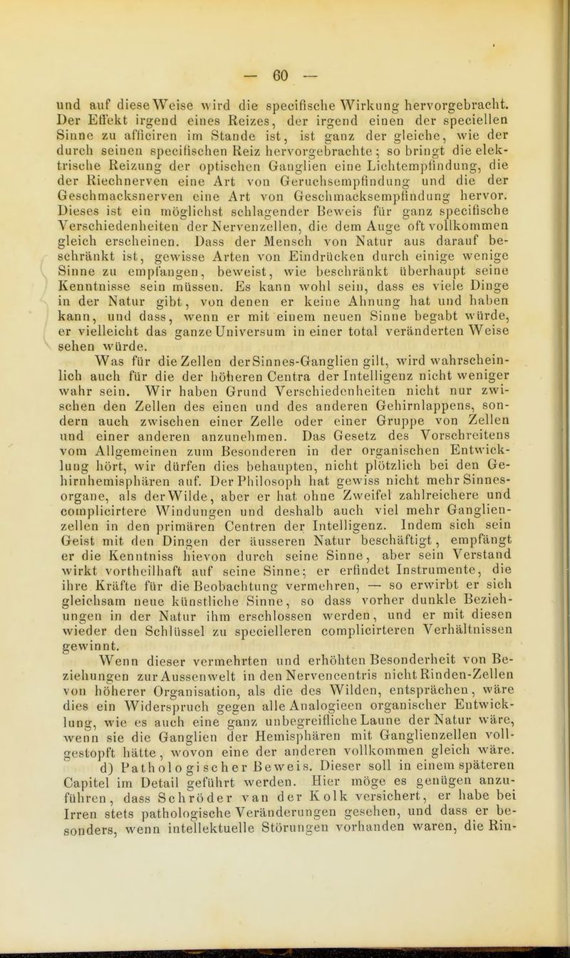 und auf diese Welse wird die specifisclie Wirkung hervorgebracht. Der Eliekt irgend eines Reizes, der irgend einen der speciellen Sinne zu al'liciren im Stande ist, ist ganz der gleiche, wie der durch seinen specilischen Reiz hervorgebrachte; so bringt die elek- trische Reizung der optischen Ganglien eine Lichtempfindung, die der Riechnerven eine Art von Geruchsempfindung und die der Geschmacksnerven eine Art von Geschmacksempfindung hervor. Dieses ist ein möglichst schlagender Beweis für ganz specifische Verschiedenheiten der Nervenzellen, die dem Au2;e oft vollkommen gleich erscheinen. Dass der Mensch von Natur aus darauf be- schränkt ist, gewisse Arten von Eindrücken durch einige wenige Sinne zu empfangen, beweist, wie beschränkt überhaupt seine Kenntnisse sein müssen. Es kann wohl sein, dass es viele Dinge in der Natur gibt, von denen er keine Ahnung hat und haben kann, und dass, wenn er mit einem neuen Sinne begabt würde, er vielleicht das ganze Universum in einer total veränderten Weise sehen M'ürde. Was für die Zellen derSinnes-Ganglien gilt, wird wahrschein- lich auch für die der höheren Centra der Intelligenz nicht weniger wahr sein. Wir haben Grund Verschiedenheiten nicht nur zwi- schen den Zellen des einen und des anderen Gehirnlappens, son- dern auch zwischen einer Zelle oder einer Gruppe von Zellen und einer anderen anzunehmen. Das Gesetz des Vorschreitens vom Allgemeinen zum Besonderen in der organischen Entwick- lung hört, wir dürfen dies behaupten, nicht plötzlich bei den Ge- hirnhemisphären auf. Der Philosoph hat gewiss nicht mehr Sinnes- organe, als der Wilde, aber er hat ohne Zweifel zahlreichere und complicirtere Windungen und deshalb auch viel mehr Ganglien- zellen in den primären Centren der Intelligenz. Indem sich sein Geist mit den Dingen der äusseren Natur beschäftigt, empfängt er die Kenntniss hievon durch seine Sinne, aber sein Verstand wirkt vortheilhaft auf seine Sinne; er erfindet Instrumente, die ihre Kräfte für die Beobachtung vermehren, — so erwirbt er sich gleichsam neue künstliche Sinne, so dass vorher dunkle Bezieh- ungen in der Natur ihm erschlossen werden, und er mit diesen wieder den Schlüssel zu specielleren complicirteren Verhältnissen gewinnt. Wenn dieser vermehrten und erhöhten Besonderheit von Be- ziehungen zur Aussenwelt in den Nervencentris nicht Rinden-Zellen von höherer Organisation, als die des Wilden, entsprächen, wäre dies ein Widerspruch gegen alle Analogieen organischer Entwick- lung, wie es auch eine ganz unbegreifliche Laune der Natur wäre, wenn sie die Ganglien der Hemisphären mit Ganglienzellen voll- gestopft hätte, wovon eine der anderen vollkommen gleich w^äre. d) Patholo gi scher Beweis. Dieser soll in einem späteren Capitel im Detail geführt werden. Hier möge es genügen anzu- führen, dass Schröder van der Kolk versichert, er habe bei Irren stets pathologische Veränderungen gesehen, und dass er be- sonders, wenn intellektuelle Störungen vorhanden waren, die Rin-