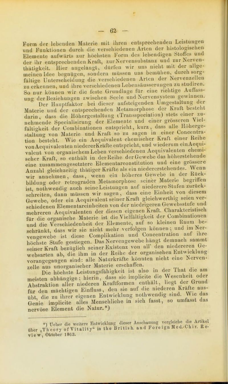 Form der lebenden Materie mit ihren entsprechenden Leistungen und Funktionen durch die verschiedenen Arten der histologischen Elemente aufwärts zur höchsten Form des lebendigen Stotles und der ihr entsprechenden Kraft, zur Nerveusubstanz und zurNerven- thätigkeit. Hier angelangt, dürfen wir uns nicht mit der allge- meinen Idee begnüii-en, sondern müssen uns bemühen, durch sorg- taiti^e Unterscheid'ung die verschiedenen Arten der Nervenzellen zu erkennen, und ihre verschiedenen Lebensilusserungen zu studiren. So nur können wir die feste Grundlage für eine richtige Auitass- uno- der Beziehungen zwischen Seele und Nervensystem gewinnen.  Der Hauptfaktor bei dieser aufsteigenden Umgestaltung der Materie und der entsprechenden Metamorphose der Ivralt besteht darin, dass die Höhergestaltung iTransspeciation) stets einer zu- nehmende Specialisirung der Elemente und einer grösseren Viel- fältio-keit der Combinationen entspricht, kurz, dass alle Hoherge- staltung von Materie und Kraft so zu sagen in einer Concentra- tion besteht. Wie ein Aequivalent chemischer Kraft einer Keihe vonAequivalenten niedererKräfte entspricht, und wiederum einAequi- valeut von organischem Leben verschiedenen Aequivalenten chemii- scher Kraft, so enthält in der Reihe der Gewebe das höherstehende eine zusammengesetztere Elementarconstitution und eine grossere Anzahl gleichzeitio- thätiger Kräfte als ein niedererstehendes. Wenn wir annehmen, dass, wenn ein höheres Gewebe in der Kuck- bildung oder retrograden Metamorphose seiner Materie begritten ist nothwendia- auch seineLeistungen auf niederere Stuten zuruck- schreiten, dann müssen wir sagen, dass eine Einheit von diesem Gewebe, oder ein Aequivalent seiner Kraft gleichwerthig seien ver- schiedenen Elementareinheiten von der niedrigeren Gewebsstute und mehreren Aequivalenten der diesen eigenen Kraft. Charakteristisch für die organische Materie ist die Vielfältigkeit der Combinationen und die Verschiedenheit der Elemente, auf so kleinen Kaum be- schränkt, dass wir sie nicht mehr verfolgen können ; und im Ner- veno-ewebe ist diese Complikation und Concentration aut ihre höchste Stufe gestiegen. Das Nervengewebe hängt demnach sammt seiner Kraft bezüglich seiner Existenz von air den niedereren Ge- websarten ab, die ihm in der Reihe der organischen EntAv^cklung vorangegangen sind: alle Naturkräfte könnten nicht eine Nerven- zelle aus unorganischer Materie erschalYen. m . j- Die höchste Leistungsfähigkeit ist also in der That die am meisten abhängige; hierin, dass sie implicite die Wesenheit oder Abstraktion alTer niederen Kraftformen enthält, liegt der Grund für den mächtigen Einfluss, den sie aut die niederen Kräfte aus- übt die zu ihrer eigenen Entwicklung nothwendig sind. Wie das Genie implicite alles Menschliche in sich fasst, so umfasst das nervöse Element die Natur.*) ^1 Ueber die weitere Entwickluns dieser Anschauung vergleiche che Artikel über „Theory ofVitality- in the British, and Foreign Med.-Chir. Re- view, Oktober 18G3.