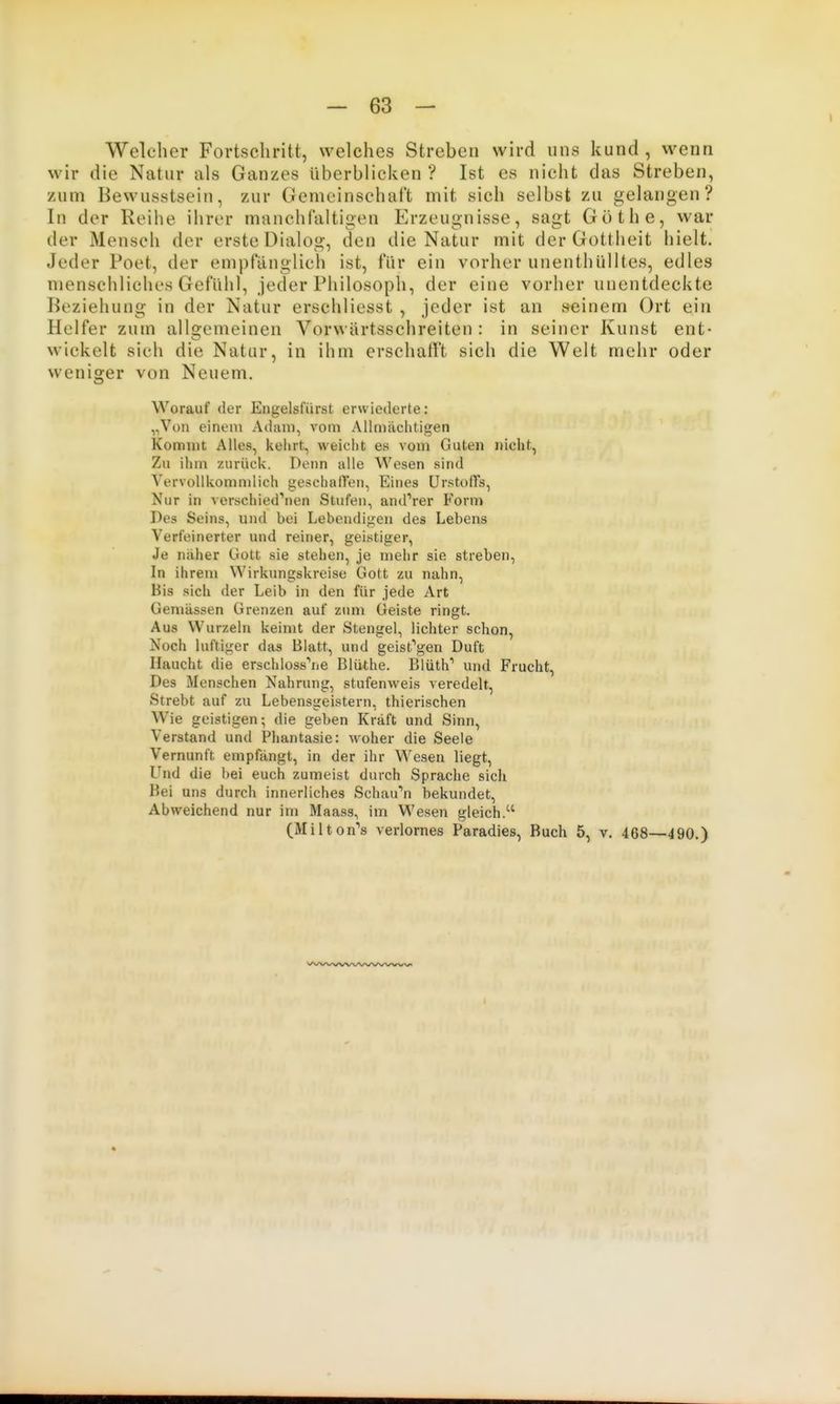 Welcher Fortschritt, welches Streben wird uns kund , wenn wir die Natur als Ganzes überblicken '? Ist es nicht das Streben, zum Bewusstsein, zur Gemeinschaft mit sich selbst zu gelangen? In der Reihe ihrer manchfaitigen Erzeugnisse, sagt Göthe, war der Mensch der erste Dialog, den die Natur mit der Gottheit hielt. Jeder Poet, der empfänglich ist, für ein vorher unenthülltes, edles menschliches Gefühl, jeder Philosoph, der eine vorher unentdeckte Beziehung in der Natur erschliesst , jeder ist an seinem Ort ein Helfer zum allgemeinen Vorwärtsschreiten : in seiner Kunst ent- wickelt sich die Natur, in ihm erschafft sich die Welt mehr oder weniger von Neuem. Worauf der Engelsfiirst ervviederte: ,,Von einem Adam, vom Allmcächtigen Kommt Alles, kehrt, weicht es vom Guten nicht, Zu ihm zurück. Denn alle Wesen sind Vervollkomnilich geschaffen, Eines Urstoffs, Nur in verschiedenen Stufen, anderer Vorm Des Seins, und bei Lebendigen des Lebens Verfeinerter und reiner, geistiger. Je näher Gott sie stehen, je mehr sie streben. In ihrem Wirkungskreise Gott zu nahn, Bis sich der Leib in den für jede Art Gemässen Grenzen auf zum Geiste ringt. Aus Wurzeln keimt der Stengel, lichter schon, Noch luftiger das Blatt, und geist''gen Duft Haucht die erschloss^ie Blüthe. Blüth' und Frucht, Des Menschen Nahrung, stufenweis veredelt. Strebt auf zu Lebensgeistern, thierischen Wie geistigen; die geben Kraft und Sinn, Verstand und Phantasie: woher die Seele Vernunft empfängt, in der ihr Wesen liegt, Und die bei euch zumeist durch Sprache sich Bei uns durch innerliches Schauen bekundet. Abweichend nur im Maass, im Wesen gleich. (Miiton's verlornes Paradies, Buch 5, v, 468—490.)