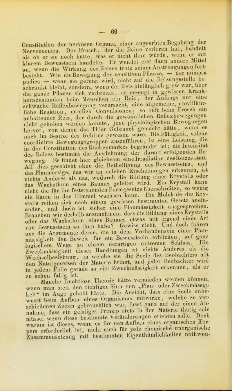 Constitution der nervösen Organe, einer angeerbten Begabung der Nervencentra. Der Frosch, der die Beine verloren hat-, handelt als ob er sie noch hätte, was er nicht thun würde, wenn er mit klarem Bewusstsein handelte. Er wendet erst dann andere Mittel an wenn die Wirkung des Reizes trotz seiner Anstrengungen tort- besteht. Wie dieBewegung der sensitiven Pflanze, — der niimosa pudica — wenn sie gereizt wird, nicht auf die Reizungsstelle be- schränkt bleibt, sondern, wenn der Reiz hinUinglich gross war, über die ganze Pflanze sich verbreitet, so erzeugt in gewissen Krank- heitszuständen beim Menschen ein Reiz , der Anfangs nur eine schwache Reflexbewegung verursacht, eine allgemeine, unwi lkur- liche Reaktion, nämfich Convulsionen; so ruft beim trosch ein anhaltender Reiz, der durch die gewöhnlichen Reflexbewegungen nicht gehoben werden konnte, jene physiologischen Bewegungen hervor, von denen das Thier Gebrauch gemacht hätte, wenn es noch im Besitze des Gehirns gewesen wäre. Die Fähigkeit, solche coordinirte Bewegungso-ruppen auszuführen, ist eine Leistung, die in der Constitution des^Rückenmarkes begründet ist; die Intensität des Reizes bestimmt die Ausdehnung der darauf erfolgenden Be- weo-un^. Es findet hier gleichsam eine Irradiation desReizes statt. Air dies geschieht ohne die Betheiligung des Bewusstseins, und das Planmässige, das wir an solchen Erscheinungen erkennen, ist nichts Anderes als das, wodurch die Bildung eines Krystal s oder das Wachsthum eines Baumes geleitet wird. Em Krystall kann nicht die für ihn feststehenden Formgesetze überschreiten, sowenig ein Baum in den Himmel wachsen kann. Die Moleküle des Kry- stalls reihen sich nach einem gewissen bestimmten Gesetz anein- ander und darin ist sicher eine Planmässigkeit ausgesprochen. Brauchen wir deshalb anzunehmen, dass die Bildung eines Krystalls oder das Wachsthum eines Baumes etwas mit irgend einer Art von Bewusstsein zu thun habe? Gewiss nicht. Und doch füiiren uns die Argumente derer, die in dem Vorhandensein einer Plan- mässigkeit den Beweis für ein Bewusstsein erblicken auf ganz logischem Wege zu einem derartigen extremen bchluss. Die Zweckmässigkeit dieser Handlungen ist nichts Aiideres als die Wechselbezfehung, in welche sie die Seele des Beobachters mi den Naturgesetzen der Materie bringt, und jeder Beobachter wird in jedem Falle gerade so viel Zweckmässigkeit erkennen, als er zu sehen fähig ist. j i .. Manche fruchtlose Theorie hätte vermieden werden können, wenn man stets den richtigen Sinn von „Plan- oder Zweckmässig- keit« im Auo-e gehabt hätte. Die Ansicht, dass eine Seele unbe- wusst beim Aufbau eines Organismus mitwirke, welche zu ver- schiedenen Zeiten gebräuchlich war, fusst ganz auf der einen An- nahme, dass ein geistiges Prinzip stets in der Materie thatig sein müsse, wenn diese bestimmte Veränderungen erleiden solle. Doch warum ist dieses, wenn es für den Aufbau eines organischen Kor- pers erforderlich ist, nicht auch für jede chemische unorganische Zusammensetzung mit bestimmten Eigenthümlichkeiten nothwen-
