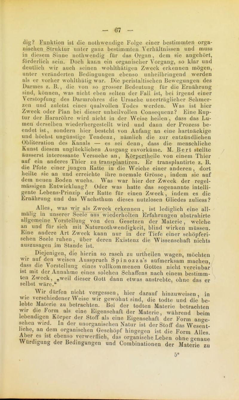 dig? Funktion ist die notliwendige Folge einer bestimmten orga- nischen Struktur unter ganz bestimmten Verhältnissen und muss in diesem Sinne nothwendig für das Organ, dem sie angehört, förderlich sein. Doch kann ein organischer Voro;ang, so klar und 11*1 ^ O O I deutlich M'ir auch seinen wohlthätigen Zweck erkennen mögen, unter veränderten Bedingungen ebenso unheilbringend werden als er vorher wohlthätig war. Die peristaltischcn Bewegungen des Darmes z. B., die von so grosser Bedeutung für die Ernährung sind, können, was nicht eben selten der Fall ist, bei irgend einer Verstopfung des Darmrohres die Ursache unerträglicher Schmer- zen und zuletzt eines qualvollen Todes werden. Was ist hier Zweck oder Plan bei dieser unheilvollen Consequenz? Eine Rup- tur der Harnröhre wird nicht in der Weise heilen , dass das Lu- men derselben wiederhergestellt wird und dann der Prozess be- endet ist, sondern hier besteht von Anfang an eine hartnäckige und höchst ungünstige Tendenz, nämlich die zur entzündlichen Obliteration des Kanals — es sei denn, dass die menschliche Kunst diesem unglücklichen Ausgang zuvorkäme. M. Bert stellte äusserst interessante Versuche an, Körpertheile von einem Thier auf ein anderes Thier zu transplantiren. Er transplantirte z. B. die Pfote einer jungen Ratte in die Weiche einer anderen, dort heilte sie an und erreichte ihre normale Grösse, indem sie auf dem neuen Boden wuchs. Was war hier der Zweck der regel- mässigen Entwicklung? Oder was hatte das sogenannte intelli- gente Lebens-Prinzip der Ratte für einen Zweck, indem es die Ernährung und das Wachsthum dieses nutzlosen Gliedes zuliess? Alles, was wir als Zweck erkennen, ist lediglich eine all- mälig in unserer Seele aus wiederholten Erfahrungen abstrahirte allgemeine Vorstellung von den Gesetzen der Materie, welche an und für sich mit Naturnothwendigkeit, blind wirken müssen. Eine andere Art Zweck kann nur in der Tiefe einer schöpferi- schen Seele ruhen, über deren Existenz die Wissenschaft nichts auszusagen im Stande ist. Diejenigen, die hierin so rasch zu urtheilen wagen, möchten wir auf den weisen Ausspruch Spinozza's aufmerksam macheu, dass die Vorstellung eines vollkommenen Gottes nicht vereinbar ist niit der Annahme eines solchen Schaffens nach einem bestimm- ten Zweck, „weil dieser Gott dann etwas anstrebte, ohne das er selbst wäre.** Wir dürfen nicht vergessen, hier darauf hinzuweisen, in wie verschiedenerweise wir gewohnt sind, die todte und die be- lebte Materie zu betrachten. Bei der todten Materie betrachten wir die Form als eine Eigenschaft der Materie, während beim lebendigen Körper der Stoff als eine Eigenschaft der Form ano-e- sehen wird. In der unorganischen Natur ist derStolF das Wesent- liche, an dem organischen Geschöpf hingegen ist die Form Alles Aber es ist ebenso verwerflich, das organische Leben ohne genaue Würdigung der Bedingungen und Combinationen der Materie zu 5*