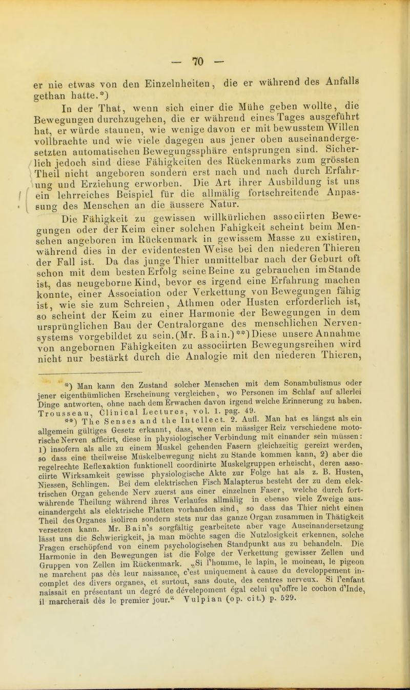 er nie etwas von den Einzelnheiten, die er während des Anfalls gethan hatte.*) In der That, wenn sich einer die Mühe geben wollte, die Bewegungen durchzugehen, die er während eines Tages ausgeführt hat, er würde staunen, wie wenige davon er mit bewusstem Willen vollbrachte und wie viele dagegen aus jener oben auseinanderge- setzten automatischen Bewegungssphäre entsprungen sind. Sicher- lich jedoch sind diese Fähigkeiten des Rückenmarks zum grössten Theü nicht angeboren sondern erst nach und nach durch Erfahr- ung und Erziehung erworben. Die Art ihrer Ausbildung ist uns ein* lehrreiches Beispiel für die allmälig fortschreitende Anpas- sung des Menschen an die äussere Natur. Die Fähigkeit zu gewissen willkürlichen associirten Bewe- gungen oder der Keim einer solchen Fähigkeit scheint beim Men- schen angeboren im Rückenmark in gewissem Masse zu existiren, während dies in der evidentesten Weise bei den niederen Thieren der Fall ist. Da das junge Thier unmittelbar nach der Geburt oft schon mit dem besten Erfolg seine Beine zu gebrauchen im Stande ist das neugeborne Kind, bevor es irgend eine Erfahrung machen konnte, einer Association oder Verkettung von Bewegungen fähig ist wie sie zum Schreien, Athmen oder Husten erforderlich ist, 80 'scheint der Keim zu einer Harmonie der Bewegungen in dem ursprüno-lichen Bau der Centraiorgane des menschlichen Nerven- systems%orgebildet zu sein. (Mr. B a i n.)Diese unsere Annahme von angebornen Fähigkeiten zu associirten Bewegungsreihen wird nicht nur bestärkt durch die Analogie mit den niederen Thieren, *) Man kann den Zustand solcher Menschen nait dem Sonambulismus oder jener eigenthümlichen Erscheinung vergleichen, wo Personen im Schlaf auf allerlei Dinge antworten, ohne nach dem Erwachen davon irgend welche Ermnerung zu haben. Trousseau, Clinical Lectures, vol. 1. pag. 49. ,■ . , • «*) The Senses and the Intellect. 2. Aufl. Man hat es langst als em allgemein gültiges Gesetz erkannt, dass, wenn ein massiger Reiz verschiedene moto- rische Nerven afficirt, diese in physiologischer Verbindung mit emander sein müssen: 1) insofern als alle zu einem Muskel gehenden Fasern gleichzeitig gereizt werden, so dass eine theilweise Muskelbewegung nicht zu Stande kommen kann, 2) aber die regelrechte Reflexaktion funktionell coordinirte Muskelgruppen erheischt, deren asso- ciirte Wirksamkeit gewisse physiologische Akte zur Folge hat als z. B. Husten, Niessen Schlingen. Bei dem elektrischen Fisch Malapterus besteht der zu dem elek- trischen Organ gehende Nerv zuerst aus einer einzelnen Faser, welche durch fort- währende Theilung während ihres Verlaufes allmälig in ebenso viele Zweige aus- einandergeht als elektrische Platten vorhanden sind, so dass das Thier nicht einen Theil des Or^-anes isoliren sondern stets nur das ganze Organ zusammen in Thatigkeit versetzen kann. Mr. B&irCs sorgfältig gearbeitete aber vage Auseinandersetzung lässt uns die Schwierigkeit, ja man möchte sagen die Nutzlosigkeit erkennen, solche Fragen erschöpfend von einem psychologischen Standpunkt aus zu behandeln. Die Harmonie in den Bewegungen ist die Folge der Verkettung gewisser Zellen und Gruppen von Zellen im Rückenmark. „Si Thomme, le lapin, le moineau, le pigeon ne marchent pas des leur naissance, c^est uniquement a cause du developpement m- complet des divers organes, et surtout, sans doute, des centres nerveux. Si 1 enfant naissait en presentant un degre de develepoment egal celui qu offre le cochon d Inda, il marcherait des le premier jour.^ Vulpian (op. cit.) p. 529.