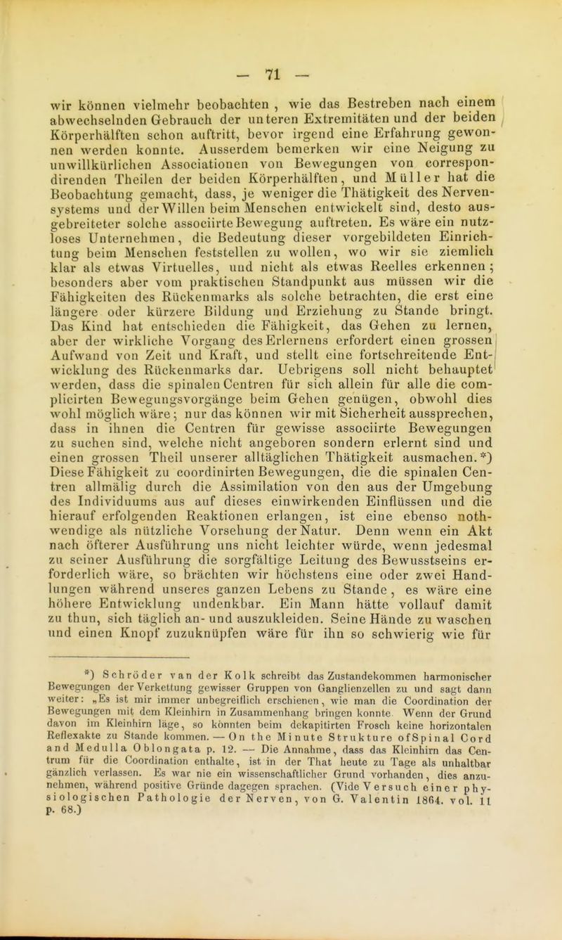 wir können vielmehr beobachten , wie das Bestreben nach einem ' abwechselnden Gebrauch der unteren Extremitäten und der beiden / Körperhälften schon auftritt, bevor irgend eine Erfahrung gewon- nen werden konnte. Ausserdem bemerken wir eine Neigung zu unwillkürlichen Associationen von Bewegungen von eorrespon- direnden Theilen der beiden Körperhälften, und Müller hat die Beobachtung gemacht, dass, je weniger die Thätigkeit des Nerven- systems und der Willen beim Menschen entwickelt sind, desto aus- gebreiteter solche associirte Bewegung auftreten. Es wäre ein nutz- loses Unternehmen, die Bedeutung dieser vorgebildeten Einrich- tung beim Menschen feststellen zu wollen, wo wir sie ziemlich klar als etwas Virtuelles, und nicht als etwas Reelles erkennen; besonders aber vom praktischen Standpunkt aus müssen wir die Fähigkeiten des Rückenmarks als solche betrachten, die erst eine längere oder kürzere Bildung und Erziehung zu Stande bringt. Das Kind hat entschieden die Fähigkeit, das Gehen zu lernen, aber der wirkliche Vorgang desErlernens erfordert einen grossen! Aufwand von Zeit und Kraft, und stellt eine fortschreitende Ent-, Wicklung des Rückenmarks dar. Uebrigens soll nicht behauptet werden, dass die spinalen Centren für sich allein für alle die com- plicirten Bewegungsvorgänge beim Gehen genügen, obwohl dies wohl möglich wäre; nur das können wir mit Sicherheit aussprechen, dass in ihnen die Centren für gewisse associirte Bewegungen zu suchen sind, welche nicht angeboren sondern erlernt sind und einen grossen Theil unserer alltäglichen Thätigkeit ausmachen. *) Diese Fähigkeit zu coordinirten Bewegungen, die die spinalen Cen- tren allmälig durch die Assimilation von den aus der Umgebung des Individuums aus auf dieses einwirkenden Einflüssen und die hierauf erfolgenden Reaktionen erlangen, ist eine ebenso noth- wendige als nützliche Vorsehung der Natur. Denn wenn ein Akt nach öfterer Ausführung uns nicht leichter würde, wenn jedesmal zu seiner Ausführung die sorgfältige Leitung des Bewusstseins er- forderlich wäre, so brächten wir höchstens eine oder zwei Hand- lungen während unseres ganzen Lebens zu Stande , es wäre eine höhere Entwicklung undenkbar. Ein Mann hätte vollauf damit zu thun, sich täglich an-und auszukleiden. Seine Hände zu waschen und einen Knopf zuzuknüpfen wäre für ihn so schwierig wie für *) Schröder van der Kolk schreibt das Zustandekommen harmonischer Bewegungen der Verkettung gewisser Gruppen von Ganglienzellen zu und sagt dann weiter: „Es ist mir immer unbegreiflich erschienen, wie man die Coordination der Bewegungen mit dem Kleinhirn in Zusammenhang bringen konnte Wenn der Grund davon im Kleinhirn läge, so könnten beim dekapitirten Frosch keine horizontalen Reflexakte zu Stande kommen.— On the Minute Strukture ofSpinal Cord and Medulla Oblongata p. 12. — Die Annahme, dass das Kleinhirn das Cen- trum für die Coordination enthalte, ist in der That heute zu Tage als unhaltbar gänzlich verlassen. Es war nie ein wissenschaftlicher Grund vorhanden, dies anzu- nehmen, während positive Gründe dagegen sprachen. (Vide Versuch einer phy- siologischen Pathologie der Nerven, von G. Valentin 1804. vol ll p. 68.)