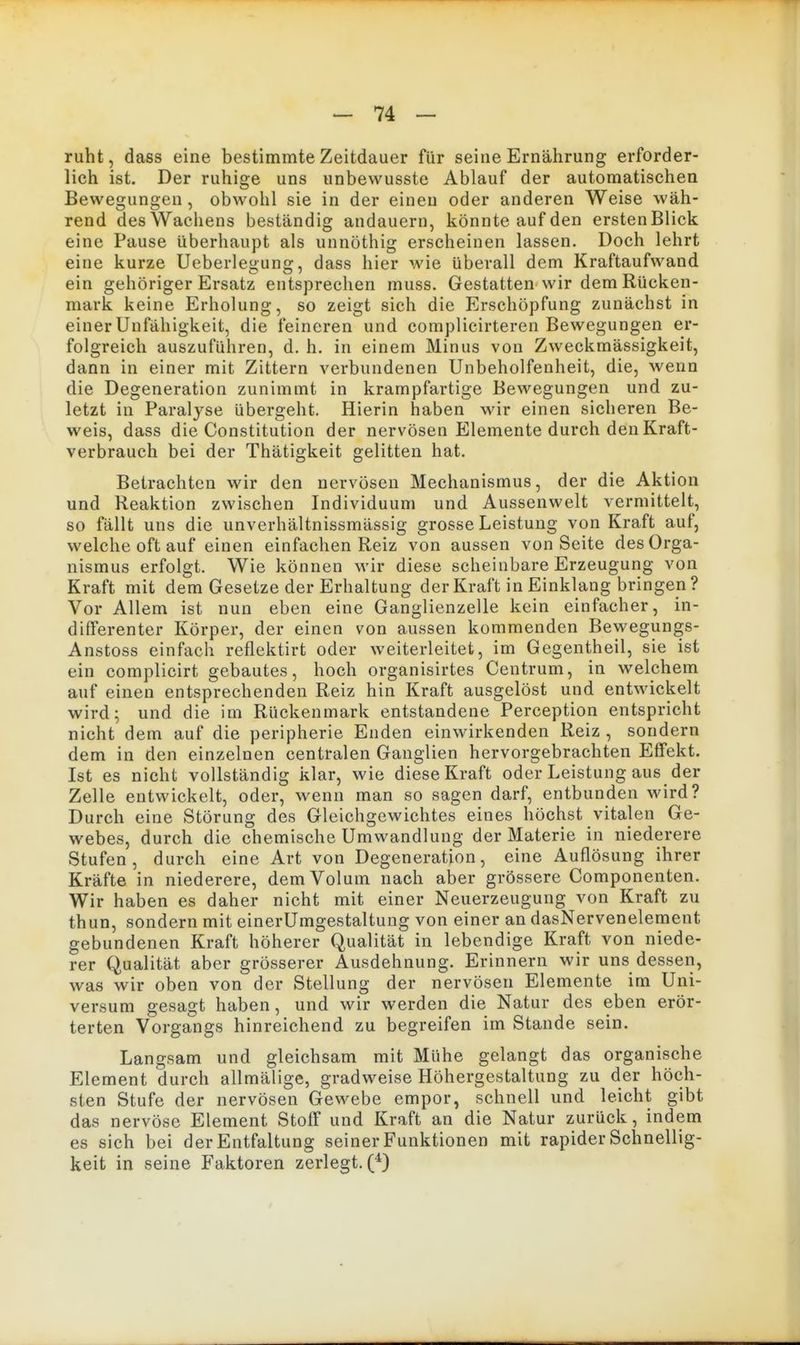 ruht, dass eine bestimmte Zeitdauer für seine Ernährung erforder- lich ist. Der ruhige uns unbewusste Ablauf der automatischen Bewegungen , obwohl sie in der einen oder anderen Weise wäh- rend des Wachens beständig andauern, könnte auf den erstenBlick eine Pause überhaupt als unnöthig erscheinen lassen. Doch lehrt eine kurze Ueberleuune:, dass hier wie überall dem Kraftaufwand ein gehöriger Ersatz entsprechen muss. Gestatten wir dem Kücken- mark keine Erholung, so zeigt sich die Erschöpfung zunächst in einer Unfähigkeit, die feineren und complicirteren Bewegungen er- folgreich auszuführen, d. h. in einem Minus von Zweckmässigkeit, dann in einer mit Zittern verbundenen Unbeholfenheit, die, wenn die Degeneration zunimmt in krampfartige Bewegungen und zu- letzt in Paralyse übergeht. Hierin haben wir einen sicheren Be- weis, dass die Constitution der nervösen Elemente durch den Kraft- verbrauch bei der Thätigkeit gelitten hat. Betrachten wir den nervösen Mechanismus, der die Aktion und Reaktion zwischen Individuum und Aussenwelt vermittelt, so fällt uns die unverhältnissmässig grosse Leistung von Kraft auf, welche oft auf einen einfachen Reiz von aussen von Seite des Orga- nismus erfolgt. Wie können wir diese scheinbare Erzeugung von Kraft mit dem Gesetze der Erhaltung der Kraft in Einklang bringen ? Vor Allem ist nun eben eine Ganglienzelle kein einfacher, in- differenter Körper, der einen von aussen kommenden Bewegungs- Anstoss einfach reflektirt oder weiterleitet, im Gegentheil, sie ist ein complicirt gebautes, hoch organisirtes Centrum, in welchem auf einen entsprechenden Reiz hin Kraft ausgelöst und entwickelt wird; und die im Rückenmark entstandene Perception entspricht nicht dem auf die peripherie Enden einwirkenden Reiz , sondern dem in den einzelnen centralen Ganglien hervorgebrachten Effekt. Ist es nicht vollständig klar, wie diese Kraft oder Leistung aus der Zelle entwickelt, oder, wenn man so sagen darf, entbunden vsard? Durch eine Störung des Gleichgewichtes eines höchst vitalen Ge- webes, durch die chemische Umwandlung der Materie in niederere Stufen, durch eine Art von Degeneration, eine Auflösung ihrer Kräfte in niederere, dem Volum nach aber grössere Componenten. Wir haben es daher nicht mit einer Neuerzeugung von Kraft zu thun, sondern mit einerUmgestaltung von einer an dasNervenelement gebundenen Kraft höherer Qualität in lebendige Kraft von niede- rer Qualität aber grösserer Ausdehnung. Erinnern wir uns dessen, was wir oben von der Stellung der nervösen Elemente im Uni- versum gesagt haben, und wir werden die Natur des eben erör- terten Vorgangs hinreichend zu begreifen im Stande sein. Langsam und gleichsam mit Mühe gelangt das organische Element durch allmälige, gradweise Höhergestaltung zu der höch- sten Stufe der nervösen Gewebe empor, schnell und leicht gibt das nervöse Element Stoff und Kraft an die Natur zurück, indem es sich bei der Entfaltung seiner Funktionen mit rapider Schnellig- keit in seine Faktoren zerlegt.