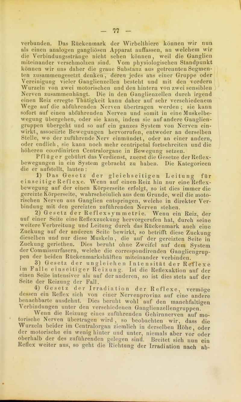 verbunden. Das Rückenmark der Wirbelthiere können wir nun als einen analogen gangliosen Apparat auffassen, an welchem wir die Verbindungsstvänge nicht sehen können, weil die Ganglien miteinander verschmolzen sind. Vom physiologischen Standpunkt können wir uns daher die graue Substanz aus getrennten Segmen- ten zusammengesetzt denken , deren jedes aus einer Gruppe oder Vereinigung vieler Ganglienzellen besteht und mit den vordem Wurzeln von zwei motorischen und den hintern von zwei sensiblen Nerven zusammenhängt. Die in den Ganglienzellen durch irgend einen Reiz erregte Thätigkeit kann daher auf sehr verschiedenem Wege auf die abführenden Nerven übertragen werden ; sie kann sofort auf einen abführenden Nerven und somit in eine Muskelbe- wegung übergehen, oder sie kann, indem sie auf andere Ganglien- gruppen übergeht und so auf ein ganzes System von Nerven ein- wirkt, associirte Bewegungen hervorrufen, entweder an derselben Stelle, wo der zuführende Nerv einmündet, oder an einer andern, oder endlich, sie kann noch mehr centripetal fortschreiten und die höheren coordinirten Centralorg-ane in Bewesuno- setzen. Pflüger gebührt das Verdienst, zuerst die Gesetze der Reflex- bewegungen in ein System gebracht zu haben. Die Kategorieen die er aufstellt, lauten : 1) Das Gesetz der gleichseitigen Leitung für einseitigeReflexe. Wenn auf einen Reiz hin nur eine Reflex- bewegung auf der einen Körperseite erfolgt, so ist dies immer die gereizte Körperseite, wahrscheinlich aus dem Grunde, weil die moto- rischen Nerven aus Ganglien entspringen, welche in direkter Ver- bindung mit den gereizten zuführenden Nerven stehen. 2) Gesetz der Re f 1 ex sym m etr i e. Wenn ein Reiz, der auf einer Seite eine Reflexzuckung hervorgerufen hat, durch seine weitere Verbreitung und Leitung durch das Rückenmark auch eine Zuckung auf der anderen Seite bewirkt, so betrifft diese Zuckung dieselben und nur diese Muskeln, die auf der gereizten Seite in Zuckung geriethen. Dies beruht ohne Zweifel auf dem System der Commissurfasern, welche die correspondirenden Gangliengrup- pen der beiden Rückenmarkshälften miteinander verbinden. 3) Gesetz der u n g 1 e i cli e n I n t e n s it ä t d e r Ref 1 e x e im Falle einseitiger Reizung. Ist die Reflexaktion auf der einen Seite intensiver als auf der anderen, so ist dies stets auf der Seite der Reizung der Fall. 4) Gesetz der Irradiation der Reflexe, vermöge dessen ein Reflex sich von einer Nervenprovinz auf eine andere benachbarte ausdehnt. Dies beruht wohl auf den manchfaltigen Verbindungen unter den verschiedenen Ganglienzellengruppen.* Wenn die Reizung eines zuführenden Gehirnnerven auf mo- torische Nerven übertragen wird , so beobachten wir, dass die Wurzeln beider im Centraiorgan ziemlich in derselben Höhe, oder der motorische ein wenig hinter und unter, niemals aber vor oder oberhalb der des zuführenden gelegen sind. Breitet sich nun ein Reflex weiter aus, so geht die Richtung der Irradiation nach ab-
