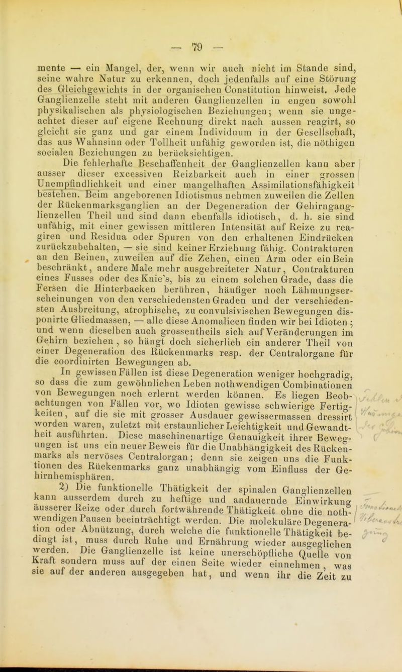 mente — ein Mangel, der, wenn wir auch nicht im Stande sind, seine wahre Natur zu erkennen, doch jedenfalls auf eine Störung des Gleichgewichts in der organischen Constitution hinweist. Jede Ganglienzelle steht mit anderen Ganglienzellen in engen sowohl physikalischen als physiologischen Beziehungen; wenn sie unge- achtet dieser auf eigene Rechnung direkt nach aussen reagirt, so gleicht sie ganz und gar einem Individuum in der Gesellschaft, das aus Wahnsinn oder Tollheit unfähig geworden ist, die nöthigen socialen Beziehungen zu berücksichtigen. Die fehlerhafte Beschafienheit der Ganglienzellen kann aber i ausser dieser excessiven Beizbarkeit auch in einer grossen Unempfindlichkeit und einer mangelhaften Assimilationsfähigkeit bestehen. Beim angeborenen Idiotismus nehmen zuweilen die Zellen der Riickenmarksganglien an der Degeneration der Gehirngang- lienzellen Theil und sind dann ebenfalls idiotisch, d. h. sie sind unfähig, mit einer gewissen mittleren Intensität auf Reize zu rea- giren und Residua oder Spuren von den erhaltenen Eindrücken zurückzubehalten, — sie sind keiner Erziehung fähig. Contrakturen an den Beinen, zuweilen auf die Zehen, einen Arm oder ein Bein beschränkt, andere Male mehr ausgebreiteter Natur, Contrakturen eines Fusses oder des Knie's, bis zu einem solchen Grade, dass die Fersen die Hinterbacken berühren, häufiger noch Lähmungser- scheinungen von den verschiedensten Graden und der verschieden- sten Ausbreitung, atrophische, zu convulsivischen Bewegungen dis- ponirte Gliedmassen, — alle diese Anomalieen finden wir bei Idioten ; und wenn dieselben auch grossentheils sich auf Veränderungen im Gehirn beziehen , so hängt doch sicherlich ein anderer Theil von einer Degeneration des Rückenmarks resp. der Centraiorgane für die coordinirten Bewegungen ab. In gewissen Fällen ist diese Degeneration weniger hochgradig, so dass die zum gewöhnlichen Leben nothwendigen Combinatione°n von Bewegungen noch erlernt werden können. Es liegen Beob- achtungen von Fällen vor, wo Idioten gewisse schwierige Fertig- ^ ^ keiten, auf die sie mit grosser Ausdauer gewissermassen dressirt worden waren, zuletzt mit erstaunlicher Leichtigkeit und Gewandt- heit ausführten. Diese maschinenartige Genauigkeit ihrer Beweo-- C ungen ist uns ein neuer Beweis für die Unabhängigkeit des Rücken- marks als nervöses Centraiorgan; denn sie zeigen uns die Funk- tionen des Rückenmarks ganz unabhängig vom Einfluss der Ge- hirnhemisphären. 2) Die funktionelle Thätigkeit der spinalen Ganglienzellen kann ausserdem durch zu heftige und andauernde Einwirkung  / äusserer Reize oder durch fortwährende Thätigkeit ohne die noth- /7'^' ^ ^yendlgen Pausen beeinträchtigt werden. Die molekulärc Degenera- ' '«viiC tion oder Abnützung, durch welche die funktionelle Thätigkeit be- ,>^'^o dingt ist, muss durch Ruhe und Ernährung wieder ausgeo-lichen werden. Die Ganglienzelle ist keine unerschöpfliche QueFle von Kraft sondern muss auf der einen Seite wieder einnehmen was sie auf der anderen ausgegeben hat, und wenn ihr die Zeit zu