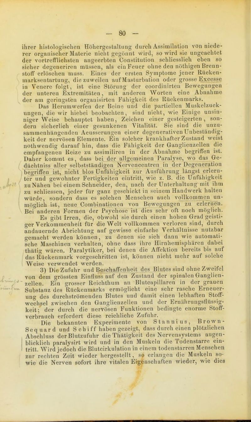 ihrer histologischen Höhergestaltiing durch Assimilation von niede- rer organischer Materie nicht gegönnt wird, so wird sie ungeachtet der vortreft'lichsten angeerbten Constitution schliesslich eben so sicher degeneriren müssen, als ein Feuer ohne den nöthigen Brenn- stoff erlöschen muss. Eines der ersten Symptome jener Rücken- marksentartung, die zuweilen auf Masturbation oder grosse Excesse in Venere folgt, ist eine Störung der coordinirten Bewegungen der unteren Extremitäten, mit anderen Worten eine Abnahme der am geringsten orgauisirten Fähigkeit des Rückenmarks. Das Herumwerfen der Beine und die partiellen Muskelzuck- ungen, die wir hiebei beobachten, sind nicht, wie Einige unsin- niger Weise behauptet haben, Zeichen einer gesteigerten, son- dern sicherlich einer gesunkenen Vitalität. Sie sind die unzu- sammenhängenden Aeusserungen einer degenerativen Unbeständig- keit der nervösen Elemente. Ein solcher krankhafter Zustand weist nothwendig darauf hin, dass die Fähigkeit der Ganglienzellen die empfangenen Reize zu assimiliren in der Abnahme begriffen ist. Daher kommt es, dass bei der allgemeinen Paralyse, wo das Ge- dächtniss aller selbstständigen Nervencentren in der Degeneration begriffen ist, nicht blos Unfähigkeit zur Ausführung längst erlern- 1 ter und gewohnter Fertigkeiten eintritt, wie z. B. die Unfähigkeit zuNähen bei einem Schneider, den, nach der Unterhaltung mit ihm zu schliessen, jeder für ganz geschickt in seinem Handwerk halten würde, sondern dass es solchen Menschen auch vollkommen un- \ möglich ist, neue Combinationen von Bewegungen zu erlernen. Beianderen Formen der Psychose ist dies sehr oft noch möglich. Es gibt Irren, die, obwohl sie durch einen hohen Grad geisti- ger Verkommenheit für die Welt vollkommen verloren sind, durch andauernde Abrichtung auf gewisse einfache Verhältnisse nutzbar gemacht werden können, zu denen sie sich dann wie automati- sche Maschinen verhalten, ohne dass ihre Hirnhemisphären dabei thätig wären. Paralytiker, bei denen die Affektion bereits bis auf / das Rückenmark vorgeschritten ist, können nicht mehr auf solche 1 Weise verwendet werden. 3) Die Zufuhr und Beschaffenheit des Blutes sind ohne Zweifel D . von dem grössten Einfluss auf den Zustand der spinalen Ganglien- 7e]len. Ein grosser Reichthum an Blutcapillaren in der grauen r^^h^. Substanz des Rückenmarks ermöglicht eine sehr rasche Erneuer- ung des durchströmenden Blutes und damit einen lebhaften Stoff- wechsel zwischen den Ganglienzellen und der Ernährungstlüssig- keit; der durch die nervösen Funktionen bedingte enorme Stoff- verbrauch erfordert diese reichliche Zufuhr. Die bekannten Experimente von Stannius, Brown- Seq uar d und S ch iff haben gezeigt, dass durch einen plötzlichen Abschluss der Blutzufuhr die Thätigkeit des Nervensystems augen- blicklich paralysirt wird und in den Muskeln die Todenstarre ein- tritt. Wird jedoch die Blutcirkulation in einem todenstarren Menschen zur rechten Zeit wieder hergestellt, so erlangen die Muskeln so- wie die Nerven sofort ihre vitalen Eigenschaften wieder, wie dies