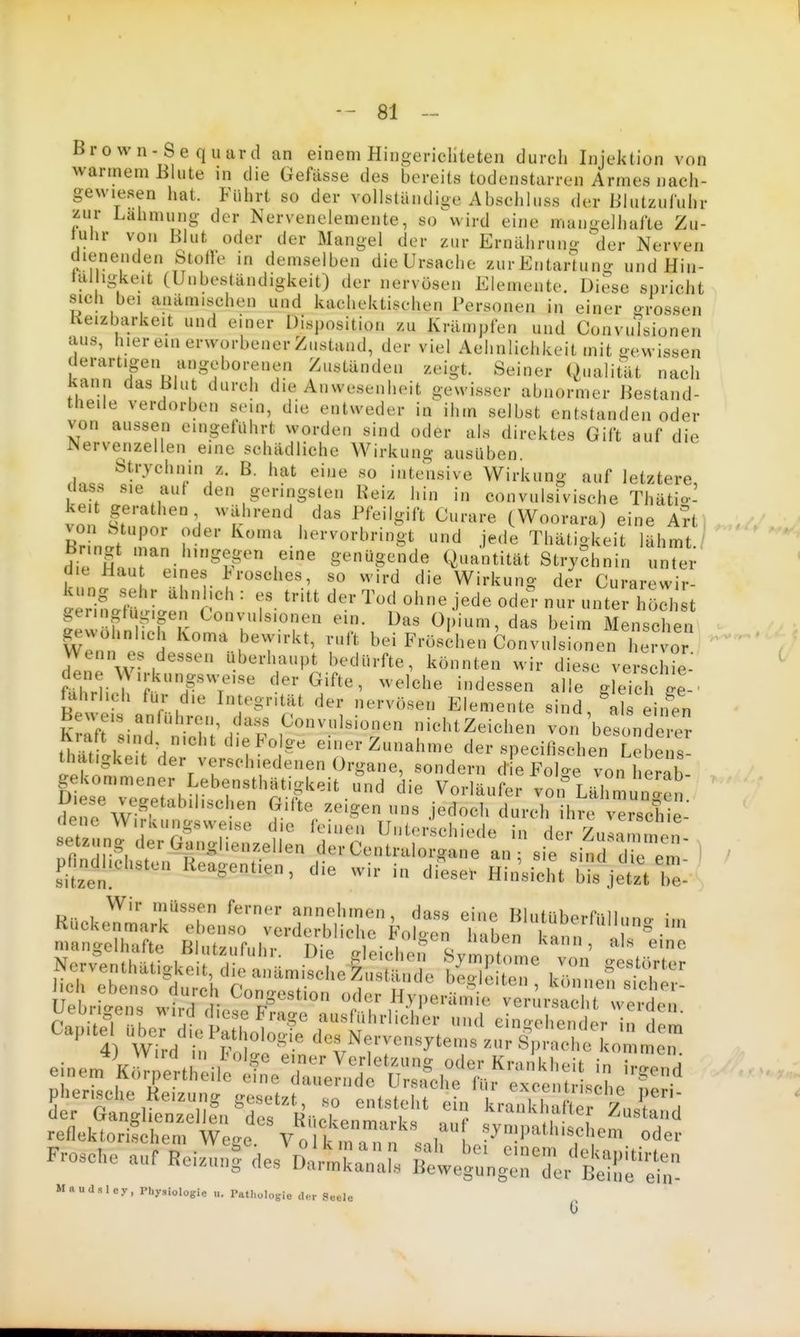 Bro wn-Se quard an einem Hiugericliteten durch Injektion von warmem Blute in die Gefässe des bereits todenstarren Armes nach- gewiesen hat. Führt so der vollstündijie Abschluss der Blutzuf'uhr 'lur Lahmung der Nervenelemente, so wird eine mangelhafte Zu- lulir von Blut oder der Mangel der zur Ernährung der Nerven dienenden Stoffe in demselben die Ursache zurEntartung und Hin- tal igkeit (Unbeständigkeit) der nervösen Elemente. Diese spricht sich bei anämischen und kachektischen Personen in einer grossen Keizbarkeit und einer Disposition zu Krämpfen und Convutsionen aus, hier ein erworbener Zustand, der viel Aehnlichkeit mit «ewissen derartigen angeborenen Zuständen zeigt. Seiner Qualität nach kann das Blut durch die Anwesenheit gewisser abnormer Bestand- theile verdorben sein, die entweder in ihm selbst entstanden oder von aussen eingefilhrt worden sind oder als direktes Gift auf die Nervenzellen eine schädliche Wirkung ausüben. Strychnin z. B. hat eine so intensive Wirkung auf letztere dass sie aut den geringsten Reiz hin in convulsfvische Thätio' keit gerathen während das Pfeilgift Curare (Woorara) eine A?t) ^,// von Stupor oder Koma hervorbringt und jede Thätigkeit lähmt ' bringt man hingegen eine genügende Quantität Stry?hnin untei- die Hau eines Erosches, so wird die Wirkung der Curarewir- ung sehr ähnlich: es tritt der Tod ohne jede odel-nur unter höcht ger.ngtug.gen Convulsionen ein. Das Opium, das beim Menschen gewöhnlich Koma bewirkt, ruft bei Frösd.en Convulsionerie,^^^^^^^^ ' ' Wenn es dessen überhaupt bedürfte, könnten wir diese verschie fiTrli 1 r Gifte, welche indessen alle g eich ge-' h1! r i*' Integrität der nervösen Elemente sind, \ls eiifen Beuels antuhren, dass Convulsionen nichtZeichen von besonderer Kraft sind nicht die Folge einer Zunahme der specifisehen Lebens thatigkeit der verschiedenen Organe, sondern die Folg^von herab D rt^bm^^ voi^Lähm ng ' Hpn/w ^^, ' G'^^^ zeigen uns jedoch durch ihre verschie Rn.i.^^ T'T annehmen, dass eine Blutüberfülluno- im Ruckenmark ebenso verderbliche Fölsen haben I ann i • reflektorischerWe»c V„ ^^^^^ ^>'!P«'l'i^chem oder Frosche auf ReizunS des D.rmkr r p ' <='™^ <lekapitirten nciziiii, fies Uaimkanals Bewegungen der Beine ein-