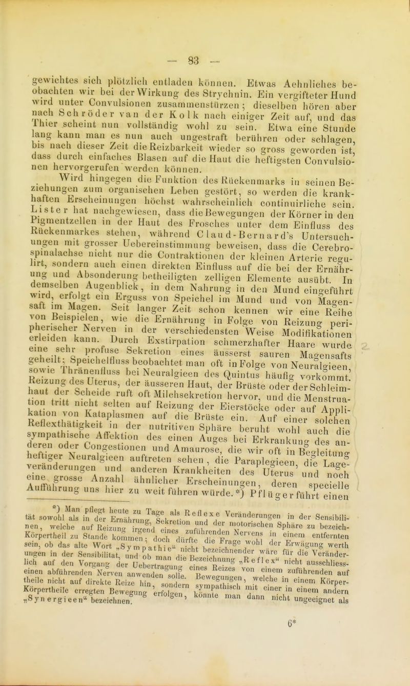 gewichtes sich plötzlich entladen können. Etwas Aehnliches be- obachten wir bei der Wirkuno- des Stryehnin. Ein vero-iftoter Hund wird unter Convulsionen zusammenstürzen; dieselben hören aber nach Schröder van der Kolk nach einiger Zeit auf, und das Ihier scheint nun vollständig wohl zu sein. Etwa eine Stunde aug kann man es nun auch ungestraft berühren oder schlao-en, bis na,ch dieser Zeit die Reizbarkeit wieder so gross geworden ist dass durch einlaches Blasen auf die Haut die heftigsten Convulsio- nen hervorgerufen werden können. Wird hingegen die Funktion des Rückenmarks in seinen Be- ziehungen zum organischen Leben gestört, so werden die krank- hatten Erscheinungen höchst wahrscheinlich continuirliche sein Lister hat nachgewiesen, dass die Bewegungen der Körner in den Pigmentzellen in der Haut des Frosches unter dem Einfluss des Ruckenmarkes stehen, während C 1 au d - Ber n a r d's Untersuch- ungen mit grosser Uebereinstimmung beweisen, dass die Cerebro- spinalachse nicht nur die Contraktionen der kleinen Arterie reffu- lirt, sondern auch einen direkten Einfluss auf die bei der Ernähr- ung und Absonderung botheiligten zelligen Elemente ausübt In demselben Augenblick, in dem Nahrung in den Mund eino-eführt sTf^ ; 't'^' ein Erguss von Speichel im Mund und von Magen- saft im Magen. Seit langer Zeit schon kennen wir eine Reihe von Beispielen, wie die Ernährung in Folge von Reizung peri- Llddenk.nn''T) ^•.«^•^«'?i^d^««ten Weise Modilikttionen erleiden kann. Durch Exstirpation schmerzhafter Haare wurde eine sehr profuse Sekretion eines äusserst sauren Mao-eTi afts geheilt ; Speichelfluss beobachtet man oft in Folge von NeurSlo e^^^^^^ sowie llyanenfluss bei Neuralgieen des QuintuS häufig voi^ommt' Reizung des Uterus, der äusseren Haut, der Brüste oder dei^ScE- haut der Scheide ruft oft Milchsekreti'on hervor, und die Mens ru tion tritt nicht se ten auf Reizung der Eierstöcke oder auf AppH- kat on von va aplasmen auf die Brüste ein. Auf einer solchen sympathische Affek lon des einen Auges bei Erkrankuno- des an- deren oder Congestionen und Amaurose, die wir oft in Beo^eHin l heftiger Neuralgieen auftreten sehen , die Paraplegieen die W Veränderungen und anderen Krankheiten des Uteru ' und nach eine grosse Anzahl ähnlicher Erscheinungen, derl peceTle Autfuhrung_un^za weit führen würde. ^0 Ph üfe r fühii^ einen nen, welche auf Reizun. S efno!^ 7 T'''^'''' ^P^'^'' ^ ^^^«i'^h- Kör^rtheil zu Stande kom.nS V i'^t' ^ entfernten sein, ob das alte Wort „sTr^afhi^^' n^^^^ t 7'^^ ^'^ -«^^h unjren in der Sensibilita und ob man diot J.^f ^^^t'.T'''*^ '^'^ Veränder- lich auf den Vonrang der üeLrt?aIn ' Ti^J r^'  ^'' ausschliess- einen abführenden Nerven anwenden.'nl « ' zuführenden auf theile nicht auf direkte Reize Tin Bewegungen, welche in einem Körper- Körpertheile erregten Bewegu r^r/tr klT n' 'f ^^^ .Synergieen-bezeichnen ^ ° ' nicht ungeeignet als 6*