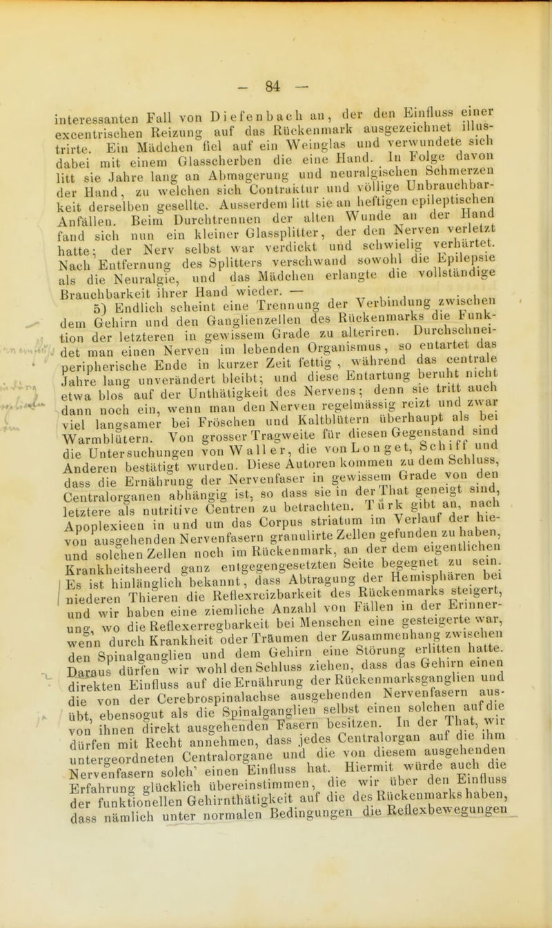 interessanten Fall von D i e fen b ac h an , der den Linfluss e.nei excentrisehen Reizun- auf das Rückenmark ausgezeiehnet lilus- trirte. Ein Mädchen fiel auf ein Weinglas und verwundete sieh dabei mit einem Glasscherben die eine Hand In tolge davon litt sie Jahre lang an Abmagerung und neuralgischen Schmerzen der Hand, zu welchen sich Contraktur und völlige Unbrauchbar- keit derselben gesellte. Ausserdem litt sie an heftigen epileptischen Anfällen. Beim Durchtrennen der alten Wunde an der Hand fand sich nun ein kleiner Glassplitter, der den Nerven verletzt hatte; der Nerv selbst war verdickt und schvvielig verhärtet. Nach Entfernung des Splitters verschwand sowohl die EpilejDsie als die NeuralgTe, und das Mädchen erlangte die vollständige Brauchbarkeit ihrer Hand wieder. — , • , • 5) Endlich scheint eine Trennung der Verbindung zwischen ^ dem Gehirn und den Ganglienzellen des Rückenmarks die lunk- . tion der letzteren in gewissem Grade zu alter.ren. Durchschnei- •.r^e .Äro det man einen Nerven im lebenden Organismus, so entartet das peripherische Ende in kurzer Zeit fettig , während das cen rale . Jahre lang unverändert bleibt; und diese Entartung beruht nicht f} etwa blos auf der Unthätigkeit des Nervens; denn sie tritt auch -7^*^ ^dann noch ein, wenn man den Nerven regelmässig reizt und zx ar L viel langsamer bei Fröschen und Kaltblütern überhaupt als bei WarmblStern. Von grosser Tragweite für diesen Gegens and sjnd die Untersuchungen von Waller, die vonLonget, Schit und Anderen bestätijit wurden. Diese Autoren kommen zu dem bchluss, dass die Ernähi^ung der Nervenfaser in gewissem Grade von den Centraiorganen abhängig ist, so dass sie in der That geneigt sind letztere als nutritive Centren zu betrachten. 1 u r k g'^ J^; Anoolexieen in und um das Corpus striatum im \ erlauf der hie- vo'n tsgehenden Nervenfasern gr'anulirte Zellen gefunden zu habe, und solchen Zellen noch im Rückenmark, an der dem eipn liehen Krankheitsheerd ganz entgegengesetzten Seite begegnet zu sein Es ist hinlänglich bekannt, dass Abtragung der Hemisphären bei niederen Thieren die Reflexreizbarkeit des Rückenmarks steigert, und wir haben eine ziemliche Anzahl von Fällen in der Erinner- uno- wo die Reflexerregbarkeit bei Menschen eine gesteigerte war, Tenn durch Krankheit oder Träumen der Zusammenhang zwischen den Spinalganglien und dem Gehirn eine Störung erlitten hatte. Damus dürfen wir wohl den Schluss ziehen, dass das Gehirn einen Sten Einfluss auf die Ernährung der Rückenmarksganghen und d e von der Cerebrospinalachse ausgehenden Nervenf^asern aus- übt ebensogut als die Spinalganglien selbst einen solche.i auf die von Ihnen direkt ausgehenden Fasern besitzen. In der That, wir dürfen mit Reeht annehmen, dass jedes Centraiorgan auf die ihm un ereordneten Centraiorgane und die von diesem ausgehenden Äfasern solch^ einen ^Einfluss hat Erfahrung glücklich übereinstimmen, die wir ubei den Eintluss de funkfionellen Gehirnthätigkeit auf die des Rückenmarks haben da s nämlich unter normalen Bedingungen d.ie Reflexbewegungen
