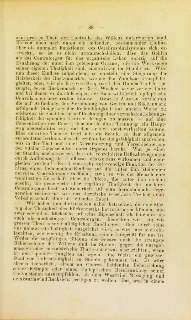 zum grossen Theil der Controlle des Willens unterworfen sind. DaTvon oben nach unten ein leitender, bestimmender Einfluss Uber die animalen Funktionen des Cerebrospinalsystems sich er- streckt, so ist CS nicht unwahrscheinlich, dass das Gehirn als das Centralorijan für das oroanisehe Leben ffünstio- auf die Jiirniihrung der unter ihm gelegenen Organe, die die Werkzeuge seiner eigenen Thätigkeit sind, einzuwirken im Stande ist. Wird nun dieser Einfluss aufgehoben, so entsteht eine Steigerung der Reizbarkeit des Kiickenmark's, wie sie den Wundstarrkrampf be- gleitet, oder, wie sie H r o w n - S e q u ar d bei Guinea-Tauben er- zeugte, deren Rückenmark er 3 — 4 Wochen zuvor verletzt hatte und bei denen er durch Kneipen der Haut willkürlihh epileptische Convulsionen hervorrufen konnte. Gewisse Autoren versuchten die auf Aufhebung der Verbindung von Gehirn und Rückenmark erfolgende Steigerung der Retlexthiltigkeit auf andere Weise zu erklären ; sie glaubten sie auf Rechnung einer vermehrten Leistungs- fähigkeit der spinalen Centren bringen zu müssen — auf eine Concentration des Reizes, dem durch diese Trennung ein Haupt- weg abgeschnitten sei , auf dem er sich sonst verbreiten könnte. Eine derartige Theorie trägt mit die Schuld an dem allgemein verbreiteten Irrthum, das als erhöhte Leistungsfähigkeit anzusehen, was in der That auf einer Verminderung und Verschlechterung der vitalen Eigenschaften eines Organes beruht. War je einer im Stande, nachzuweisen, dass die coordinirten Reflexbewegungen durch Aufhebung des Einflusses des Gehirns wirksamer und ener- gischer werden? Es ist eine sehr nothwendige Funktion des Ge- hirns, einen hemmenden Einfluss auf die unter ihm stehenden nervösen Centraiorgane zu üben , etwa so wie der Mensch eine wohlthätige Herrschaft über die Thiere, die unter ihm stehen; ausübt; die gesteigerte aber regellose Thätigkeit der niederen Centraiorgane lässt mit Sicherheit auf eine herannahende Dege- neration schliessen: wie das stürmische zwecklose Treiben einer Vülkshcrrschaft ohne ein leitendes Haupt. Wir haben nun dieUrsachen näher betrachtet, die eine Stör- ung der Thätigkeit des Rückenmarks hervorbringen können, und zwar sowohl in Rücksicht auf seine Eigenschaft als leitendes als auch als unabhängiges Centraiorgan. Bedenken wir, ein wie grosser Theil unserer alltäglichen liandlungen allein durch seine uns unbewusste Thätigkeit ausgeführt wird, so wird uns auch ein- leuchten, wie wichtig die Erhaltung seiner Integrität für uns ist. Weder die sorgfältigste Bildung des Geistes noch die strengste Beherrschung des Willens sind im Stande, gegen die unregel- mässige oder convulsivische Thätigkeit etwas auszurichten , wenn in den spinalen Ganglien auf irgend eine Weise ein gewisser Grad von Unbeständigkeit zu Stande gekommen ist. Es wäre ebenso lächerlich, einem an Chorea ^Leidenden Beherrschuno- seiner Krämpfe oder einem Epileptischen Beschränkuno- seiner Convulsionen anzuempfehlen, als dem Westwind MässigSn«- und dem Sturmwind Rücksicht predigen zu wollen. Das, was in einem