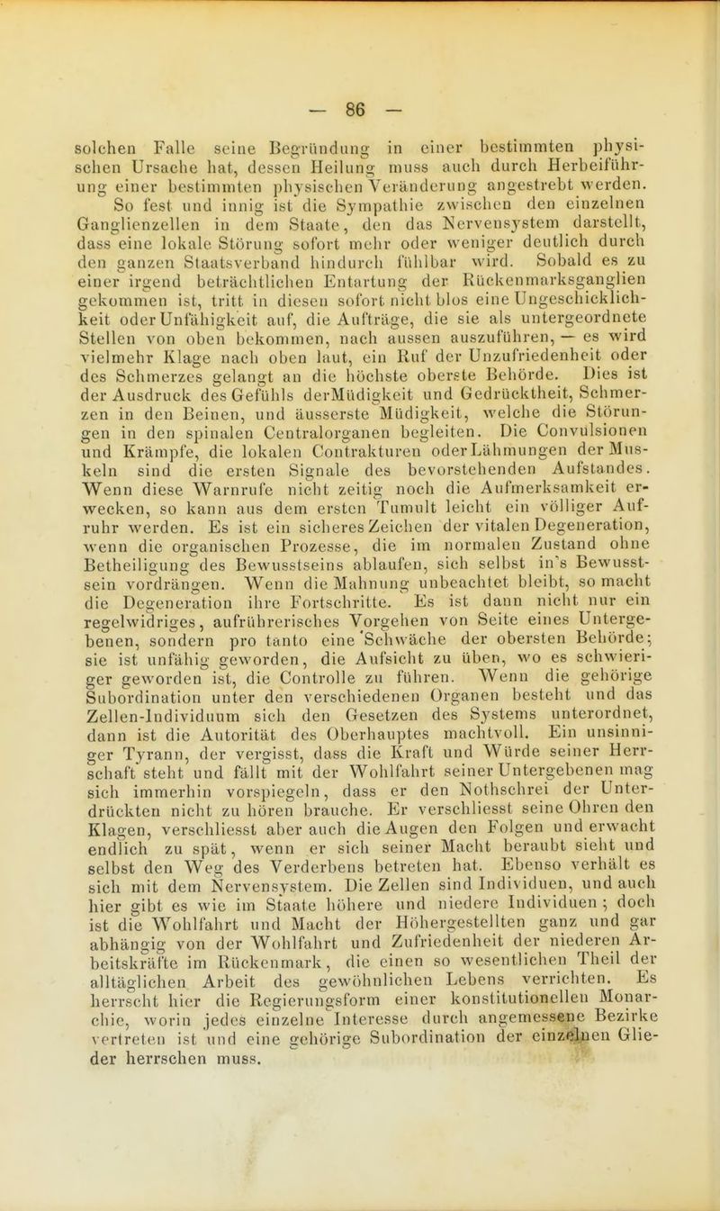 solchen Falle seine BegTündung in einer bestimmten physi- schen Ursache hat, dessen Heilung muss auch durch Herbeiführ- ung einer bestimmten physischen Veränderung angestrebt werden. So fest und innig ist'die Sympathie zwischen den einzelnen Ganglienzellen in dem Staate, den das Nervensystem darstellt, dass'eine lokale Störung sofort mehr oder weniger deutlich durch den ganzen Staatsverband hindurch fühlbar wird. Sobald es zu einer irgend beträchtlichen Entartung der Rückenmarksganglien gekomnien ist, tritt in diesen sofort nicht blos eine Ungeschicklich- keit oder Unfähigkeit auf, die Aufträge, die sie als untergeordnete Stellen von oben bekommen, nach aussen auszuführen, — es wird vielmehr Klage nach oben laut, ein Ruf der Unzufriedenheit oder des Schmerzes gelangt an die höchste oberste Behörde. Dies ist der Ausdruck des Gefühls derMüdigkeit und Gedrücktheit, Schmer- zen in den Beinen, und äusserste Müdigkeit, welche die Störun- gen in den spinalen Centraiorganen begleiten. Die Convulsionen und Krämpfe, die lokalen Contrakturen oder Lähmungen der Mus- keln sind die ersten Signale des bevorstehenden Aufstandes. Wenn diese Warnrufe nicht zeitig noch die Aufmerksamkeit er- wecken, so kann aus dem ersten Tumult leicht ein völliger Auf- ruhr werden. Es ist ein sicheres Zeichen der vitalen Degeneration, wenn die organischen Prozesse, die im normalen Zustand ohne Betheiligung des Bewusstseins ablaufen, sich selbst in's Bewusst- sein vordrängen. Wenn die Mahnung unbeachtet bleibt, so macht die Degeneration ihre Fortschritte. ^ Es ist dann nicht nur ein regelwidriges, aufrührerisches Vorgehen von Seite eines Unterge- benen, sondern pro tanto eine'Schwäche der obersten Behörde; sie ist unfähig geworden, die Aufsicht zu üben, wo es schwieri- ger geworden ist, die Controlle zu führen. Wenn die gehörige Subordination unter den verschiedenen Organen besteht und das Zellen-Individuum sich den Gesetzen des Systems unterordnet, dann ist die Autorität des Oberhauptes machtvoll. Ein unsinni- ger Tyrann, der vergisst, dass die Kraft und Würde seiner Herr- schaft* steht und fällt mit der Wohlfahrt seiner Untergebenen mag sich immerhin vorspiegeln, dass er den Nothschrei der Unter- drückten nicht zuhören brauche. Er verschliesst seine Ohren den Klagen, verschliesst aber auch die Augen den Folgen und erwacht endlich zu spät, wenn er sich seiner Macht beraubt sieht und selbst den Weg des Verderbens betreten hat. Ebenso verhält es sich mit dem Nervensystem. Die Zellen sind Individuen, und auch hier gibt es wie im Staate höhere und niedere Individuen ; doch ist die Wohlfahrt und Macht der Höhergestellten ganz und gar abhängig von der Wohlfahrt und Zufriedenheit der niederen Ar- beitskräfte im Rückenmark, die einen so wesentlichen Theil der alltäglichen Arbeit des gewöhnlichen Lebens verrichten. Es herrscht hier die Regierungsform einer konstitutionellen Monar- chie, worin jedes einzelne'lnteresse durch angemessene Bezirke vertreten ist und eine gehörige Subordination der einzelnen Glie- der herrschen muss.