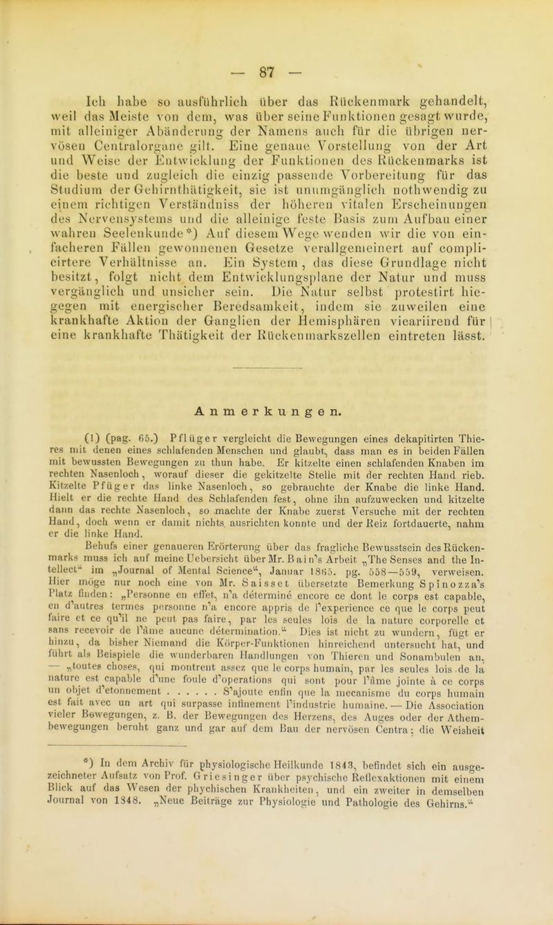 X Ich habe so ausführlich Uber das Rückenmark gehandelt, weil das Meiste von dem, was über seine Funktionen gesagt wurde, mit alleini«:er Abänderun2; der Namens auch für die ül)rigen ner- vösen Centraiorgane gilt. Eine genaue Vorstellung von der Art und Weise der Entwicklunü' der Funktionen des Rückenmarks ist die beste und zugleich die einzig passende Vorbereitung für das Studium der Gchirnthätigkeit, sie ist unumgänglich nothwendig zu einem richtigen Verständniss der höheren ^■italen Erscheinungen des Nervensystems und die alleinige feste Basis zum Aufbau einer wahren Seelenkunde*) Auf diesem Wege wenden wir die von ein- facheren Fällen gewonnenen Gesetze verallgemeinert auf compli- cirtere Verhältnisse au. Ein System , das diese Grundlage nicht besitzt, folgt nicht dem Entwicklungsplane der Natur und muss vergänglich und unsicher sein. Die Natur selbst protestirt hie- gegen mit energischer Beredsamkeit, indem sie zuweilen eine krankhafte Aktion der Ganglien der Hemisphären vicariirend für eine krankhafte Thätigkeit der Rückenmarkszellen eintreten lässt. Anmerkungen. (1) (pag. 65.) Pflüger vergleicht die Bewegungen eines dekapitirten Thie- res mit denen eines schlafenden Menschen und ghiubt, dass man es in beiden Fällen mit bewussten Bewegungen zu thun habe. Er kitzelte einen schlafenden Knaben im rechten Nasenloch, worauf dieser die gekitzelte Stelle mit der rechten Hand rieb. Kitzelte Pfüger das linke Nasenloch, so gebrauchte der Knabe die linke Hand. Hielt er die rechte Hand des Schlafenden fest, ohne ihn aufzuwecken und kitzelte dann das rechte Nasenloch, so machte der Knabe zuerst Versuche mit der rechten Hand, doch wenn er damit nichts ausrichten konnte und der Keiz fortdauerte, nahm er die linke Hand. Behufs einer genaueren Erörterung über das fragliche Bewusstsein des Rücken- marks muss ich auf meine Ucbersicht über Mr. B ai rrs Arbeit „The Senses and the In- tellecf' im „Journal of Mental Science'-', Januar ISii;'). pg. ö58—559, verweisen. Hier möge nur noch eine von Mr. Saisset übersetzte Bemerkung Spinozza's Platz finden: „Personne en efiet, nV determine encore ce dont le corps est capable, en d'autres termcs p(!rsonne n^'a encore appris de ]''experience ce que le corps peut faire et ce qu''il ne peut pas faire, par les seules lois de la naturc corporelle et Sans recevoir de Panie aucunc determination.'' Dies ist nicht zu wundern, fügt er hinzu, da bisher Niemand die Kr.rper-Funktionen hinreicliend untersucht hat, und führt als Beispiele die wunderbaren Handlungen von Thiercn und Sonambulen an, — „toutes choses, qni montrent a,«scz que le corps luimain, par les seules lois de la nature est capable d'ime foule d'operationa qui sont pour Tarne jointe a ce corps un objet d'etonncment S'ajoute enlin que la mccanisme du corps humain est fait avec un art qui surpassc inlinemcnt Pindustrie humaine. — Die Association vieler Bewegungen, z. B. der Bewegungen dos Herzens, des Auges oder der Athem- bewegungen beruht ganz und gar auf dem Bau der nervösen Centra; die Weisheit *) In dem Archiv für physiologische Heilkunde 1843, befindet sich ein ausge- zeichneter Aufsatz von Prof. Griesinger über psychische Reflexaktionen mit einem Blick auf das Wesen der phychischen Krankheiten, und ein zweiter in demselben Journal von 1348. „Neue Beiträge zur Physiologie und Pathologie des Gehirns.'-'