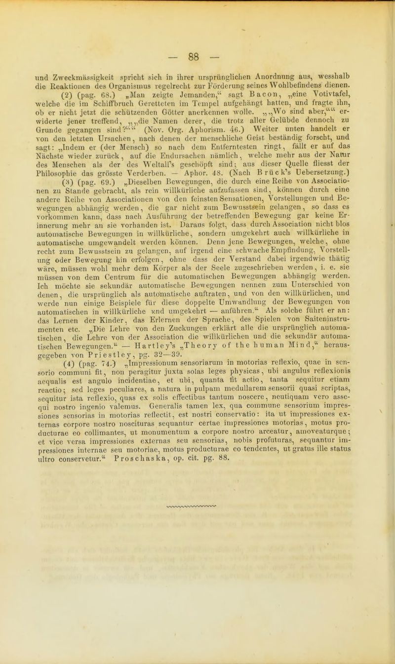 - 88 - und Zweckmässigkeit spricht sich in ihrer ursprüngliciien Anordnung aus, wesshalb die Reaktionen des Organismus regelrecht zur Förderung seines Wohlbefindens dienen. (2) (pag. (58.) „Man zeigte Jemanden, sagt Bacoii, „eine Yotivtafel, Avelche die im Schiffbruch Geretteten im Tempel aufgehängt hatten, und fragte ihn, ob er nicht jetzt die schützenden Götter anerkennen Avolle. „„Wo sind aber, er- widerte jener treffend, „„die Namen derer, die trotz aller Gelübde dennoch zu Grunde gegangen sind? (Nov. Org. Apliorism. 4(i.) Weiter unten handelt er von den letzten Ursachen, nach denen der menschliche Geist beständig forscht, und sagt: „Indem er (der Mensch) so nach dem Entferntesten ringt, fällt er auf das Nächste wieder zurück , auf die Endursachen nämlich, welche mehr aus der Natur des Menschen als der des WeltalPs geschöpft sind^ aus dieser Quelle fliesst der Philosophie das grösste Verderben. — Aphor. 48. (Nach Brücke's Uebersetzung.) (:^) (pag. 69.) „Dieselben Bewegungen, die durch eine Reihe von Associatio- nen zu Stande gebracht, als rein willkürliche aufzufassen sind, können durch eine andere Reihe von Associationen von den feinsten Sensationen, Vorstellungen und Be- wegungen abhängig werden, die gar nicht zum Bewusstsein gelangen, so dass es vorkommen kann, dass nach Ausführung der betreffenden Bewegung gar keine Er- innerung mehr an sie vorhanden ist. Daraus folgt, dass durch Association nicht blos automatische Bewegungen in willkürliche, sondern umgekehrt auch willkürliche in automatische umgewandelt werden können. Denn jene Bewegungen, welche, ohne recht zum Bewusstsein zu gelangen, auf irgend eine schwache Empfindung, Vorstell- ung oder Bewegung hin erfolgen, ohne dass der Verstand dabei irgendwie thätig wäre, müssen wohl mehr dem Körper als der Seele zugeschrieben werden, i. e. sie müssen von dem Centrum für die automatischen Bewegungen abhängig werden. Ich möchte sie sekundär automatische Bewegungen nennen zum Unterschied von denen, die ursprünglich als automatische auftraten, und von den willkürlichen, und M-erde nun einige Beispiele für diese doppelte Umwandlung der Bewegungen von automatischen in willkürliche v.nd umgekehrt — anführend' Als solche führt er an: das Lernen der Kinder, das Erlernen der Sprache, des Spielen von Saiteninstru- menten etc. „Die Lehre von den Zuckungen erklärt alle die ursprünglich automa- tischen, die Lehre von der Association die willkürlichen und die sekundär automa- tischen BeAvegungen.^'' — Hartley's „Theory of the human Mind/^ heraus- gegeben von Priestley, pg. 32—39. (4) (pag. 74.) „Impressionum sensoriarum in motorias reflexio, quae in son- sorio communi fit, non peragitur juxta solas leges physicas, ubi angulus reflexionis aequalis est angulo incidentiae, et ubi, quanta fit actio, tanta sequitur etiam reactio; sed leges peculiares, a natura in pulpam medullärem sensorii quasi scriptas, sequitur ista reflexio, quas ex solis effectibus tantum noscere, neutiquam vero asse- qui nostro ingenio valemus. Generalis tarnen lex, qua commune sensorium impres- siones scnsorias in motorias reflectit, est nostri conservatio: ita ut impressiones ex- ternas corpore nostro noscituras sequantur certae impressiones motorias, motus pro- ducturae eo coUimantes, ut monumentum a corpore nostro arceatur, amoveaturque; et vice versa impressiones externas seu sensorias, nobis profuturas, sequantur im- pressiones internae seu motoriae, motus producturae eo tendentes, ut gratus ille status