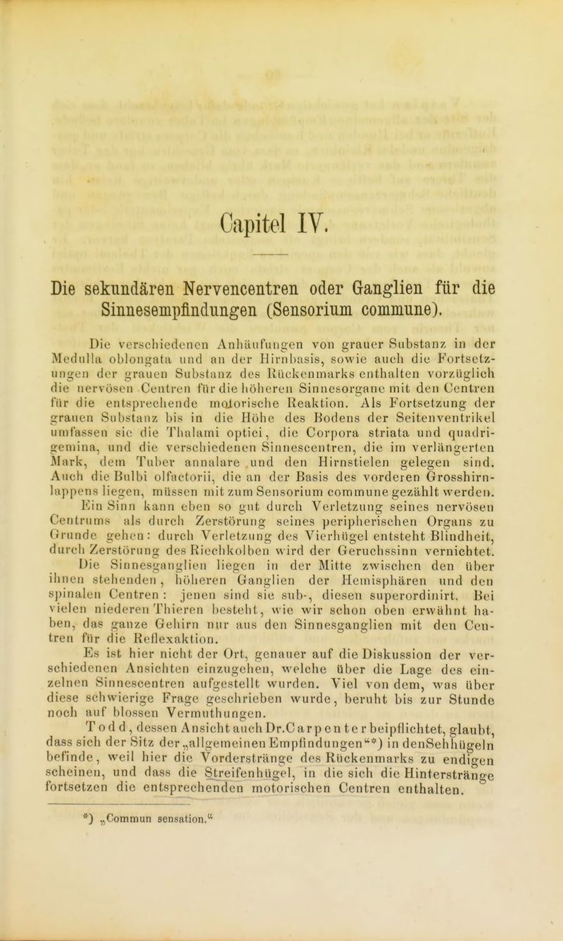 Capitel IV. Die sekundären Nervencentren oder Ganglien für die Sinnesempfindungen (Sensorium commune). Die verschiedenen Anlüiufungen von grauer Substanz in der Medulla oblongata und an der Hirnl)asis, sowie auch die Fortsetz- ungen der grauen Substanz des Rückenmarks enthalten vorzüglich die nervösen Ceutren für die höheren Sinnesorgane mit den Centreil für die entsprechende motorische Reaktion. Ais Fortsetzung der grauen Substanz bis in die Höhe des Bodens der Seitenventrikel umfassen sie die Thalami optici, die Corpora striata und quadri- geniina, und die verschiedenen Sinnescentren, die im verlängerten Älark, dem Tuber annalare und den Hirnstielen gelegen sind. Auch die Bulbi olfactorii, die an der Basis des vorderen Grosshirn- lappensliegen, müssen mit zum Sensorium commune gezählt werden. Ein Sinn kann eben so gut durch Verletzung seines nervösen Centrums als durch Zerstörung seines peripherischen Organs zu Grunde gehen: durch Verletzung des Vierhügel entsteht Blindheit, durch Zerstörung des Riechkolben wird der Geruchssinn vernichtet. Die Sinnesganglien liegen in der Mitte zwischen den über ihnen stehenden , höheren Ganglien der Hemisphären und den spinalen Centren : jenen sind sie sub-, diesen superordinirt. Bei vielen niederen Thieren besteht, wie wir schon oben erwähnt ha- ben, das ganze Gehirn nur aus den Sinnesganglien mit den Cen- tren für die Reflexaktion. Es ist hier nicht der Ort, genauer auf die Diskussion der ver- schiedenen Ansichten einzugehen, welche über die Lage des ein- zelnen Sinnescentren aufgestellt wurden. Viel von dem, was über diese schwierige Frage geschrieben wurde, beruht bis zur Stunde noch auf blossen Vermuthungen. T o d d , dessen Ansicht auch Dr.Carp en te r beipflichtet, glaubt, dass sich der Sitz der „allgemeinen Empfindungen*) in denSehhügeln befinde, weil hier die Vorderstränge des Rückenmarks zu endigen scheinen, und dass die Streifenhügel, in die sich die Hinterstränge fortsetzen die entsprechenden motorischen Centren enthalten. *) „Commun Sensation.