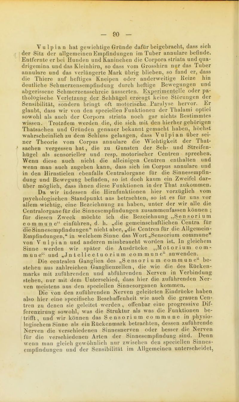V u l p i a n hat gewichtige Gründe dafür beigebracht, dass sich 1 der Sitz der allgemeinen Empfindungen im Tuber annulare befinde. Entfernte er bei Hunden und Kaninchen die Corpora striata und qua- drigemina und das Kleinhirn, so dass vom Grosshirn nur das Tuber annulare und das verlängerte Mark übrig blieben, so fand er, dass die Thiere auf heftiges Kneipen oder anderweitige Reize hin deutliche Schmerzensempfindung durch heftige Bewegungen und abgerissene Schmerzensschreie äusserten. Experimentelle oder pa- thologische Verletzung der Sehhügel erzeugt keine Störungen der Sensibilität, sondern bringt oft motorische Paraljse hervor. Er glaubt, dass wir von den speciellen Funktionen der Thalami optici sowohl als auch der Corpora striata noch gar nichts Bestimmtes wissen. Trotzdem werden die, die sich mit den hierher gehörigen Thatsachen und Gründen genauer bekannt gemacht haben, höchst wahrscheinlich zu dem Schluss gelangen, dass Vulpian über sei- ner Theorie vom Corpus annulare die Wichtigkeit der That- ■* Sachen vergessen hat, die zu Gunsten der Seh- und Streifen- hügel als sensorieller und resp. motorischer Centren sprechen. Wenn diese auch nicht die alleinigen Ceutren enthalten und wenn man auch zugeben kann, dass sich im Corpus annulare und in den Hirnstielen ebenfalls Centraiorgane für die Sinnesempfin- dung und Bewegung befinden, so ist doch kaum ein Zweifel dar- über möglich, dass ihnen diese Funktionen in der That zukommen. Da wir indessen die Hirnfunktionen hier vorzüglich vom psychologischen Standpunkt aus betrachten, so ist es für uns vor allem wichtig, eine Bezeichnung zu haben, unter der wir alle die Centraiorgane für die Sinnesempfindungen zusammenfassen können ; für diesen Zweck möchte ich die Bezeichnung „Sen sori um commune einführen, d. h. „die gemeinschaftlichen Centra für dieSinnesempfindungen^' nicht aber, „die Centren für die Allgemein- Empfindungen, in welchem Sinne das Wort „Sensorium commune von Vulpian und anderen missbraucht worden ist. In gleichem Sinne werden wir später die Ausdrücke ,,Motorium com- mune und „Jntellectuorium commune'' anwenden. Die centralen Ganglien des „Sensorium commune be- stehen aus zahlreichen Ganglienzellen, die wie die des Rücken- marks mit zuführenden und abführenden Nerven in Verbindung stehen, nur mit dem Unterschied, dass hier die zuführenden Ner- ven meistens aus den speciellen Sinnesorganen kommen. Die von den zufiihrenden Nerven geleiteten Eindrücke haben also hier eine specifische Beschaff'enheit wie auch die grauen Cen- tren zu denen sie geleitet werden , ofi'enbar eine progressive Dif- ferenzirung sowohl, was die Struktur als was die Funktionen be- trifft , und wir können das Sensorium commune in physio- logischem Sinne als ein Rückenmark betrachten, dessen zuführende Nerven die verschiedenen Sinnesnerven oder besser die Nerven für die verschiedenen Arten der Sinnesempfindung sind. Denn wenn man gleich gewöhnlich nur zwischen den speciellen Sinnes- empfindungen und der Sensibilität im Allgemeinen unterscheidet,