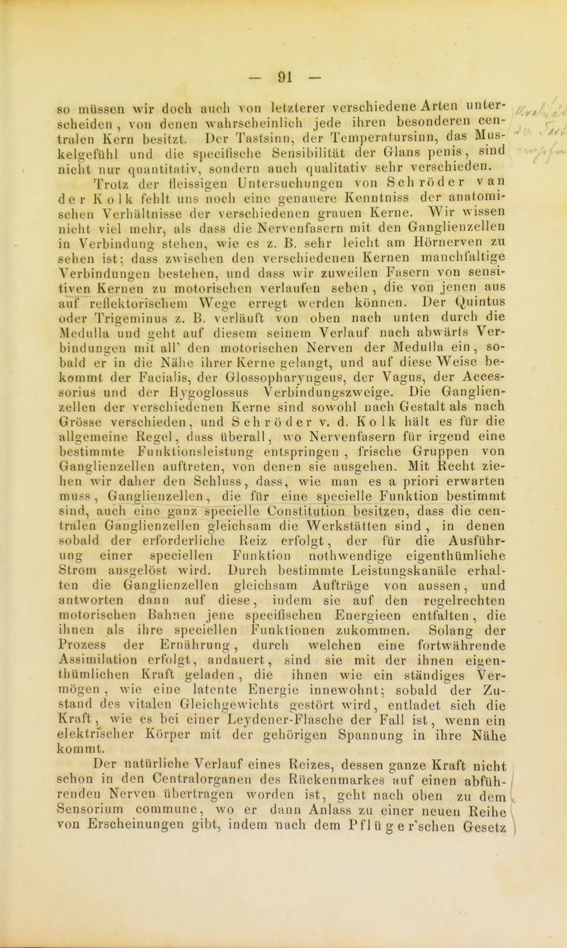 so müssen wir doch auch von letzlerer verschiedene Arten unter- scheiden , von denen wahrscheinlich jede ihren besonderen cen- tralen Kern besitzt. Der Tastsinn, der Temjjeratursinn, das Mus- kelgefühl und die specilische Sensibilität der Glans penis, sind nicht nur quantitativ, sondern auch qualitativ sehr verschieden. Trotz der tleissigen Untersuchungen xon Schröder van der Kolk fehlt uns noch eine genauere Kenntniss der anatomi- schen Verhältnisse der verschiedenen grauen Kerne. Wir wissen nicht viel mehr, als dass die Nervenfasern mit den Ganglienzellen in Verbindung stehen, wie es z. B. sehr leicht am Hörnerven zu sehen ist; dass zwischen den verschiedenen Kernen manchfaltige Verbinduniien bestehen, und dass wir zuweilen Fasern von sensi- tiven Kernen zu motorischen verlaufen sehen , die von jenen aus auf rellektorischem Wege erregt werden können. Der Quintus oder Trigemiuus z. B. verläuft von oben nach unten durch die Medulla und geht auf diesem seinem Verlauf nach abwärts Ver- bindungen mit air den motorischen Nerven der Medulla ein, so- bald er in die Nähe ihrer Kerne gelaugt, und auf diese Weise be- kommt der Facialis, der Glossophar} ngeus, der Vagus, der Acces- sorius und der Hygoglossus Verbindungszweige. Die Ganglien- zellen der verschiedenen Kerne sind sowohl nach Gestalt als nach Grösse verschieden, und Schröder v. d. Kolk hält es für die allgemeine Regel, dass überall, wo Nervenfasern für irgend eine bestimmte Funktionsleistung entspringen , frische Gruppen von Ganglienzellen auftreten, von denen sie ausgehen. Mit Recht zie- hen wir daher den Schluss, dass, wie man es a priori erwarten muss, Ganglienzellen, die für eine specielle Funktion bestimmt sind, auch eine ganz specielle Constitution besitzen, dass die cen- tralen Ganglienzellen gleichsam die Werkstätten sind , in denen sobald der erforderliche Reiz erfolgt, der für die Ausführ- ung einer speciellen Funktion nothwendige eigenthümliche Strom ausgelöst wird. Durch bestimmte Leistungskanäle erhal- ten die Ganglienzellen gleichsam Aufträge von aussen, und antworten dann auf diese, indem sie auf den regelrechten motorischen Bahnen jene specitischen Energieen entfalten, die ihnen als ihre speciellen Funktionen zukommen. Solang der Prozess der Ernährung, durch welchen eine fortwährende Assimilation erfolgt, andauert, sind sie mit der ihnen eigen- thUmlichen Kraft geladen , die ihnen wie ein ständiges Ver- mögen , wie eine latente Energie innewohnt; sobald der Zu- stand des vitalen Gleichgewichts gestört wird, entladet sich die Kraft, wie es bei einer Leydener-Flasche der Fall ist, wenn ein elektrischer Körper mit der gehörigen Spannung in ihre Nähe kommt. Der natürliche Verlauf eines Reizes, dessen ganze Kraft nicht schon in den Centraiorganen des Rückenmarkes auf einen abfüh- renden Nerven übertragen worden ist, geht nach oben zu dem Sensorium commune, wo er dann Anlass zu einer neuen Reihe von Erscheinungen gibt, indem nach dem Pf 1 ü g e raschen Gesetz