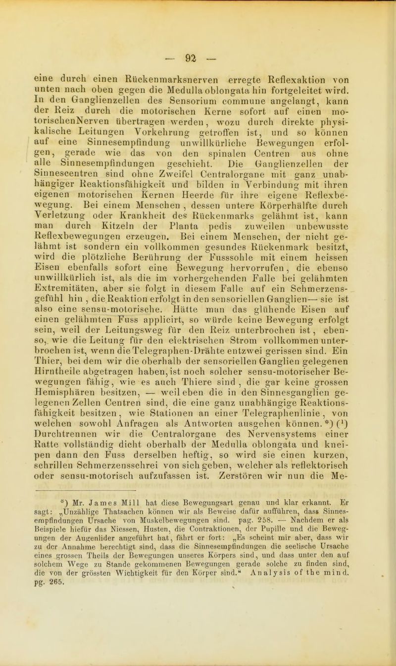 eine durch einen Rückenmarksnerven erregte Reflexaktion von unten nach oben gegen die MediiUa oblongata hin fortgeleitet wird. In den Ganglienzellen des Sensoriuni commune angelangt, kann der Reiz durch die motorischen Kerne sofort auf einen mo- torischenNerven übertragen werden, wozu durch direkte physi- kalische Leitungen Vorkehrung getroffen ist, und so können auf eine Sinnesempfindung unwillkürliche Bewegungen erfol- gen, gerade wie das von den spinalen Centren aus ohne alle Sinnesempfindungen geschieht. Die Ganglienzellen der Sinnescentren sind ohne Zweifel Centraiorgane mit ganz unab- hängiger Reaktionsfähigkeit und bilden in Verbindung mit ihren eigenen motorischen Kernen Heerde für ihre eigene Reflexbe- wegung, Bei einem Menschen , dessen untere Körperhälfte durch Verletzung oder Krankheit des Rückenmarks gelähmt ist, kann man durch Kitzeln der Planta pedis zuweilen unbewusste Reflexbewegungen erzeugen. Bei einem Menschen, der nicht ge- lähmt ist sondern ein vollkommen gesundes Rückenmark besitzt, wird die plötzliche Berührung der Fusssohle mit einem heissen Eisen ebenfalls sofort eine Bewegung hervorrufen, die ebenso unwillkürlich ist, als die im vorhergehenden Falle bei gelähmten Extremitäten, aber sie folgt in diesem Falle auf ein Schmerzens- gefühl hin , die Reaktion erfolgt in den sensoriellen Ganglien— sie ist also eine sensu-molorische. Hätte mtin das clühende Eisen auf einen gelähmten Fuss applicirt, so würde keine Bewegung erfolgt sein, weil der Leitungsweg für den Reiz unterbrochen ist, eben- so, wie die Leitung für den elektrischen Strom vollkommen unter- brochen ist, wenn dieTelegra])hen-Drähte entzwei gerissen sind. Ein Thier, bei dem wir die oberhalb der sensoriellen Ganglien gelegenen Hirntheile abgetragen haben, ist noch solcher sensu-motorischer Be- wegungen fähig, wie es auch Thiere sind, die gar keine grossen Hemisphären besitzen, — weil eben die in den Sinnesganglien ge- legenen Zellen Centren sind, die eine ganz unabhängige Reaktions- fähigkeit besitzen , wie Stationen an einer Telegraphenlinie , von welchen sowohl Anfragen als Antworten ausgehen können. *) (') Durchtrennen wir die Centraiorgane des Nervensystems einer Ratte vollständig dicht oberhalb der Medulla oblongata und knei- pen dann den Fuss derselben heftig, so wird sie einen kurzen, schrillen Schmerzensschrei von sich geben, welcher als reflektorisch oder sensu-motorisch aufzufassen ist. Zerstören wir nun die Me- Mr. James Mi 11 hat diese Bewegungsart genau und klar erkannt. Er sagt: „Unzählige Thatsaclien können wir als Beweise dafür aufführen, dass Sinnes- empfindungen Ursache von Muskelbewegungen sind. pag. 258. — Nachdem er als Beispiele hiefür das Niessen, Husten, die Contraktionen, der Pupille und die Beweg- ungen der Aufienlider angeführt hat, fahrt er fort: „Es scheint mir aber, dass wir zu der Annahme berechtigt sind, dass die Sinnesempfindungen die seelische Ursache eines grossen Theils der Bewegungen unseres Körpers sind, und dass unter den auf solchem Wege zu Stande gekommenen Bewegungen gerade solche zu finden sind, die von der grössten Wichtigkeit für den Körper sind. Analysis of the mind. pg. 265.