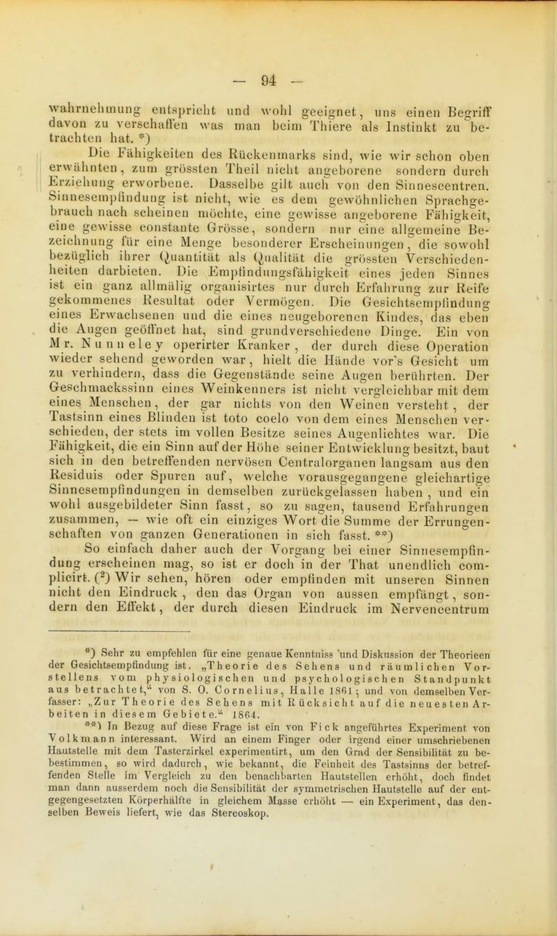 Wahrnehmung entspricht und wohl geeignet, uns einen Begrifl' davon zu verschalien was man beim Thiere als Instinkt zu be- trachten hat. *) Die Fähigkeiten des Rückenmarks sind, wie wir schon oben erwähnten, zum grüssten Theil nicht angeborene sondern durch Erziehung erworbene. Dasselbe gilt auch von den Sinnescentren. Sinnesempfindung ist nicht, wie es dem gewöhnlichen Sprachge- brauch nach scheinen möchte, eine gewisse angeborene Fähigkeit, eine gewisse constante Grösse, sondern nur eine allgemeine Be- zeichnung für eine Menge besonderer Erscheinungen, die sowohl bezüglich ihrer Quantität als Qualität die grössten Verschieden- heiten darbieten. Die Em])tindungsfähigkeit eines jeden Sinnes ist ein ganz allmälig organisirtes nur durch Erfahrung zur Reife gekommenes Resultat oder A^ermögen. Die Gesichtscmplindung eines Erwachsenen und die eines neugeborenen Kindes, das eben die Augen geöffnet hat, sind grundverschiedene Dinge. Ein von Mr. Nunnelev operirter Kranker, der durch diese Operation wieder sehend geworden war, hielt die Hände vor's Gesicht um zu verhindern, dass die Gegenstände seine Augen berührten. Der Geschmackssinn eines Weinkenners ist nicht vergleichbar mit dem eines Menschen, der gar nichts von den Weinen versteht, der Tastsinn eines Blinden ist toto coelo von dem eines Menschen ver- schieden, der stets im vollen Besitze seines Augenlichtes war. Die Fähigkeit, die ein Sinn auf der Höhe seiner Entvvicklung besitzt, baut sich in den betreffenden nervösen Centraiorganen langsam aus den Residuis oder Spuren auf, welche vorausgegangene gleichartige Sinnesempfindungen in demselben zurückgelassen haben , und ein wohl ausgebildeter Sinn fasst, so zu sagen, tausend Erfahrungen zusammen, — wie oft ein einziges Wort'die Summe der Errungen- schaften von ganzen Generationen in sich fasst. **) So einfach daher auch der Vorgang bei einer Sinnesempfin- dung erscheinen mag, so ist er doch^in der That unendlich com- plicirt. C) Wir sehen, hören oder empfinden mit unseren Sinnen nicht den Eindruck , den das Organ von aussen empfängt, son- dern den Effekt, der durch diesen Eindruck im Nervencentrum *) Sehr zu empfehlen für eine genaue Kenntniss und Diskussion der Theorieen der Gesichtsempfindung ist. „Theorie des Sehens und räumlichen Vor- stellens vom physiologischen und psychologischen Standpunkt aus betrachtet,^' von S. 0. Cornelius, Halle KSfii ; und von demselben Ver- fasser : „Zur Theorie des Sehens mit Rücksicht auf die neuestenAr- beiten in diesem Gebiete.''' 18C4. In Bezug auf diese Frage ist ein von Fick angeführtes Experiment von Volk mann interessant. Wird an einem Finger oder irgend einer umschriebenen Hautstelle mit dem Tasterzirkel experimentirt, um den Grad der Sensibilität zu be- bestimmen, so wird dadurch, wie bekannt, die Feinheit des Tastsinns der betref- fenden Stelle im Vergleich zu den benachbarten Hautstellen erhöht, doch findet man dann ausserdem noch die Sensibilität der symmetrischen Hautstelle auf der ent- gegengesetzten Körperhälfte in gleichem Masse erhöht — ein Experiment, das den- selben Beweis liefert, wie das Stereoskop.