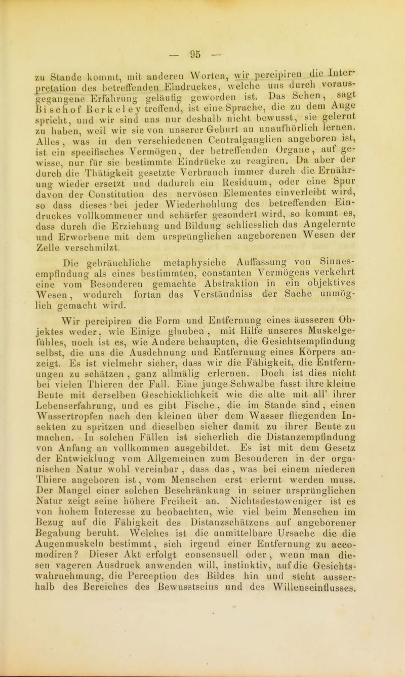 zu Staude kommt, mit audcren Worten, wir percipiren die Inter- pretation des betretlenden Eindruclies, welche uns durcli voraus- gegangene Erfahrung geläutig geworden ist. Das Sehen, sagt Bi^'schof Berkel ey tretlend, ist eine Sprache, die zu dem Auge spricht, und wir sind uns nur deshalb nicht bewusst, sie gelernt zu haben, weil wir sie von unserer Geburt an unaufhörlich lernen. Alles , was in den verschiedenen Centraiganglien angeboren ist, ist ein specilisches Vermögen, der betreffenden Organe, auf ge- wisse, nur für sie bestiminte Eindrücke zu reagiren. Da aber der durch die Thatigkeit gesetzte Verbrauch immer durch die Ernähr- ung wieder ersetzt und dadurch ein Residuum, oder eine Spur davon der Constitution des nervösen Elementes einverleibt wird, so dass dieses-bei jeder Wiederhohlung des betreffenden Ein- druckes vollkommener und schärfer gesondert wird, so kommt es, dass durch die Erziehung und Bildung schliesslich das Angelernte und Erworbene mit dem ursprünglichen angeborenen Wesen der Zelle verschmilzt. Die gebräuchliche metaphjsiche Auffassung von Sinnes- empfindung als eines bestimmten, constanten Vermögens verkehrt eine vom' Besonderen gemachte Abstraktion in ein objektives Wesen, wodurch fortan das Verständniss der Sache unmög- lich fjemacht wird. Wir percipiren die Form und Entfernung eines äusseren Ob- jektes weder, wie Einige glauben, mit Hilfe unseres Muskelge- fühles, noch ist es, wie Andere behaupten, die Gesichtsempfindung selbst, die uns die Ausdehnung und Entfernung eines Körpers an- zeigt. Es ist vielmehr sicher, dass wir die Fähigkeit, die Entfern- ungen zu schätzen , ganz allmälig erlernen. Doch ist dies nicht bei vielen Thieren der Fall. Eine junge Schwalbe fasst ihre kleine Beute mit derselben Geschicklichkeit wie die alte mit alT ihrer Lebenserfahrung, und es gibt Fische , die im Stande sind , einen Wassertropfen nach den kleinen über dem Wasser fliegenden In- sekten zu spritzen und dieselben sicher damit zu ihrer Beute zu machen. In solchen Fällen ist sicherlich die Distanzempfindung von Anfang an vollkommen ausgebildet. Es ist mit dem Gesetz der Entwicklung vom Allgemeinen zum Besonderen in der orga- nischen Natur wohl vereinbar, dass das, was bei einem niederen Thiere angeboren ist, vom Menschen erst erlernt Merden muss. Der Mangel einer solchen Beschränkung in seiner ursprünglichen Natur zeiut seine höhere Freiheit an. Nichtsdestoweniijer ist es von hohem Interesse zu beobachten, wie viel beim Menschen im Bezug auf die Fähigkeit des Distanzschätzens auf angeborener Begabung beruht. VVelches ist die unmittelbare Ursache die die Augenmuskeln bestimmt, sich irgend einer Entfernung zu acco- modiren? Dieser Akt erfolgt consensuell oder, wenn man die- sen vageren Ausdruck anwenden will, instinktiv, auf die Gesichts- wahrnehmung, die Pereeption des Bildes hin und steht ausser- halb des Bereiches des Bewusstseins und des Willenseinflusses.