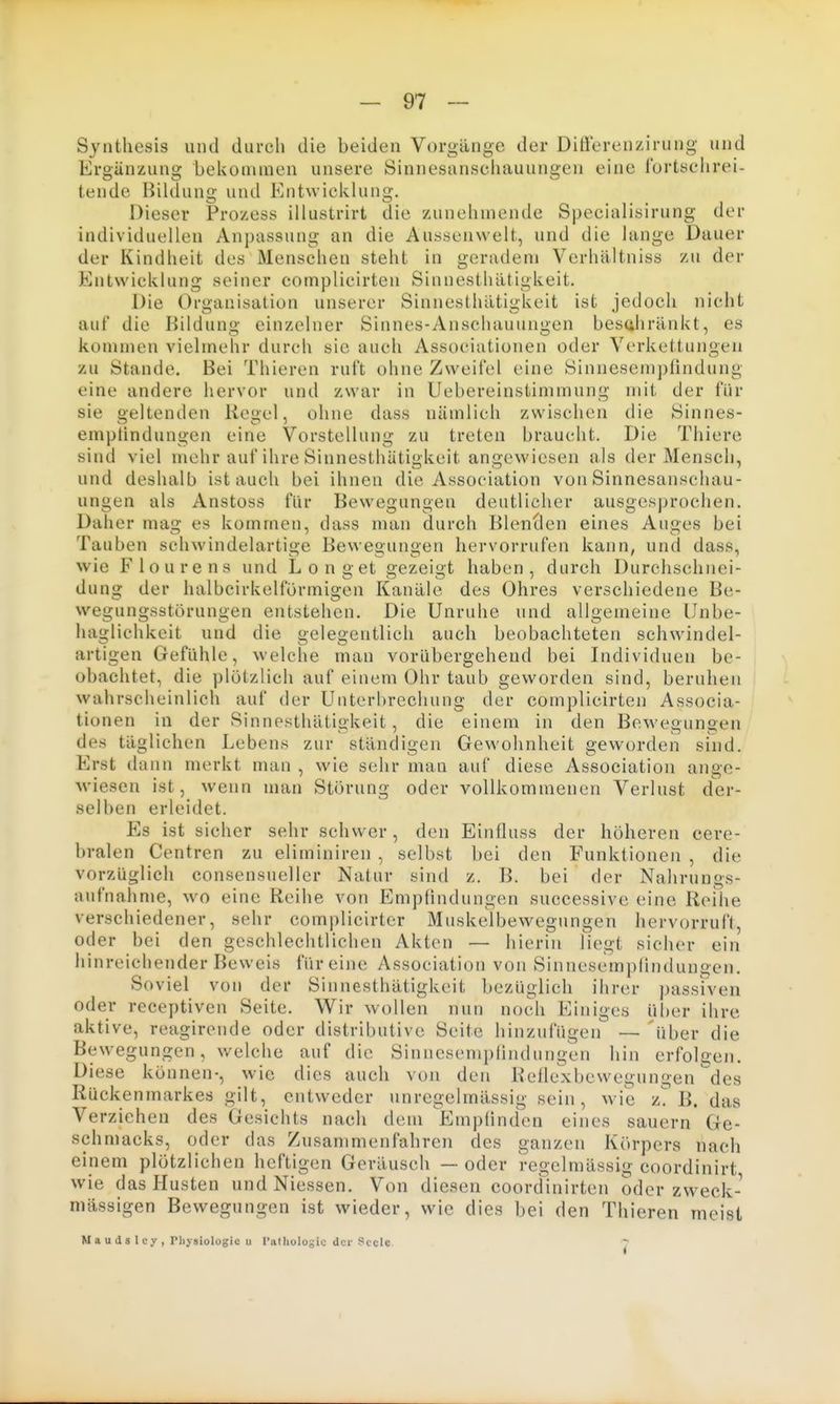 Synthesis und durch die beiden Vorgänge der Diftorenzirung und Ergänzung bekonunen unsere Sinnesanschauungen eine l'ortschrei- tende Bilduno; und Entwicklung. Dieser Prozess illustrirt die zunehmende Specialisirung der individuellen Anpassung an die Aussenwelt, und die lange Dauer der Kindheit des Menschen steht in geradem Verhältniss zu der Entwicklung seiner complicirten Sinnesthätigkeit. Die Organisation unserer Sinnesthätigkeit ist jedoch nicht auf die Bildung einzelner Sinnes-Anschauungen besahränkt, es kommen vielmehr durch sie auch Associationen oder Verkettungen zu Stande. Bei Thieren ruft ohne Zweifel eine Sinnesempfindung eine andere hervor und zwar in Uebereinstimmung mit der für sie geltenden Regel, ohne dass nämlich zwischen die Sinnes- empiindungen eine Vorstellung zu treten braucht. Die Thiere sind viel mehr auf ihre Sinnesthätigkeit angewiesen als der Mensch, und deshalb ist auch bei ihnen die Association von Sinnesanschau- ungen als Anstoss für Bewegungen deutlicher ausgesprochen. Daher mag es kommen, dass man durch Blenden eines Auges bei Tauben schwindelartige Bewegungen hervorrufen kann, und dass, wie Flourens und Longet gezeigt haben, durch Durchschnei- dung der halbcirkelförmigen Kanäle des Ohres verschiedene Be- wegungsstörungen entstehen. Die Unruhe und allgemeine IJnbe- haglichkeit und die gelegentlich auch beobachteten schwindel- artigen Gefühle, welche man vorübergehend bei Individuen be- obachtet, die plötzlich auf einem Ohr taub geworden sind, beruhen wahrscheinlich auf der Unterbrechung der complicirten Associa- tionen in der Sinnesthätigkeit, die einem in den Bewegungen des täglichen Lebens zur ständigen Gewohnheit geworden sind. Erst dann merkt man , wie sehr mau auf diese Association ange- wiesen ist, wenn man Störung oder vollkommenen Verlust der- selben erleidet. Es ist sicher sehr schwer, den Einfluss der höheren cere- bralen Centren zu eliminiren , selbst bei den Funktionen , die vorzüglich consensueller Natur sind z. B. bei der Nahrungs- aufnahme, wo eine Reihe von Empfindungen successive eine Reihe verschiedener, sehr complicirter Muskelbewegungen hervorruft, oder bei den geschlechtlichen Akten — hierin liegt sicher ein hinreichender Beweis für eine Association von Sinnesempündungen. Soviel von der Sinnesthätigkeit bezüglich ihrer j)assrven oder receptiven Seite. Wir wollen nun noch Einiges über ihre aktive, reagirende oder distributive Seite hinzufügen — über die Bewegungen, welche auf die Sinnesemplindungen hin erfolgen. Diese können-, wie dies auch von den Reflexbewegungen des Rückenmarkes gilt, entweder unregelmässig sein, wie L B. das Verziehen des Gesichts nach dem Empfinden eines sauern Ge- schmacks, oder das Zusammenfahren des ganzen Körpers nach einem plötzlichen heftigen Geräusch — oder regelmässig coordinirt wie das Husten und Niessen. Von diesen coordinirten oder zweck- mässigen Bewegungen ist wieder, wie dies bei den Thieren meist M a u (1 s 1 cy , Physiologie u Tatliologic der Seele 7