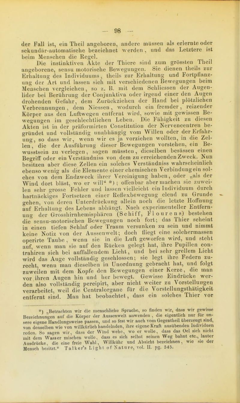 der Fall ist, ein Theil angeboren, andere müssen als erlernte oder sekundär-automatische bezeichnet M erden , und das Letztere ist beim Menschen die Regel. Die instinktiven Akte der Thiere sind zum grössten Theil angeborene, sensu motorische Bewegungen. Sie dienen theils zur Erhaltung des Individuums, theils zur Erhaltung und Fortpflanz- ung der Art und lassen sich mit verschiedenen Bewegungen beim Menschen vergleichen, so z. B. mit dem Schliessen der Augen- lider bei Berührung der Conjunktiva oder irgend einer den Augen drohenden Gefahr, dem Zurückziehen der Hand bei plötzlichen Verbrennungen, dem Niessen, wodurch ein fremder, reizender Körper aus den Luftwegen entfernt wird, sowie mit gewissen Be- wegungen im geschlechtlichen Leben. Die Fähigkeit zu diesen Akten °ist in der prUformirten Constitution der Nervencentren be- gründet und vollständig unabhängig vom Willen oder der Erfahr- ung, so dass wir, wenn wir es ja vorziehen wollten, in die Zel- len, die der Ausführung dieser Bewegungen vorstehen, ein Be- wusstsein zu verlegen, sagen müssten , dieselben besässen einen Begrifl'oder ein Verständniss von dem zu erreichenden Zweck. Nun besitzen aber diese Zellen ein solches Verständniss wahrscheinlich ebensowenig als die Elemente einer chemischen Verbindungein sol- ches von de^m Endzweck ihrer Vereinigung haben, oder „als der Wind dort bläst, wo er will*^ ; oilenbar aber machen sie zuwei- len sehr grosse Fehler und lassen vielleicht ein Individuum durch hartnäckiges Fortsetzen einer Reflexbewegung elend zu Grunde o-ehen, von deren Unterdrückung allein noch die letzte Hoffnung auf Erhaltung des Lebens abhängt. Nach experimenteller Entfern- ung der Grosshirnhemisphären (Schiff, Flourens) bestehen die sensu-motorischen Bewegungen noch fort; das Thier scheint in einen tiefen Schlaf oder Traum versunken zu sein und nimmt keine Notiz von der Aussenwelt; doch fliegt eine solchermassen operirte Taube , wenn sie in die Luft geworfen wird, und steht auf, wenn man sie auf den Rücken gelegt hat, ihre Pupillen con- trahiren sich bei auffallendem Licht, und bei sehr grellem Licht wird das Auge vollständig geschlossen; sie legt ihre Federn zu- recht, wenn man dieselben in Unordnung gebracht hat, und folgt zuweilen mit dem Kopfe den Bewegungen einer Kerze, die man vor ihren Augen hin und her bewegt. Gewisse Eindrücke wer- den also vollständig percipirt, aber nicht weiter zu Vorstellungen verarbeitet, weil die Centraiorgane für die Vorstellungsthätigkeit entfernt sind. Man hat beobachtet, dass ein solches Thier vor *) „Betrachten wir die menschliche Sprache, so finden wir, dass wir gewisse Bezeichnungen auf die Körper der Aussenwelt anwenden , die eigentlich nur für un- sere eigene Handlungsweise passen, und so fest wir auch vom Gegentheil überzeugt sind, von denselben wie von willkürlich handelnden, ihre eigene Kraft ausübenden Individuen reden. So sagen wir, dass der Wind wehe, wo er wolle, dass das Oel sich nicht mit dem Wasser mischen wolle, dass es sich selbst seinen Weg bahnt etc., lauter Ausdrücke, die eine freie Wahl, Willkühr und Absicht bezeichnen, wie sie der Mensch besitzt.'' Talker's Light of Nature, vol. II. pg. 545.