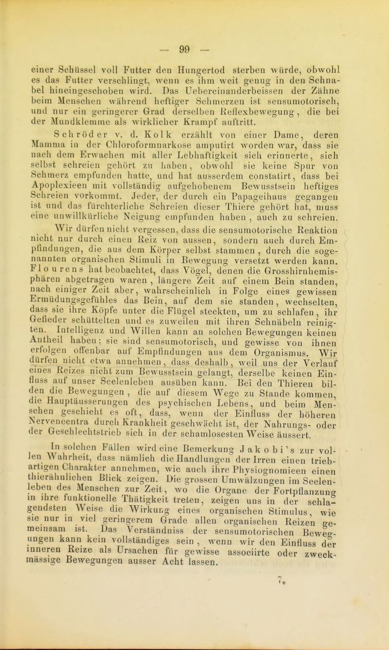 einer Schüssel voll Futter den Hungertod sterben uürde, obwohl es das Futter verschlingt, wenn es ihm weit genug in den Schna- bel hineingeschoben wird. Das Uebereinanderbeissen der Zähne beim Menschen während heftiger Schmerzen ist sensumotorisch, und nur ein geringerer Grad derselben Keflexbewegung , die bei der Mundklemme als wirklicher Krampt' auftritt. Schröder v. d. Kolk erzählt von einer Dame, deren Mamma in der Chloroformnarkose amputirt worden war, dass sie nach dem Erwachen mit aller Lebhaftigkeit sich erinnerte, sich selbst schreien gehört zu haben, obwohl sie keine Spur von Schmerz empfunden hatte, und hat ausserdem constatirt, dass bei Apoplexieen mit vollständig aufgehobenem Bewusstsein heftiges Schreien vorkommt. Jeder, der durch ein Papageihaus gegangen ist und das fürchterliche Schreien dieser Thiere gehört hat, muss eine unwillkürliche Neigung empfunden haben , auch zu schreien. Wir dürfen nicht vergessen, dass die sensumotorische Reaktion nicht nur durch einen Reiz von aussen, sondern auch durch Em- pfindungen, die aus dem Körper selbst stammen , durch die soge- nannten organischen Stimuli in Bewegung versetzt werden kann. Flourens hat beobachtet, dass Vögel, denen die Grosshirnhemis- phären abgetragen waren , längere Zeit auf einem Bein standen, nach einiger Zeit aber, wahrscheinlich in Folge eines gewissen Ermüdungsgefühles das Bein, auf dem sie standen, wechselten, dass sie ihre Köpfe unter die Flügel steckten, um zu schlafen, ihr Gefieder schüttelten und es zuweilen mit ihren Schnäbeln reinig- ten. Intelligenz und Willen kann an solchen Bewegungen keinen Antheil haben; sie sind sensumotorisch, und gewisse von ihnen erfolgen offenbar auf Empfindungen aus dem Organismus. Wir dürfen nicht etwa annehmen, das.s deshalb, weil uns der Verlauf eines Reizes nicht zum Bewusstsein gelangt, derselbe keinen Ein- fluss auf unser Seelenleben ausüben kann. Bei den Thieren bil- den die Bewegungen , die auf diesem Wege zu Stande kommen, die Hauptäusserungen des psychischen Lebens, und beim Men- schen geschieht es oft, dass, wenn der Einfluss der höheren Nervencentra durch Krankheit geschwächt ist, der Nahrunog- oder der Geschlechtstrieb sich in der schamlosesten Weise äussert. In solchen Fällen wirdeine Bemerkung J a k o b i \s zur vol- len Wahrheit, dass nämlich die Handlungen der Irren einen trieb- artigen Charakter annehmen, wie auch ilire Physiognomieen einen grossen Umwälzungen im Seelen- leben des Menschen zur Zeit, wo die Organe der Fortpflanzung in ihre funktionelle Thätigkeit treten, zeigen uns in der schla- gendsten Weise die Wirkung eines organischen Stimulus, wie sie nur in viel geringerem Grade allen organischen Reizen ge- meinsam ist. Das Verständniss der sensumotorischen Beweg- ungen kann kein vollständiges sein , wenn wir den Einfluss der inneren Reize als Ursachen für gewisse associirte oder zweck- massige Bewegungen ausser Acht lassen. 7*