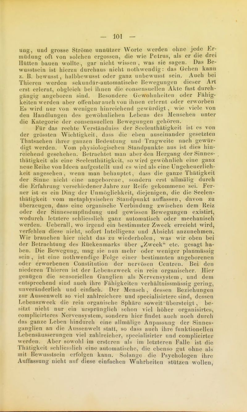 ung-, und grosse Ströme unnützer Worte werden ohne jede Er- müdung oft von solchen ergossen, die wie Petrus, als er die drei Hütten bauen wollte, gar nicht wissen, was sie sagen. Das Be- wusstsein ist hierzu durchaus nicht nothwendig: das Gehen kann z. B. hcwusst, halhbewusst oder ganz unbewusst sein. Auch bei Thieren werden sekundär-automatische Bewegungen dieser Art erst erlernt, obgleich bei ihnen die consensuellen Akte fast durch- gängig angeboren sind. Besondere Gewohnheiten oder Fähig- keitenwerden aber otlenbar auch von ihnen erlernt oder erworben Es wird nur von wenigen hinreichend gewürdigt , wie viele von den Handluno-en des «iewidinlichen Lebens des Menschen unter die Kategorie der consensuellen Ijewegungen gehören. Für das rechte Verständniss der Seelenthätigk(Mt ist es von der grössten Wichtigkeit, dass die eben auseinander gesetzten Thatsachen ihrer i>anzen lUnleutung und Tragweite nach gewür- digt werden. Vom physiologischen Standpunkte aus ist dies hin- reichend geschehen. Betrachtet man aber den Hergang der Sinnes- thätigkeit als eine Seelenthätigkeit, so wird gewöhnlich eine ganz neue Reihe von Ideen aufgestellt und es wird als eine Ungeheuerlich- keit angesehen, wenn man behauptet, dass die ganze Thätigkeit der Sinne nicht eine angeborene, sondern erst allmälig durch die Erfahrung verschiedener Jahre zur Reife gekommene sei. Fer- ner ist es ein Ding der Unmöglichkeit, diejenigen, die die Seelen- thätigkeit vom metaphysischen Standpunkt auffassen, davon zu überzeuiicn, dass eine oroanische Verbindung zwischen dem Reiz oder der Sinnesempfindung und gewissen Bewegungen existirt, wodurch letztere schliesslich ganz automatisch oder mechanisch werden. Ueberall, wo irgend ein bestimmter Zweck erreicht wird, verfehlen diese nicht, sofort Intelligenz und Absicht anzunehmen. Wir brauchen hier nicht das zu wiederholen, -was wir oben bei der Betrachtung des Rückenmarks über „Zweck etc. gesagt ha- ben. Die Bewegung, mag sie nun mehr oder weniger planmässig sein , ist eine nothwendige Folge einer bestimmten angeborenen oder erworbenen Constitution der nervösen Centren. Bei den niederen Thieren ist der Lebenszweck ein rein organischer. Hier genügen die sensoriellen Ganglien als Nervensystem , und dem entsprechend sind auch ihre Fähigkeiten verhältnissmässig gering, unveränderlich und einfach. Der Mensch , dessen Beziehungen zur Aussenwelt so viel zahlreichere und specialisirtere sind, dessen Lebenszweck die rein organische Sphäre soweit übersteigt, be- sitzt nicht nur ein ursprünglich schon viel höher organisirtes, complicirteres Nervensystem, sondern hier iindet auch noch durch das ganze Leben hindurch eine allmälige Anpassung der Sinnes- ganglien an die Aussenwelt statt, so dass auch ihre funktionellen Lebensäusserungen viel zahlreicher, specialisirter und complicirter werden. Aber sowohl im erstcren als im letzteren Falle ist die Thätigkeit schliesslich eine automatische, die ebenso gut ohne als mit Bewusstsein erfolgen kann. Solange die Psychologen ihre Auffassung nicht auf diese einfachen Wahrheiten stützen wollen,