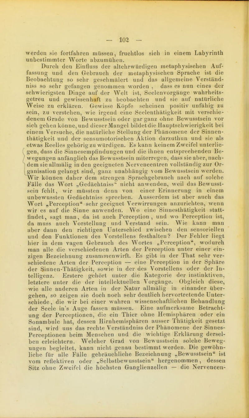 werden sie fortfahren müssen, fruchtlos sich in einem Labyrinth unbestimmter Worte abzumühen. Durch den Einfluss der altehrwürdi<>en metaphysischen Auf- fassung und den Gebrauch der metaphysischen Sprache ist die Beobachtung so sehr geschmälert und das aligemeine Verständ- niss so sehr gefangen genommen worden , dass es nun eines der schwierigsten Dinge auf der Welt ist, Seelenvorgange wahrheits- getreu und gewissenhaft zu beobachten und sie auf natürliche Weise zu erklären. Gewisse Köpfe scheinen positiv unfähig zu sein, zu verstehen, wie irgend eine Seelenthätigkeit mit verschie- denem Grade von Bewusstsein oder gar ganz ohne Bewusstsein vor sich gehen könne,und dieserMangel bildet die Hauptschwierigkeit bei einem Versuche, die natürliche Stellung der Phänomene der Sinnen- thätio'keit und der sensumotorischen Aktion darzuthun und sie als etwas Reelles gehörig zu würdigen. Es kann keinem Zweifel unterlie- gen, dass die Sinnesemplindungen und die ihnen entsprechenden Be- wegungen anfänglich das Bewusstsein miterregen, dass sie aber, nach- dem sie allmälig in den geeigneten Nervencentren vollständig zur Or- ganisation gelangt sind, ganz unabhängig vom Bewusstsein werden. vVir können daher dem strengen Sprachgebrauch nach auf solche Fälle das Wort ,,Gedächtniss'' nicht anwenden, weil das Bewusst- sein fehlt, wir müssten denn von einer Erinnerung in einem unbewussten Gedächtniss sprechen. Ausserdem ist aber auch das Wort „Perception sehr geeignet Verwirrungen anzurichten, wenn wir es auf die Sinne anwenden. Wo eine Sinnesthätigkeit statt- iindet, sagt man, da ist auch Perce])tion , und wo Perception ist, da muss auch Vorstellung und Verstand sein. Wie kann man aber dann den richtigen Unterschied zwischen den sensoriellen und den Funktionen des Vorstellens festhalten? Der Fehler liegt hier in dem vagen Gebrauch des Wortes „Perception, wodurch man alle die verschiedenen Arten der Perception unter einer ein- zigen Bezeichnung zusammenwirft. Es gibt in der That sehr ver- schiedene Arten der Perception — eine Perception in der Sphäre der Sinnen-Thätigkeit, sowie in der des Vorstellens oder der In- telligenz. Erstere gehört unter die Kategorie der instinktiven, letztere unter die der intellektuellen Vorgänge. Obgleich diese, wie alle anderen Arten in der Natur allmälig in einander über- gehen, so zeigen sie doch noch sehr deutlich hervortretende Unter- schiede, die wir bei einer wahren wissenschaftlichen Behandlung der Seele in's Auge fassen müssen. Eine aufmerksame Betracht- ung der Perceptionen, die ein Thier ohne Hemisphären oder ein Sonambule hat, dessen Hirnhemisphären ausser Thätigkeit gesetzt sind, wird uns das rechte Verständniss der Phänomene der Sinnes- Perceptionen beim Menschen und die wichtige Erklärung dersel- ben erleichtern. Welcher Grad von Bewusstsein solche Beweg- ungen begleitet, kann nicht genau bestimmt werden. Die gewöhn- liche für alle Fälle gebräuchliche Bezeichnung „Bewusstsein ist vom reflektiven oder „Selbstbewusstsein hergenommen, dessen Sitz ohne Zweifel die höchsten Ganglienzellen — die Nerveucen-