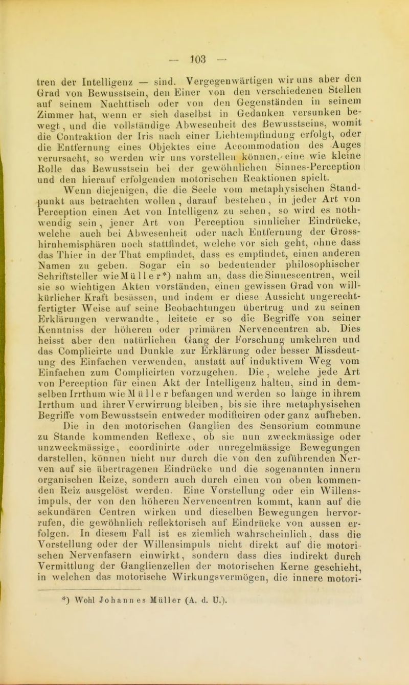 tren der Intelligenz — sind. Vergej^euwürtigen wir uns aber den Grad von Bewusstsein, den Einer von den verschiedenen Stellen auf seinem Nachttisch oder von den Gegenständen in seinem Zimmer hat, wenn er sieh daselbst in Gedanken versunken be- wegt, und die volislandige Abwesenheit des ßewusstseins, womit die Contraktion der Iris nach einer Lichtemplindung erfolgt, oder die Entfernung eines Objektes eine Accommodation des Auges verursacht, so werden wir uns vorstellen können,'eine wie kleine Rolle das Bewusstsein bei der gewöhnlichen Sinnes-Perception und den hierauf erfolgenden motorischen Keaktionen spielt. Wenn diejenigen, die die Seele vom metaphysischen Stand- punkt aus beträchten wollen , darauf bestehen , in jeder Art von Pereeption einen Act von Intelligenz zu sehen, so wird es noth- wendig sein , jener Art von Pereeption sinnlicher Eindrücke, welche auch bei Abwesenheit oder nach Entfernung der Gross- hirnhemisphären noch stattlindet, welche vor sich geht, ohne dass das Thier in der That emplindet, dass es emptindet, einen anderen Namen zu geben. Sogar ein so bedeutender philosophischer Schriftsteller wieMüller*) nahm an, dass die Sinnescentren, weil sie so wichtigen Akten vorständen, einen gewissen Grad von will- kürlicher Kraft besassen, und indem er diese Aussicht ungerecht- fertigter Weise auf seine Beobachtungen übertrug und zu seinen Erklärungen verwandte, leitete er so die Begriffe von seiner Kenntniss der höiieren oder primären Nervencentren ab. Dies heisst aber den natürlichen Gang der Forschung umkehren und das Complicirte und Dunkle zur Erklärung oder besser Missdeut- ung des Einfachen verwenden, anstatt auf induktivem Weg vom Einfachen zum Complicirten vorzugehen. Die, welche jede Art von Pereeption für einen Akt der Intelligenz halten, sind in dem- selben Irrthum wie M ü 11 e r befangen und werden so lange in ihrem Irrthum und ihrer Verwirrung bleiben, bis sie ihre metaphysischen Begriffe vom Bewusstsein entweder modificiren oder ganz aufheben. Die in den motorischen Ganglien des Sensorium commune zu Stande kommenden Reflexe, ob sie nun zweckmässige oder unzweckmiissige, coordinirte oder unregelmässige Bewegungen darstellen, können nicht nur durch die von den zuführenden Ner- ven auf sie übertragenen Eindrücke und die sogenannten Innern organischen Reize, sondern auch durch einen von oben kommen- den Reiz ausgelöst werden. Eine Vorstellung oder ein Willens- impuls, der von den höheren Nervencentren kommt, kann auf die sekundären Centren wirken und dieselben Bewegungen hervor- rufen, die gewöhnlich reflektorisch auf Eindrücke von aussen er- folgen. In diesem Fall ist es ziemlich wahrscheinlich, dass die Vorstellung oder der Willensimpuls nicht direkt auf die motori sehen Nervenfasern einwirkt, sondern dass dies indirekt durch Vermittlung der Ganglienzellen der motorischen Kerne geschieht, in welchen das motorische Wirkungsvermögen, die innere motori- *) Wohl Johannes Müller (A. d. U.).