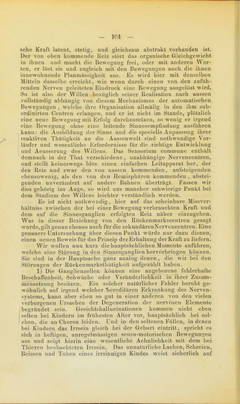- 1C4 - sehe Kraft latent, stetig, und gleichsam abstrakt vorhanden ist. Der von oben kommende Reiz stört das organische Gleichgewicht in ihnen und macht die Bewegung frei, oder mit anderen Wor- ten, er löst sie und zugleich mit den Bewegungen auch die ihnen innewohnende Planmässigkeit aus. Es wird hier mit denselben Mitteln dasselbe erreicht, wie wenn durch einen von den zufüh- renden Nerven geleiteten Eindruck eine Bewegung ausgelöst wird. So ist also der Willen bezüglich seiner Realisation nach aussen vollständig abhängig von diesem Mechanismus der automatischen Bewegungen , welche ihre Organisation allmälig in den ihm sub- ordinirten Centren erlangen, und er ist nicht im Stande, plötzlich eine neue Bewegung mit Erl'olg durchzusetzen, so wenig er irgend eine Bewegung ohne eine leitende Sinnesemptindung ausführen kann: die Ausbildung der Sinne und die specielle Anpassung ihrer reaktiven Thätigkeit an die Aussenwelt sind nothwendige Vor- läufer und wesentliche P^rfordernisse für die richtige Entwicklung und Aeusserung des Willens. Das Sensorium commune enthält demnach in der That verschiedene, unabhängige Nervencentren, und stellt keineswegs blos einen einfachen Leitapparat her, der den Reiz und zwar den von aussen kommenden, aufsteigenden ebensowenig, als den von den Hemisphären kommenden , abstei- genden unverändert auf andere Bahnen überträgt. Fassen wir dies gehörig ins Auge, so wird uns mancher schwierige Punkt bei dem Studium des Willens leichter verständlich werden. Es ist nicht nothwendig, hier auf das scheinbare Missver- hältniss zwischen der bei einer Bewegung verbrauchten Kraft und dem auf die Sinnesganglien erfolgten Reiz näher einzugehen. Was in dieser Beziehung von den Rückenmarkscentren gesagt wurde, gilt genau ebenso auch für die sekundärenNervencentren. Eine genauere Untersuchung über diesen Punkt würde nur dazu dienen, einen neuen Beweis für das Princip der Erhaltung der Kraft zu liefern. Wir wollen nun kurz die hauptsächlichen Momente anführen, welche eine Störung in den Sinnesganglien hervorbringen können. Sie sind in der Hauptsache ganz analog denen, die wir bei den Störungen der Rückenmarksthätigkeit aufgezählt haben. 1) Die Ganglienzellen können eine angeborene fehlerhafte Beschaffenheit, Schwäche oder Veränderlichkeit in ihrer Zusam- mensetzung besitzen. Ein solcher natürlicher Fehler beruht ge- wöhnlich auf irgend welcher liereditären Erkrankung des Nerven- systems, kann aber eben so gut in einer anderen von den vielen verborgenen Ursachen der Degeneration der nervösen Elemente begründet sein. Gesiclitshallucinationen kommen nicht eben j seUen bei Kindern im frühesten Alter vor, hau])lsächlich bei sol- i eben, die an Chorea leiden. Und in den seltenen Fällen, in denen bei Kindern das Irrsein gleich bei der Geburt eintritt, spricht es sich in heftigen, unregelmässigen sensu-motorischen Bewegungen aus und zeigt hierin eine wesentliche Aehnlichkeit mit dem bei Thicren beobachteten Irrsein. Das unnatürliche Lachen, Schreien, Beissen und Toben eines irrsinnigen Kindes weist sicherlich auf