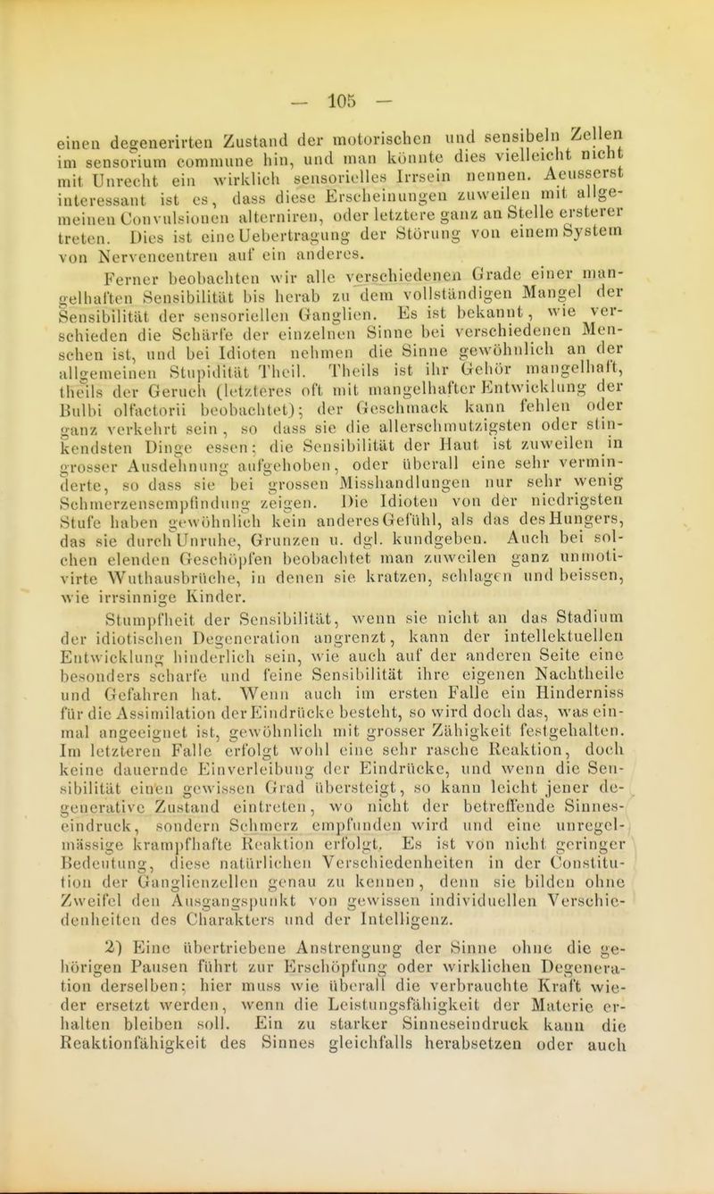 einen desenerirten Zustand der motorischen und sensibelii Zellen im sensorium commune hin, und man könnte dies vielleicht nicht mit Unrecht ein wirklich sensorielles Irrsein nennen. Aeusserst interessant ist es, dass diese Erscheinungen zuweilen mit allge- meinen Convulsioncn alterniren, oder letztere ganz an Stelle ersterer treten. Dies ist eine Uebertragung der Störung von einem System von Nervcncentren auf ein anderes. Ferner beobachten wir alle verschiedenen Grade einer man- gelhaften Sensibilität bis herab zu dem vollständigen Mangel der Sensibilität der sensoriellen Ganglien. Es ist bekannt, wie ver- schieden die Schärfe der einzelnen Sinne bei verschiedenen Men- schen ist, und bei Idioten nehmen die Sinne gewöhnlich an der allijemeinen Stupidität Theil. Theils ist ihr Gehör mangelhalt, thells der Geruch (letzteres oft mit mangelhafter Entwicklung der Bulbi olfactorii beobachtet); der Geschmack kann fehlen oder ganz verkehrt sein, so dass sie die allerschmutzigsten oder stin- kendsten Dinge essen: die Sensibilität der Haut ist zuweilen in grosser Ausdelinung aufgehoben, oder überall eine sehr vermin- derte, so dass sie'bei grossen Misshandlungen nur sehr wenig Schmerzensempfindung zeigen. Die Idioten von der niedrigsten Stufe haben gewöhnlich kein anderes Gefühl, als das des Hungers, das sie durchUnruhe, Grunzen u. dgl. kundgeben. Auch bei sol- chen elenden Geschöpfen beobachtet man zuweilen ganz unnioti- virte Wuthausbrüche, in denen sie kratzen, schlagen und beissen, wie irrsinnige Kinder. Stumpfheit der Sensibilität, wenn sie nicht an das Stadium der idiotischen Degeneration angrenzt, kann der intellektuellen Entwicklung hinderlich sein, wie auch auf der anderen Seite eine besonders scharfe und feine Sensibilität ihre eigenen Nachtheile und Gefahren hat. Wenn auch im ersten Falle ein Hinderniss für die Assimilation der Eindrücke besteht, so wird doch das, was ein- mal angeeignet ist, gewöhnlich mit grosser Zähigkeit festgehalten. Im letzteren Falle erfolgt wohl eine sehr rasche Reaktion, doch keine dauernde Einverleibung der Eindrücke, und wenn die Sen- sibilität einen gewissen Grad übersteigt, so kann leicht jener de- generative Zustand eintreten, wo nicht der betreffende Sinnes- eindruck, sondern Schmerz empfunden wird und eine unregcl- inässige kramj)fhafte Reaktion erfolgt. Es ist von nicht geringer Bedeutung, diese natürlichen Verschiedenheiten in der Constitu- tion der Ganglienzellen genau zu kennen , denn sie bilden ohne Zweifel den Ausgangspunkt von gewissen individuellen Verschie- denheiten des Charakters und der Intelligenz. 2) Eine übertriebene Anstrengung der Sinne ohne die ge- hörigen Pausen führt zur Erschöpfung oder wirklichen Degenera- tion derselben; hier muss wie überall die verbrauchte Kraft wie- der ersetzt werden, wenn die Leistungsfähigkeit der Materie er- halten bleiben soll. Ein zu starker Sinneseindruck kann die Reaktioniahigkeit des Sinnes gleichfalls herabsetzen oder auch