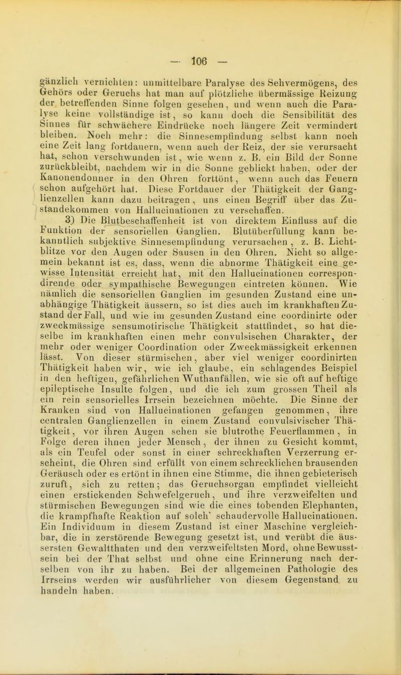 gänzlich vernichten: unmittelbare Paralyse des Sehvermögens, des Gehörs oder Geruchs hat man auf plötzliche übermässige Reizung der betreuenden Sinne folgen gesehen, und wenn auch die Para- Ivse keine vollständigeist, so kann doch die Sensibilität des Sinnes für schwächere Eindrücke noch längere Zeit vermindert bleiben. Noch mehr: die Sinnesempfindung selbst kann noch eine Zeit lang fortdauern, wenn auch der Reiz, der sie verursacht hat, schon verschwunden ist, wie wenn z. B. ein Bild der Sonne zurückbleibt, nachdem wir in die Sonne geblickt haben, oder der Kanonendonner in den Ohren forttönt, wenn auch das Feuern schon aufgehört hat. Diese Fortdauer der Thätigkeit der Gang- lienzellen kann dazu beitragen, uns einen Begriff über das Zu- standekommen von Hallucinationen zu verschaffen. 3) Die Blutbeschaffenheit ist von direktem Eintluss auf die Funktion der sensoriellen Ganglien. BlutüberfuUuno; kann be- Ii» kanntlich subjektive Sinnesempfindung verursachen , z. B. Licht- blitze vor den Augen oder Sausen in den Ohren. Nicht so allge- mein bekannt ist es, dass, wenn die abnorme Thätigkeit eine ge- wisse Intensität erreicht hat, mit den Hallucinationen correspon- dirende oder sympathische Bewegungen eintreten können. Wie nämlich die sensoriellen Gani>lien im gesunden Zustand eine un- abhängige Thätigkeit äussern, so ist dies auch im krankhaften Zu- stand der Fall, und wie im gesunden Zustand eine coordinirte oder zweckmässige sensumotirische Thätigkeit stattfindet, so hat die- selbe im krankhaften einen mehr convulsischen Charakter, der mehr oder weniger Coordination oder Zweckmässigkeit erkennen lässt. Von dieser stürmischen, aber viel weniger coordinirten Thätigkeit haben wir, wie ich glaube, ein schlagendes Beispiel in den heftigen, gefährlichen Wuthanfällen, wie sie oft auf heftige epileptische Insulte folgen, und die ich zum grossen Theil als ein rein sensorielles Irrsein bezeichnen möchte. Die Sinne der Kranken sind von Hallucinationen gefangen genommen, ihre centralen Ganglienzellen in einem Zustand convulsivischer Thä- tigkeit, vor ihren Augen sehen sie blutrothe Feuertlammen , in Folge deren ihnen jeder Mensch , der ihnen zu Gesicht kommt, als ein Teufel oder sonst in einer schreckhaften Verzerrung er- scheint, die Ohren sind erfüllt von einem schrecklichen brausenden Geräusch oder es ertönt in ihnen eine Stimme, die ihnen gebieterisch zuruft, sich zu retten; das Geruchsorgan empfindet vielleicht einen erstickenden Schwefelgeruch, und ihre verzweifelten und stürmischen Bewegungen sind wie die eines tobenden Elephanten, die krampfhafte Reaktion auf solch'' schaudervolle Hallucinationen. Ein Individuum in diesem Zustand ist einer Maschine vergleich- bar, die in zerstörende Bewegung gesetzt ist, und verübt die äus- sersten Gewaltthaten und den verzweifeltsten Mord, ohneBewusst- sein bei der That selbst und ohne eine Erinnerung nach der- selben von ihr zu haben. Bei der allgemeinen Pathologie des Irrseins werden wir ausführlicher von diesem Gegenstand zu handeln haben.