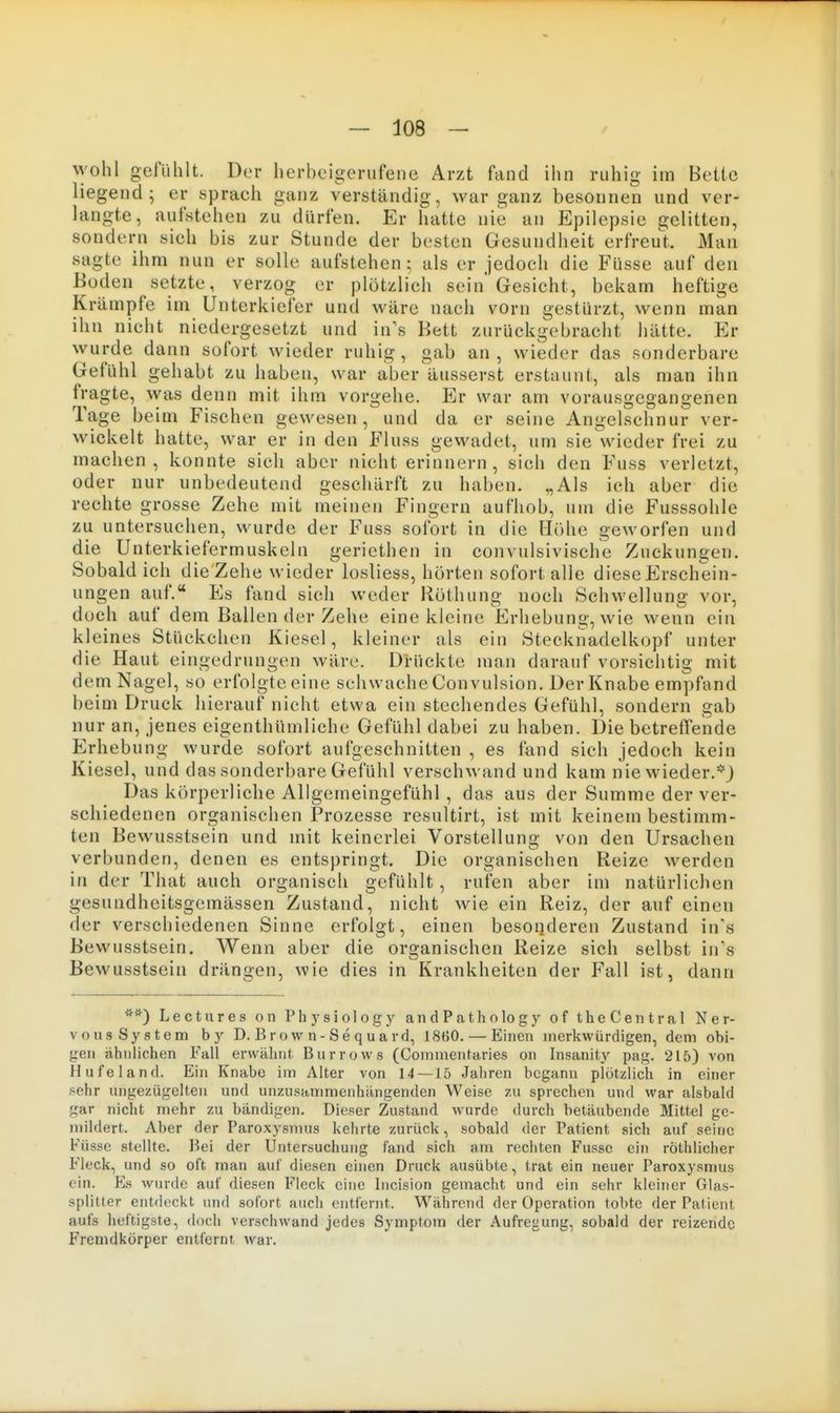 wohl gefiililt. Der lierboigerufene Arzt fand ihn ruhig im Bette liegend; er sprach ganz verständig, war ganz besonnen und ver- langte, aufstehen zu dürfen. Er hatte nie an Epilepsie gelitten, sondern sich bis zur Stunde der besten Gesundheit erfreut. Man sagte ihm nun er solle aufstehen; als er jedoch die Füsse auf den Boden setzte, verzog er plötzlich sein* Gesicht, bekam heftige Krämpfe im Unterkiefer und wäre nach vorn gestürzt, wenn man ihn nicht niedergesetzt und in's Bett zurückgebracht hätte. Er wurde dann sofort wieder ruhig , gab an , wieder das sonderbare Gefühl gehabt zu haben, war aber äusserst erstaunt, als man ihn fragte, was denn mit ihm vorgehe. Er war am vorausgegangenen Tage beim Fischen gewesen, und da er seine Angelschnur ver- wickelt hatte, war er in den Fluss gewadet, um sie wieder frei zu machen, konnte sich aber nicht erinnern , sich den Fuss verletzt, oder nur unbedeutend geschärft zu haben. „Als ich aber die rechte grosse Zehe mit meinen Fingern aufhob, um die Fusssohle zu untersuchen, wurde der Fuss sofort in die Höhe geworfen und die Unterkiefermuskeln geriethen in convulsivische Zuckungen. Sobald ich die Zehe wieder losliess, hörten sofort alle diese Erschein- ungen auf. Es fand sich weder Röthung noch Schwellung vor, doch auf dem Ballen der Zehe eine kleine Erhebung, wie wenn ein kleines Stückchen Kiesel, kleiner als ein Stecknadelkopf unter die Haut eingedrungen wäre. Drückte man darauf vorsichtig mit dem Nagel, so erfolgteeine schwacheConvulsion. Der Knabe empfand beim Druck hierauf nicht etwa ein stechendes Gefühl, sondern gab nur an, jenes eigenthümliche Gefühl dabei zu haben. Die betreffende Erhebung wurde sofort aufgeschnitten , es fand sich jedoch kein Kiesel, und das sonderbare Gefühl verschwand und kam nie wieder.*) Das körperliche Allgemeingefühl , das aus der Summe der ver- schiedenen organischen Prozesse resultirt, ist mit keinem bestimm- ten Bewusstsein und mit keinerlei Vorstellung von den Ursachen verbunden, denen es entspringt. Die organischen Reize werden in der That auch organisch gefühlt, rufen aber im natürlichen gesundheitsgemässen Zustand, nicht wie ein Reiz, der auf einen der verschiedenen Sinne erfolgt, einen besoiideren Zustand in\s Bewusstsein. Wenn aber die organischen Reize sich selbst in\s Bewusstsein drängen, wie dies in Krankheiten der Fall ist, dann **) Lectures on Physiology andPathology of theCentral Ner- vousSystem by D. Brown-Sequard, 18B0. — Einen merkwürdigen, dem obi- gen ähnlichen Fall erwälint- Burrows (Commentaries on Insanity pag. 215) von Hufeland. Ein Knabe im Alter von 14 — 15 Jahren begann plötzlich in einer sehr ungezügelten und unzusammenhängenden Weise zu sprechen und war alsbald gar nicht mehr zu bändigen. Dieser Zustand wurde durch betäubende Mittel ge- mildert. Aber der Paroxysmus kehrte zurück, sobald der Patient sich auf seine Füsse stellte. Bei der Untersuchung fand sich am rechten Fusse ein röthlicher Fleck, und so oft man auf diesen einen Druck ausübte, trat ein neuer Paroxysmus ein. P]s wurde auf diesen Fleck eine Iiicision gemacht und ein sehr kleiner Glas- splitter entdeckt und sofort auch entfernt. Während der Operation tobte der Patient aufs heftigste, doch verschwand jedes Symptom der Aufregung, sobald der reizende Fremdkörper entfernt war.