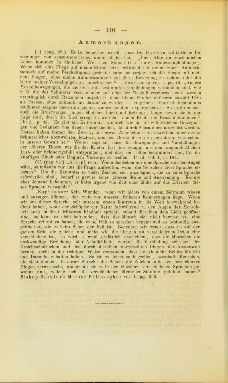 Anmerkungen. (0 (P^g- 92.) Es ist beineikenswerth, dass Dr. Darwin willkürliche Be- wegungen von sensu-molorischen unterschieden liat. „Viele Akte im gewöhnlichen Leben kommen in ähidicher Weise zu Stande (i. e. durch Sinnesenipfindungen). Wenn sich eine Fliege auf meine Stirne setzt, wilhrend ich meine ganze Aufmerk- samkeit auf meine Beschäftigung gerichtet habe, se verjage ich die Fliege mit mei- nem Finger, ohne meine Aufmerksamkeit auf diese Bewegung zu richten oder die Kette meiner Vorstellungou zu unterbrechen.'-' —Zoonomia vol. I. pg. 40. „Andere Muskelbewegungen, die meistens mit bestimmten Emplindungen verbunden sind, wie z. B. die des Sphinkter vesicae oder ani oder der Muskuli erectores penis werden ursprünglich durch Reizungen ausgelöst; denn kleine Kinder entleeren sowohl Urin als Facces , ohne aufmerksam darauf zu werden — et primis etiam ab incunabulis tendunter saepius puerorum penes , amore nondum expergefacto. So erigiren sich auch die Brustwarzen junger Mädchen leicht auf Reizung , lange bevor sie in der Lage sind, durch die Lust erregt zu werden, einem Kinde die Brust darzubieten. Ibid., p. 38. Es gibt ein Kriterium, wodurch wir unsere willkürlichen Bewegun- gen und Gedanken von denen unterscheiden, die durch Sensationen ausgelöst werden. Erstere haben immer den Zweck, uns etwas Angenehmes zu erwerben oder etwas Schmerzliches abzuwehren, letztere, uns den Besitz dessen zu bewahren, was schon in unserer Gewalt ist. Weiter sagt er, dass die Bewegungen und Vorstellungen der höheren Thiere wie die der Kinder fast durchgängig aus dem augenblicklichen Lust- oder Schmerzgefühl entspringen, und dass sie selten bekümmert sind, für ihr künftiges Glück oder Unglück Vorsorge zu treffen. Ibid. vol. I, p. 184. (2) (pag. 94.) „Alciphron: Wenn das Sehen nur eine Sprache mit den Augen wäre, so müssten wir uns die Frage aufwerfen, wann die Menschen diese Sprache er- lernen? Um die Kenntniss so vieler Zeichen sich anzueignen, die zu einer Sprache erforderlich sind , bedarf es gewiss einer grossen Mühe und Anstrengung. Könnte aber Jemand behaupten, er hätte irgend wie Zeit oder Mühe auf das Erlernen die- ser Sprache verwandt? „Euphranor: Kein Wunder, wenn wir nichts von einem Zeitraum wissen und aussagen können, der weit vor unseren früheren Erinnerungen liegt. Wenn wir uns dieser Sprache seit unserem ersten Eintreten in die Welt fortwährend be- dient haben, wenn der Schöpfer der Natur fortwährend zu den Augen der Mensch- heit auch in ihrer frühesten Kindheit spricht, sobald dieselben dem Licht geöffnet .sind, so kann es nicht befremden, dass der Mensch sich nicht bewusst ist, eine Sprache erlernt zu haben, die er so früh zu sprechen begann und so beständig aus- geübt hat, wie es beim Sehen der Fall ist. Bedenken wir ferner, dass sie auf der ganzen Erde die gleiche und nicht wie die übrigen an verschiedenen Orten eine verschiedene ist, so wird es wohl erklärlich erscheinen, dass die Menschen die nothwendige Beziehung oder Aehnlichkeit , worauf die Verbindung zwischen den Gesichtseindrücken und den durch dieselben dargestellten Dingen der Aussenwelt beruht, nicht in der richtigen Weise verstanden, dass sie vielmehr Beides für Ein und Dasselbe gehalten haben. So ist es leicht zu begreifen, wesshalb Menschen, die nicht denken, in dieser Sprache des Sehens die Zeichen mit den bezeichneten Dingen verwechseln, anders als sie es in den einzelnen verschiedenen Sprachen ge- wohnt sind, welche sich die verschiedenen Menschen-Stämme gebildet haben. Bishop Berkley's Minute Fhilosopher vol. I, pg. 35t3.