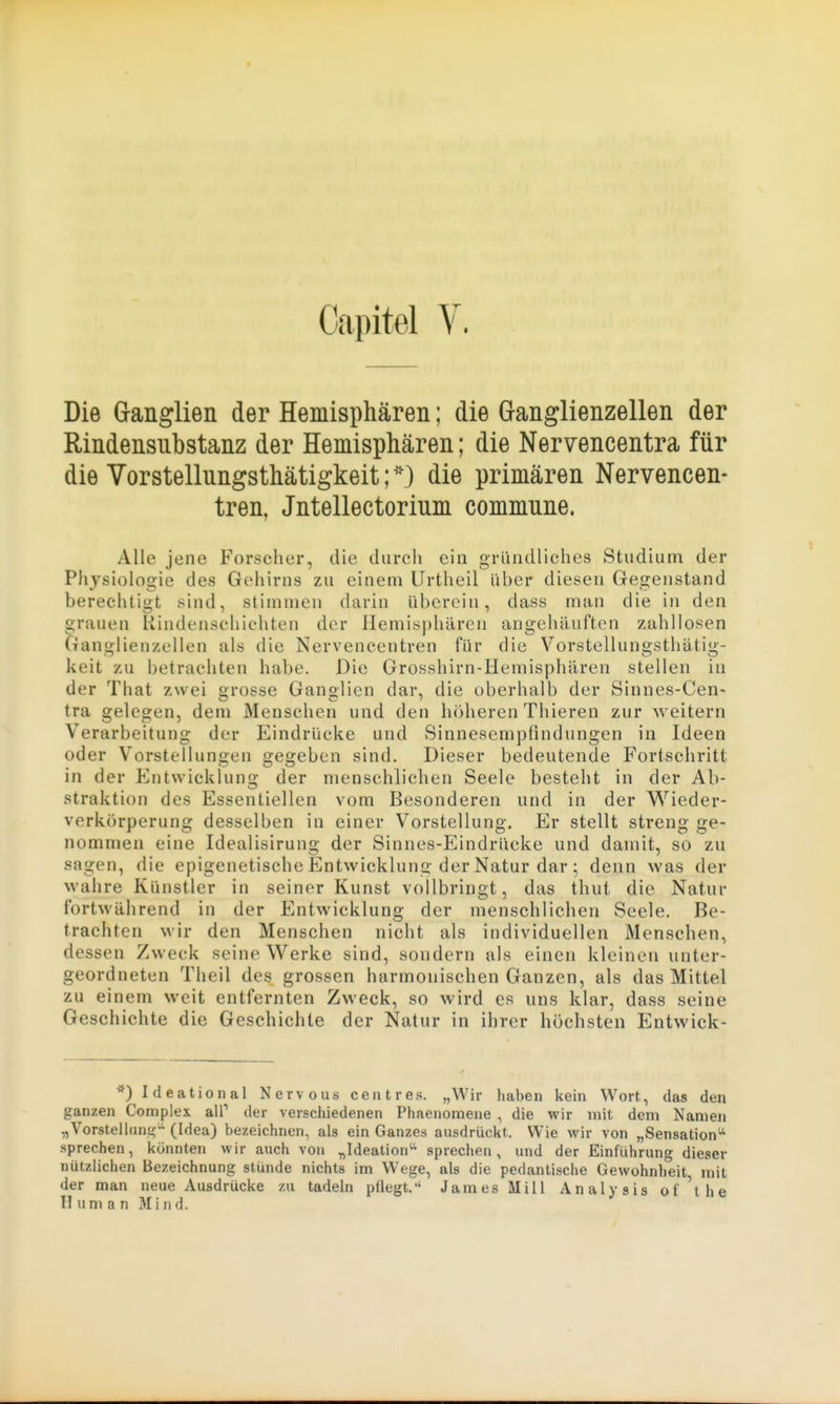 Capitel V. Die Granglien der Hemisphären; die Granglienzellen der Rindensubstanz der Hemisphären; die Nervencentra für die Vorstellungsthätigkeit;die primären Nervencen- tren, Jntellectorium commune. Alle jene Forseher, die durch ein gründliches Studium der Physiologie des Gehirns zu einem Urtheil über diesen Gegenstand berechtigt sind, stimmen darin überein, dass man die in den grauen Rindenschichten der Hemis])hären angehäuften zahllosen Ganglienzellen als die Nervencentren für die Vorstellungsthätig- keit zu betrachten habe. Die Grosshirn-Heniisphären stellen in der That zwei grosse Ganglien dar, die oberhalb der Sinnes-Cen- tra gelegen, dem Menschen und den höheren Thieren zur weitern Verarbeitung der Eindrücke und Sinnesempfindungen in Ideen oder Vorstellungen gegeben sind. Dieser bedeutende Fortschritt in der Entwicklung der menschlichen Seele besteht in der Ab- straktion des Essentiellen vom Besonderen und in der VS'^ieder- verkörperung desselben in einer Vorstellung. Er stellt streng ge- nommen eine Idealisirung der Sinnes-Eindrücke und damit, so zu sagen, die epigenetische Entwicklung der Natur dar ; denn was der wahre Künstler in seiner Kunst vollbringt, das tliut die Natur fortwährend in der Entwicklung der menschlichen Seele. Be- trachten wir den Menschen nicht als individuellen Menschen, dessen Zweck seine Werke sind, sondern als einen kleinen unter- geordneten Theil des grossen harmonischen Ganzen, als das Mittel zu einem weit entfernten Zweck, so wird es uns klar, dass seine Geschichte die Geschichte der Natur in ihrer höchsten Entwick- ^) Ideational Nervous ceiitres. „Wir haben kein Wort, das den ganzen Complex alP der verschiedenen Phaenomene , die wir mit dem Namen „Vorstelhin-?»' (Idea) bezeichnen, als ein Ganzes ausdrückt. Wie wir von „Sensation^ .sprechen, könnten wir auch von „Ideation'' sprechen, und der Einführung dieser nützlichen Bezeichnung stünde nichts im Wege, als die pedantische Gewohnheit mit der man neue Ausdrücke zu tadeln pflegt. James Hill Analysis of'the