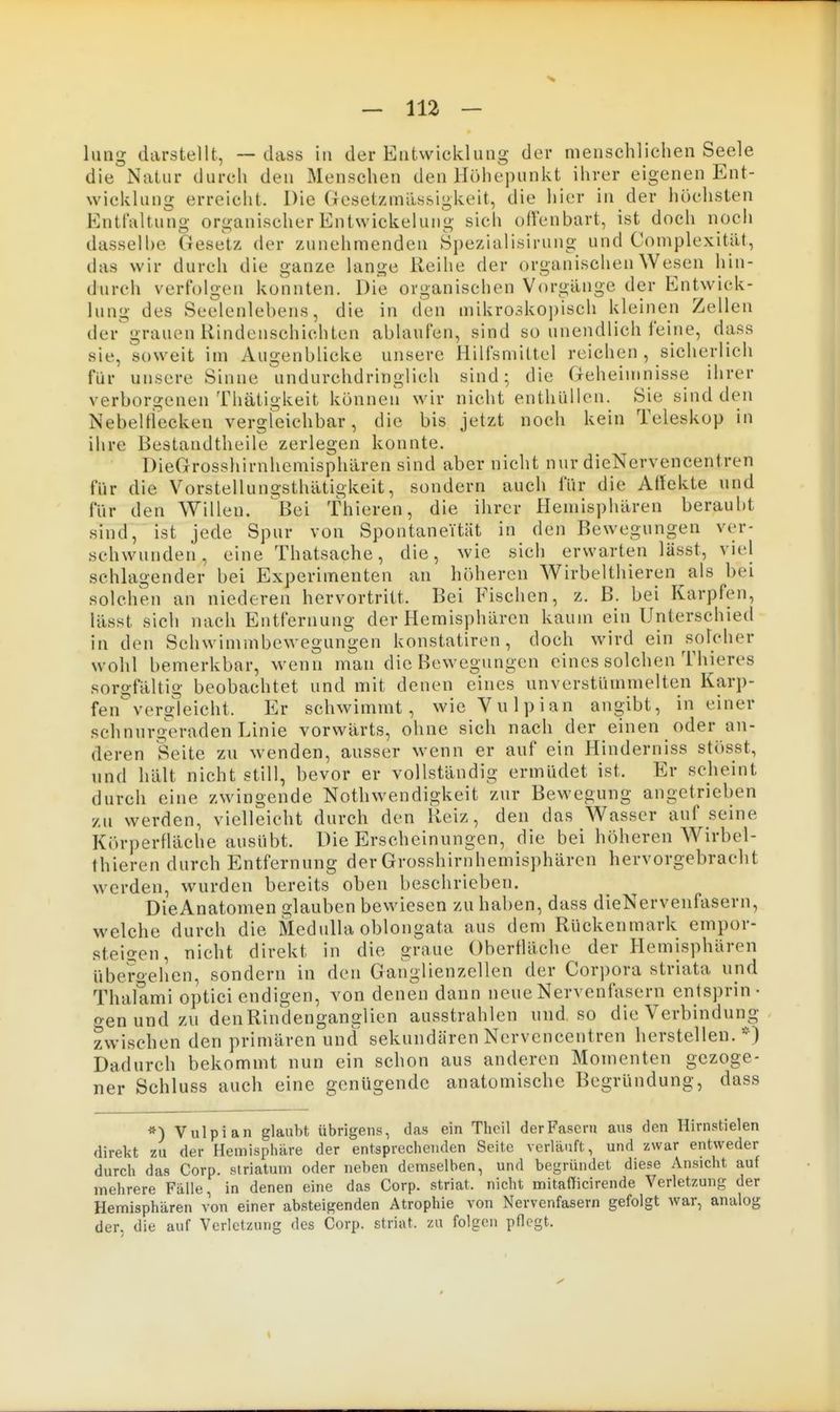 die Natur durch den Menschen den Höhepunkt ihrer eigenen Ent- wicklung erreicht. Die Gesetzmässigkeit, die hier in der höchsten Entfaltung organischer Entwickelung sich ofVenbart, ist doch noch dasselbe Gesetz der zunehmenden Spezialisirung und Complexität, das wir durch die ganze lange Reihe der organischen Wesen hin- durch verfolgen konnten. Die organischen Vorgänge der Entwick- lung des Seelenlebens, die in den mikro3ko])isch kleinen Zellen der grauen Hindenschichten ablaufen, sind so unendlich feine, dass sie, soweit im Augenblicke unsere Hilfsmittel reichen , sicherlich für unsere Sinne undurchdringlich sind; die Geheimnisse ihrer verborgenen Thätigkeit können wir nicht enthüllen. Sie sind den Nebelliecken vergleichbar, die bis jetzt noch kein Teleskop in ihre Bestandtheile zerlegen konnte. DieGrosshirnhemisphären sind aber nicht nur dieNcrvencentren für die Vorstellungsthätigkeit, sondern auch für die Affekte und für den Willen. 'Bei fhieren, die ihrer Hemisphären beraubt sind, ist jede Spur von Spontaneität in den Bewegungen ver- schwunden, eine Thatsache, die, wie sich erwarten lässt, viel schlagender bei Experimenten an höheren Wirbelthieren als bei solchen an niederen hervortritt. Bei Fischen, z. B. bei Karpfen, lässt sich nach Entfernung der Hemisphären kaum ein Unterscbied in den Schwimmbewegungen konstatiren, doch wird ein solcher wohl bemerkbar, wenn man die Bewegungen eines solchen Thieres sorgfältig beobachtet und mit denen eines unverstümmelten Karp- fen verg^leicht. Er schwimmt, wieVulpian angibt, in einer schnurgeraden Linie vorwärts, ohne sich nach der einen oder an- deren Seite zu wenden, ausser wenn er auf ein PHnderniss stösst, und hält nicht still, bevor er vollständig ermüdet ist. Er scheint durch eine zwingende Nothwendigkeit zur Bewegung angetrieben zu werden, vielleicht durch den Heiz, den das Wasser auf seine Körperfläche ausübt. Die Erscheinungen, die bei höheren Wirbel- thieren durch Entfernung der Grosshirnhemisphären werden, wurden bereits oben beschrieben. DieAnatomen glauben bewiesen zu haben, dass dieNervenfasern, welche durch die Siedulla oblongata aus dem Rückenmark empor- steigen, nicht direkt in die graue Oberfläche der Hemisphären übero-ehen, sondern in den Ganglienzellen der Corpora striata und Thalami optici endigen, von denen dann neue Nervenfasern entsprin- oen und zu denRinclenganglien ausstrahlen und so die Verbindung zwischen den primären und sekundären Nervencentren herstellen.*) Dadurch bekommt nun ein schon aus anderen Momenten gezoge- ner Schluss auch eine genügende anatomische Begründung, dass *) Vulpian glaubt übrigens, das ein Thoil der Fasern aus den Hirnstielen direkt zu der Hemisphäre der entsprechenden Seite verläuft, und zwar entweder durch das Corp. siriatum oder neben demselben, und begründet diese Ansicht auf mehrere Fälle, in denen eine das Corp. striat. nicht mitafTicirende Verletzung der Hemisphären von einer absteigenden Atrophie von Nervenfasern gefolgt war, analog der. die auf Verletzung des Corp. striat. zu folgen pflegt.