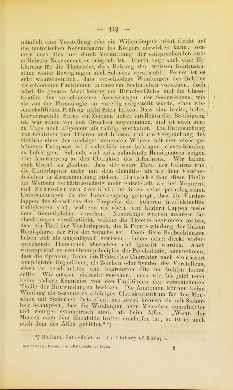 nämlich eine Vorstellung oder ein Willensinipuls nicht direkt auf die motorischen Nervenfasern des Körpers einwirken kann, son- dern dass dies nur durch Vermittlung- der entsprechenden sub- ordinirteii Nervencentren möglich ist. Hierin liegt auch eine Er- klärung für die Thatsache, dass Reizung der weissen Gehirnsub- stanz weder Bewegungen noch Schmerz verursacht. Ferner ist es sehr wahrscheinlich, dass verschiedene Windungen des Gehirns verschiedenen Funktionen in unserem Seelenleben vorstehen, doch / wird die genaue Auszirkelun« der Hirnoberfläche und die Classi- I hkation der verschiedenen Aeusserungen des Seelenlebens, wie sie von der Phrenologie so voreilig aufgestellt wurde, einer wis- senschaftlichen Prüfung nicht Stich halten. Dass eine breite, hohe,/ hervorragende Stirnc ein Zeichen hoher intellektueller Befähigung l ist, war schon von den Griechen angenommen, und ist auch heut zu Tage noch allgemein als richtig anerkannt. Die Untersuchung von Gehirnen von Thieren und Idioten und die Vergleichung des Gehirns eines der niedrigst stehenden Wilden mit dem eines ge- bildeten Europäers wird sicherlich dazu beitragen, diesen Glauben zu befestigen. Schmale und spitz zulaufende Hemisphären zeigen eine Annäherung an den Charakter des AtFenhirns. Wir haben auch Grund zu glauben, dass der obere Theil des Gehirns und die Hinterlappen mehr mit dem Gemüths- als mit dem Verstan- ' desleben in Zusammenhang stehen. Huschke fand diese Theile bei Weibern verhältnissmässig mehr entwickelt als bei Männern, und Schröder van der Kolk ist durch seine pathologischen Untersuchungen zu der Ueberzeugung gelangt, dass die Vorder- lappen des Grosshirns der Hauptsitz der höheren intellektuellen Fähigkeiten sind, während die obern und hintern Lappen mehr dem Gemüthsleben vorsehen. Neuerdings wurden mehrere Be- obachtungen veröffentlicht, welche die Theorie begründen sollten, dass ein Theil der Vorderlappen, die 3. Frontalwindung der linken Hemisphäre, der Sitz der Sprache sei. Doch diese Beobachtungen haben sich als ungenügend erwiesen, indem dabei direkt wider- sprechende Thatsachen übersehen und ignorirt wurden. Auch widerspricht es den Grundprincipien der Psychologie, anzunehmen, dass die Sprache, ihrem intellektuellen Charakter nach ein äussert complicirter Organismus, als Zeichen oder Symbol des Vorstellens, einen so beschränkten und begrenzten Sitz im Gehirn haben sollte. Wir müssen vielmehr gestehen, dass wir bis jetzt noch keine sichere Kenntniss von den Funktionen der verschiedenen Theile der Hirnwindungen besitzen. Die Anatomen können keine Windung als besonderes alleiniges Charakteristikum für den Men- schen mit Sicherheit feststellen, nur soviel können sie mit Sicher- heit behaupten, dass die Windungen beim Menschen complicirter und weniger symmetrisch sind, als beim Affen. „Wenn der Mensch nach dem Ebenbilde Gottes erschaffen ist, so ist er auch nach dem des Affen gebildet.*) *) H a 11 a m , I n t r o d u c t i o n t o Maudsley, Physiologie u.Patliologie der Seele. History of Europe. 8