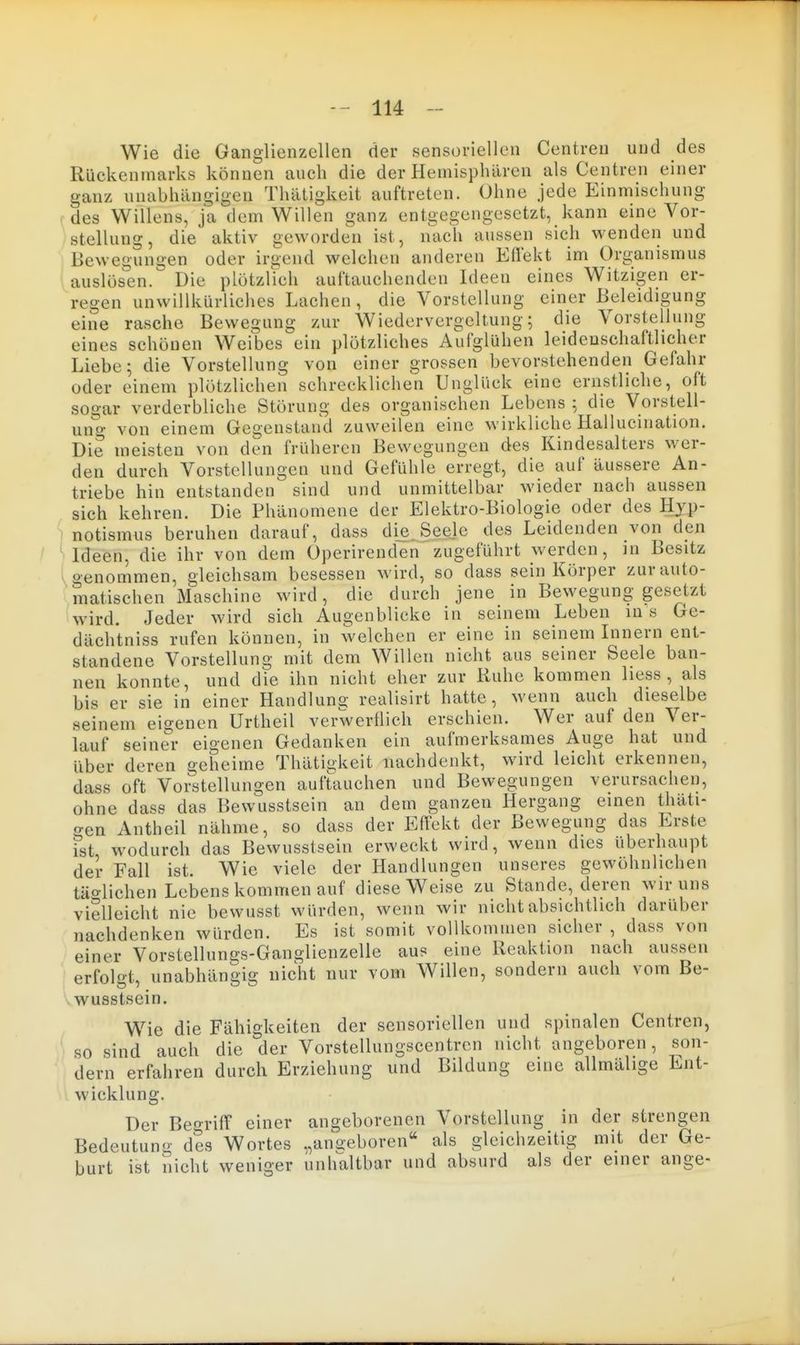 Wie die Ganglienzellen der sensoriellen Centren und des Rückenmarks können auch die der Hemisphären als Centren einer ganz unabhängigen Thätigkeit auftreten. Ohne jede Einmischung des Willens, ja dem Willen ganz entgegengesetzt, kann eine Vor- stellung, die aktiv geworden ist, nach aussen sich wenden und Bewegungen oder irgend welchen anderen Effekt im Organismus auslosen. Die plötzlich auftauchenden Ideen eines Witzigen er- regen unwillkürliches Lachen , die Vorstellung einer Beleidigung eine rasche Bewegung zur Wiedervergeltung; die Vorstellung eines schönen Weibes ein plötzliches Aufglühen leidenschaftlicher Liebe; die Vorstellung von einer grossen bevorstehenden Gefahr oder einem plötzlichen schrecklichen Unglück eine ernstliche, oft sogar verderbliche Störung des organischen Lebens ; die Vorstell- ung von einem Gegenstand zuweilen eine wirkliche Hallucination. Die meisten von den früheren Bewegungen des Kindesalters wer- den durch Vorstellungen und Gefühle erregt, die auf äussere An- triebe hin entstanden sind und unmittelbar wieder nach aussen sich kehren. Die Phänomene der Elektro-Biologie oder des Hyp- notismus beruhen darauf, dass die. Seele des Leidenden von den Ideen, die ihr von dem Operirenden zugeführt werden, m Besitz genommen, gleichsam besessen wird, so dass sein Körper zur auto- matischen Maschine wird, die durch jene in Bewegung gesetzt wird. Jeder wird sich Augenblicke in seinem Leben in s Ge- dächtniss rufen können, in welchen er eine in seinem Innern ent- standene Vorstellung mit dem Willen nicht aus seiner Seele ban- nen konnte, und die ihn nicht eher zur Ruhe kommen liess , als bis er sie in einer Handlung realisirt hatte, wenn auch dieselbe seinem eigenen Urtheil verwerflich erschien. Wer auf den Ver- lauf seiner eigenen Gedanken ein aufmerksames Auge hat und über deren geheime Thätigkeit nachdenkt, wird leicht erkennen, dass oft Vorstellungen auftauchen und Bewegungen verursachen, ohne dass das Bewusstsein an dem ganzen Hergang einen thäti- o-en Antheil nähme, so dass der Effekt der Bewegung das Erste ist wodurch das Bewusstsein erweckt wird, wenn dies überhaupt der Fall ist. Wie viele der Handlungen unseres gewöhnlichen täo-lichen Lebens kommen auf diese Weise zu Stande, deren wir uns vielleicht nie bewusst würden, wenn wir nicht absichtlich darüber nachdenken würden. Es ist somit vollkommen sicher , dass von einer Vorstellungs-Ganglienzelle aus eine Reaktion nach aussen erfolgt, unabhängig nicht nur vom Willen, sondern auch vom Be- wusstsein. Wie die Fähigkeiten der sensoriellen und spinalen Centren, so sind auch die der Vorstellungscentren nicht angeboren, son- dern erfahren durch Erziehung und Bildung eine allmälige Ent- wicklung. Der Begriff einer angeborenen Vorstellung in der strengen Bedeutung des Wortes .,angeboren'' als gleichzeitig mit der Ge- burt ist nicht weniger unhaltbar und absurd als der einer ange-
