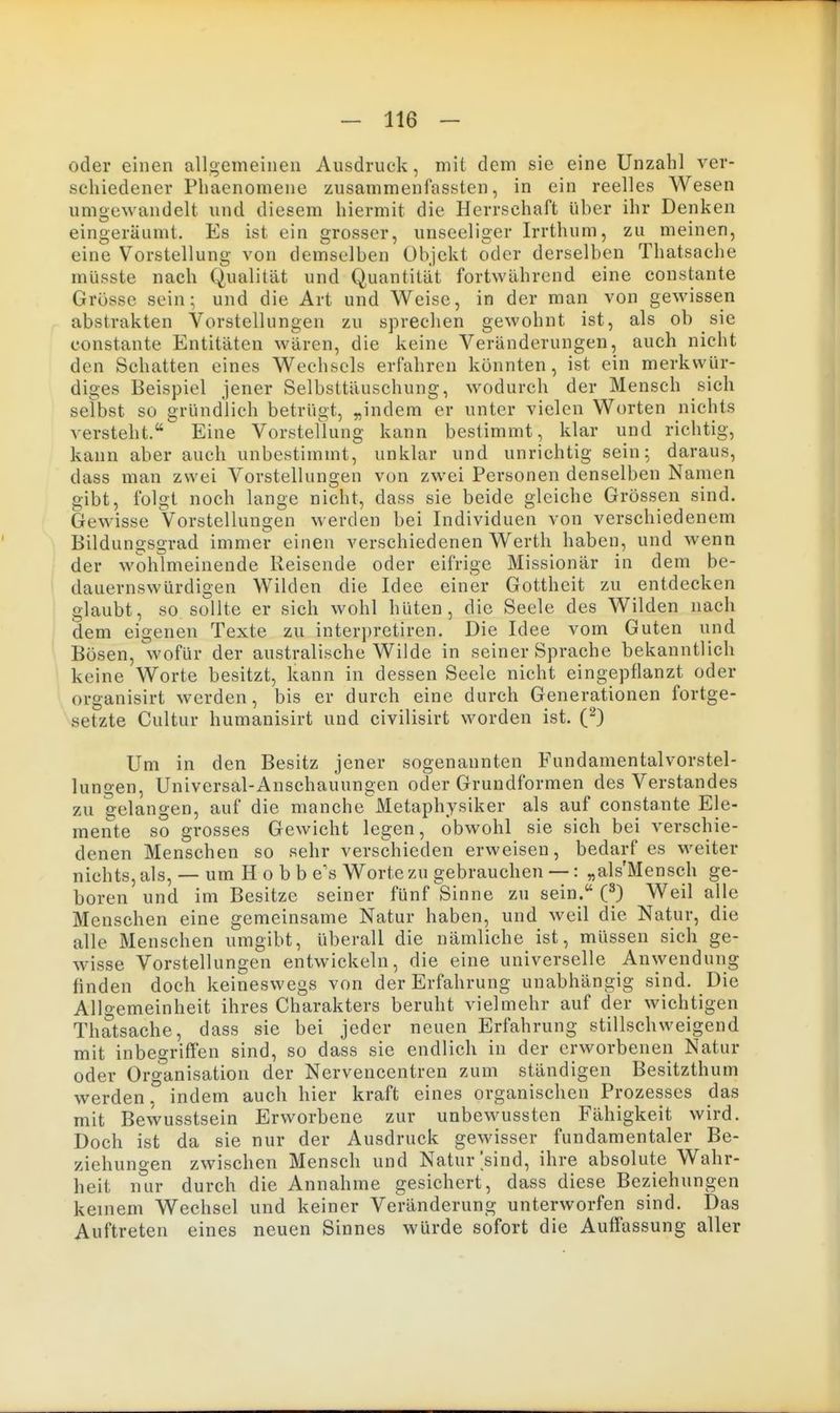 oder einen allgemeinen Ausdruck, mit dem sie eine Unzahl ver- schiedener Phaenomene zusammenfassten, in ein reelles Wesen umgewandelt und diesem hiermit die Herrschaft über ihr Denken eingeräumt. Es ist ein grosser, unseeliger Irrthum, zu meinen, eine Vorstellung von demselben Objekt oder derselben Thatsache müsste nach Qualität und Quantität fortwährend eine constante Grösse sein; und die Art und Weise, in der man von gewissen abstrakten Vorstellungen zu sprechen gewohnt ist, als ob sie constante Entitäten wären, die keine Veränderungen, auch nicht den Schatten eines Wechsels erfahren könnten, ist ein merkwür- diges Beispiel jener Selbsttäuschung, wodurch der Mensch sich selbst so gründlich betrügt, „indem er unter vielen Worten nichts versteht. Eine Vorsteflung kann bestimmt, klar und richtig, kann aber auch unbestimmt, unklar und unrichtig sein; daraus, dass man zwei Vorstellungen von zwei Personen denselben Namen gibt, folgt noch lange nicht, dass sie beide gleiche Grössen sind. Gewisse Vorstellungen werden bei Individuen von verschiedenem Bildungsgrad immer einen verschiedenen Werth haben, und wenn der wohlmeinende Reisende oder eifrige Missionär in dem be- dauernswürdigen Wilden die Idee einer Gottheit zu entdecken glaubt, so sollte er sich wohl hüten, die Seele des Wilden nach dem eigenen Texte zu interpretiren. Die Idee vom Guten und Bösen, wofür der australische Wilde in seiner Sprache bekanntlich keine Worte besitzt, kann in dessen Seele nicht eingepflanzt oder organisirt werden, bis er durch eine durch Generationen fortge- setzte Cultur humanisirt und civilisirt worden ist. (^) Um in den Besitz jener sogenannten Fundamentalvorstel- lungen, Universal-Anschauungen oder Grundformen des Verstandes zu gelangen, auf die manche Metaphysiker als auf constante Ele- mente so grosses Gewicht legen, obwohl sie sich bei verschie- denen Menschen so sehr verschieden erweisen, bedarf es weiter nichts, als, — um H o b b e's Worte zu gebrauchen —: „als'Mensch ge- boren und im Besitze seiner fünf Sinne zu sein. C) Weil alle Menschen eine gemeinsame Natur haben, und weil die Natur, die alle Menschen umgibt, überall die nämliche ist, müssen sich ge- wisse Vorstellungen entwickeln, die eine universelle Anwendung finden doch keineswegs von der Erfahrung unabhängig sind. Die Allgemeinheit ihres Charakters beruht vielmehr auf der wichtigen Thatsache, dass sie bei jeder neuen Erfahrung stillschweigend mit inbegriffen sind, so dass sie endlich in der erworbenen Natur oder Organisation der Nervencentren zum ständigen Besitzthum werden, indem auch hier kraft eines organischen Prozesses das mit Bewusstsein Erworbene zur unbewussten Fähigkeit wird. Doch ist da sie nur der Ausdruck gewisser fundamentaler Be- ziehungen zwischen Mensch und Natur'sind, ihre absolute Wahr- heit nur durch die Annahme gesichert, dass diese Beziehungen keinem Wechsel und keiner Veränderung unterworfen sind. Das Auftreten eines neuen Sinnes würde sofort die Auffassung aller