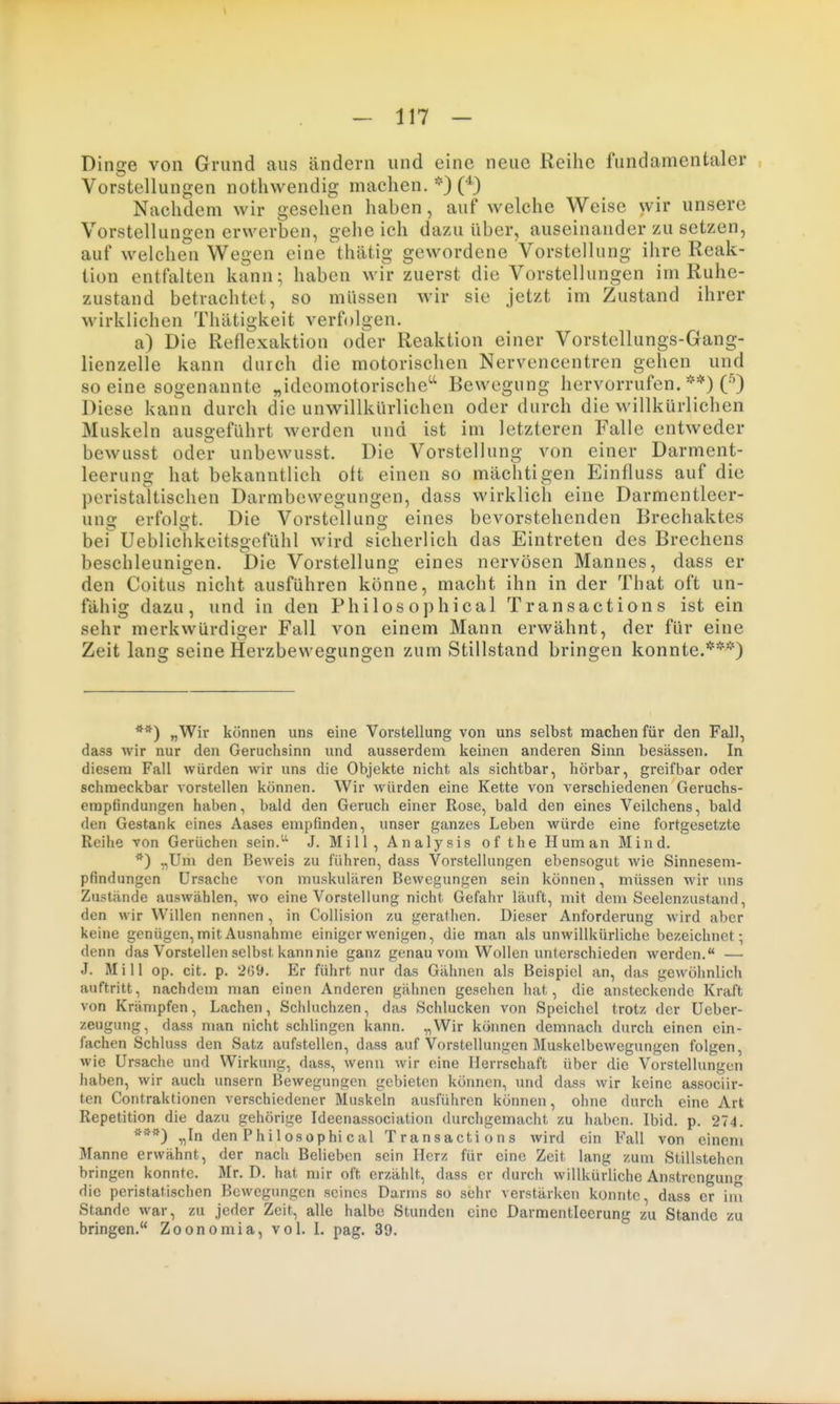 Dinge von Grund aus ändern und eine neue Reihe fundamentaler Vorstellungen notliwendig machen. *} ('^^ Nachdem wir gesehen haben, auf welche Weise wir unsere Vorstellungen erwerben, gehe ich dazu Uber, auseinander zu setzen, auf welchen Wegen eine'thätig gewordene Vorstellung ihre Reak- tion entfalten kann; haben wir zuerst die Vorstellungen im Ruhe- zustand betrachtet, so müssen wir sie jetzt im Zustand ihrer wirklichen Thätigkeit verfolgen. a) Die Reflexaktion oder Reaktion einer Vorstellungs-Gang- lienzelle kann durch die motorischen Nervencentren gehen und so eine sogenannte „idcomotorische^^ Bewegung hervorrufen. **) C^) Diese kann durch die unwillkürlichen oder durch die willkürlichen Muskeln ausgeführt werden und ist im letzteren Falle entweder bewusst oder unbewusst. Die Vorstellung von einer Darment- leerung hat bekanntlich oft einen so mächtigen Einfluss auf die peristaltischen Darmbewegungen, dass wirklich eine Darmentleer- ung erfolgt. Die Vorstellung eines bevorstehenden Brechaktes bei Ueblichkeitsgcfühl wird sicherlich das Eintreten des Brechens beschleunigen. Die Vorstellung eines nervösen Mannes, dass er den Coitus nicht ausführen könne, macht ihn in der That oft un- fähig dazu, und in den Philosophical Transactions ist ein sehr merkwürdiger Fall von einem Mann erwähnt, der für eine Zeit lang seine Herzbevvegungen zum Stillstand bringen konnte.***) **) „Wir können uns eine Vorstellung von uns selbst machen für den Fall, dass wir nur den Geruchsinn und ausserdem keinen anderen Sinn liesässen. In diesem Fall würden wir uns die Objekte nicht als sichtbar, hörbar, greifbar oder schmeckbar vorstellen können. Wir würden eine Kette von verschiedenen Geruchs- erapfindungen haben, bald den Geruch einer Rose, bald den eines Veilchens, bald den Gestank eines Aases empfinden, unser ganzes Leben würde eine fortgesetzte Reihe von Gerüchen sein.^ J. Mill, Analysis of the Human Mind. *) „Um den Beweis zu führen, dass VorsteUungen ebensogut wie Sinnesem- pfindungen Ursache von muskulären Bewegungen sein können, müssen wir uns Zustände auswählen, wo eine Vorstellung nicht Gefahr läuft, mit dem Seelenzustand, den wir Willen nennen, in Collision zu gerathen. Dieser Anforderung wird aber keine genügen, mit Ausnahme einiger wenigen, die man als unwillkürliche bezeichnet; denn das Vorstellen selbst kann nie ganz genau vom Wollen unterschieden werden. — J. Mill op. cit. p. 269. Er führt nur das Gähnen als Beispiel an, das gewöhnlich auftritt, nachdem man einen Anderen gähnen gesehen hat, die ansteckende Kraft von Krämpfen, Lachen, Schluchzen, das Schlucken von Speichel trotz der üeber- zeugung, dass man nicht schlingen kann. „Wir können demnach durch einen ein- fachen Schluss den Satz aufstellen, dass auf Vorstellungen Muskelbewegungen folgen, wie Ursache und Wirkung, dass, wenn wir eine Herrschaft über die Vorstellungen haben, wir auch unsern Bewegungen gebieten können, und dass wir keine associir- ten Contraktionen verschiedener Muskeln ausführen können, ohne durch eine Art Repetition die dazu gehörige Ideenassociation durchgemacht zu haben. Ibid. p. 274. „In den Philosophi cal Transactions wird ein Fall von einem Manne erwähnt, der nach Belieben sein Herz für eine Zeit lang zum Stillstehen bringen konnte. Mr. D. hat mir oft erzählt, dass er durch willkürliche Anstrengung die peristatischen Bewegungen seines Darms so sehr verstärken konnte, dass er im Stande war, zu jeder Zeit, alle halbe Stunden eine Darmentleerung zu Stande zu bringen. Zoonomia, vol. 1. pag. 39.