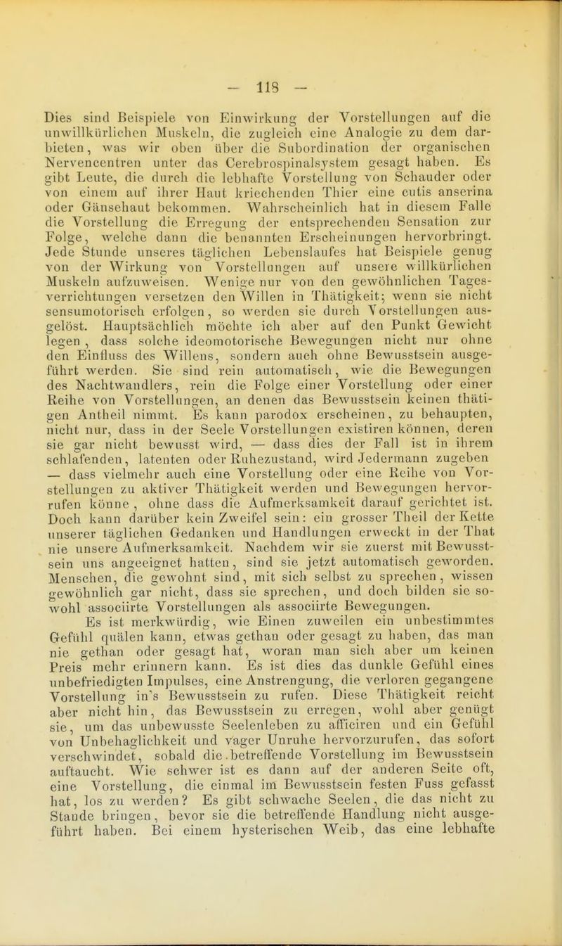 Dies sind Beispiele von Einwirknng der Vorstellungen auf die unwillkürlichen Muskeln, die zugleich eine Analogie zu dem dar- bieten, was wir oben über die Subordination der organischen Nervencentren unter das Cerebrospinalsjstem gesagt haben. Es gibt Leute, die durch die lebhafte Vorstellung von Schauder oder von einem auf ihrer Haut kriechenden Thier eine cutis anserina oder Gänsehaut bekommen. Wahrscheinlich hat in diesem Falle die Vorstellung die Erregung der entsprechenden Sensation zur Folge, welche dann die benannten Erscheinungen hervorbringt. Jede Stunde unseres täglichen Lebenslaufes hat Beispiele genug von der Wirkung von Vorstellungen auf unsere willkürlichen Muskeln aufzuweisen. Wenige nur von den gewöhnlichen Tages- verrichtungen versetzen den Willen in Thätigkeit; wenn sie nicht sensumotorisch erfolgen, so werden sie durch Yorstellungen aus- gelöst. Hauptsächlich möchte ich aber auf den Punkt Gewicht legen , dass solche ideomotorische Bewegungen nicht nur ohne den P^influss des Willens, sondern auch ohne Bewusstsein ausge- führt werden. Sie sind rein automatisch, wie die Bewegungen des Nachtwandlers, rein die Folge einer Vorstellung oder einer Reihe von Vorstellungen, an denen das Bewusstsein keinen thäti- gen Antheil nimmt. Es kann parodox erscheinen, zu behaupten, nicht nur, dass in der Seele Vorstellungen existiren können, deren sie gar nicht bewusst wird, — dass dies der Fall ist in ihrem schlafenden, latenten oder Ruhezustand, wird Jedermann zugeben — dass vielmehr auch eine Vorstellung oder eine Reihe von Vor- stellungen zu aktiver Thätigkeit werden und Bewegungen hervor- rufen könne , ohne dass die Aufmerksamkeit darauf gerichtet ist. Doch kann darüber kein Zweifel sein: ein grosser Theil der Kette unserer täglichen Gedanken und Handlungen erweckt in der That nie unsere Aufmerksamkeit. Nachdem wir sie zuerst mit Bewusst- sein uns angeeignet hatten , sind sie jetzt automatisch geworden. Menschen, die gewohnt sind, mit sich selbst zu sprechen, wissen gewöhnlich gar nicht, dass sie sprechen, und doch bilden sie so- wohl associirte Vorstellungen als associirte Bewegungen. Es ist merkwürdig, wie Einen zuweilen ein unbestimmtes Gefühl quälen kann, etwas gethan oder gesagt zu haben, das man nie gethan oder gesagt hat, woran man sich aber um keinen Preis mehr erinnern kann. Es ist dies das dunkle Gefühl eines unbefriedigten Impulses, eine Anstrengung, die verloren gegangene Vorstellung in's Bewusstsein zu rufen. Diese Thätigkeit reicht aber nicht hin, das Bewusstsein zu erregen, M-ohl aber genügt sie, um das unbewusste Seelenleben zu afFiciren und ein Gefühl von Unbehaglichkeit und vager Unruhe hervorzurufen, das sofort verschwindet, sobald die .betreffende Vorstellung im Bewusstsein auftaucht. Wie schwer ist es dann auf der anderen Seite oft, eine Vorstellung, die einmal im Bewusstsein festen Fuss gefasst hat, los zu werden? Es gibt schwache Seelen, die das nicht zu Stande bringen, bevor sie die betreffende Handlung nicht ausge- führt haben. Bei einem hysterischen Weib, das eine lebhafte