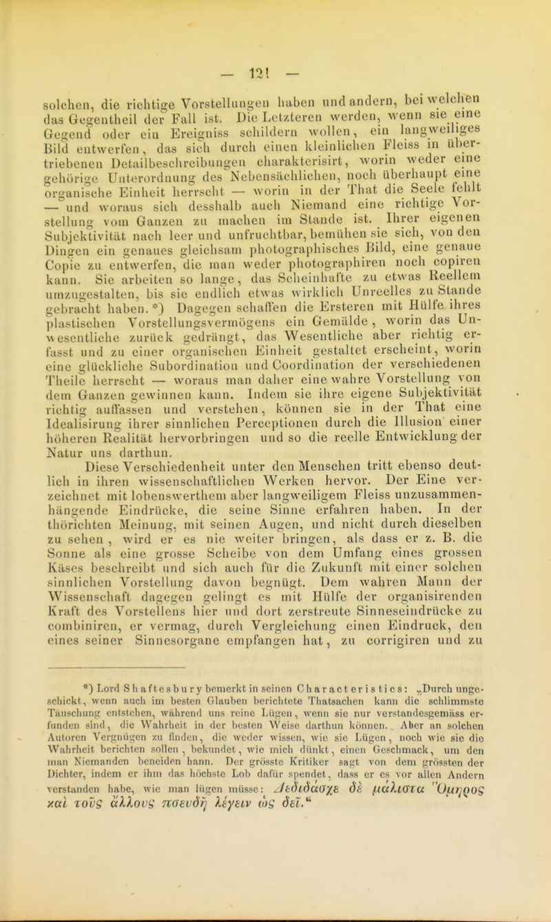 — 12! — solchen, die richtige Vorstellungen haben und andern, bei welchen das Gegentheil der Fall ist. Die Letzteren werden, wenn sie eine Gegend oder ein Ereigniss schildern wollen, ein langweiliges Bild entwerfen, das sich durch einen kleinlichen Fleiss in über- triebenen Detailbeschreibungen charakterisirt, worin weder eine gehörige Unterordnung des Nebensächlichen, noch liberhaupt eine organische Einheit herrscht — worin in der That die Seele fehlt — und woraus sich desshalb auch Niemand eine richtige Vor- stellung vom Ganzen zu machen im Stande ist. Ihrer eigenen Subjektivität nach leerund unfruchtbar, bemühen sie sich, von den Diniren ein genaues gleichsam photographisches Bild, eine genaue Copie zu entwerfen, die man weder photographiren noch copiren kann. Sie arbeiten so lange, das Scheinhafte zu etwas Reellem umzugestalten, bis sie endlich etwas wirklich Unreelles zu Stande gebracht haben. *) Dagegen schaffen die Ersteren mit Hülfe ihres plastischen Vorstellungsvermögens ein Gemälde , worin das Un- wesentliche zurück gedrängt,' das Wesentliche aber richtig er- fasst und zu einer organischen Einheit gestaltet erscheint, worin eine glückliche Subordination und Coordination der verschiedenen Theile herrscht — woraus man daher eine wahre Vorstellung von dem Ganzen gewinnen kann. Indem sie ihre eigene Subjektivität richtig auffassen und verstehen, können sie in der That eine Idealisirung ihrer sinnlichen Perceptionen durch die Illusion einer höheren Realität hervorbringen und so die reelle Entwicklung der Natur uns darthun. Diese Verschiedenheit unter den Menschen tritt ebenso deut- lich in ihren wissenschaftlichen Werken hervor. Der Eine ver- zeichnet mit lobenswerthem aber langweiligem Fleiss unzusammen- hängende Eindrücke, die seine Sinne erfahren haben. In der thörichten Meinung, mit seinen Augen, und nicht durch dieselben zu sehen , wird er es nie weiter bringen, als dass er z. B. die Sonne als eine grosse Scheibe von dem Umfang eines grossen Käses beschreibt und sich auch für die Zukunft mit einer solchen sinnlichen Vorstellung davon begnügt. Dem wahren Mann der Wissenschaft dagegen gelingt es mit Hülfe der organisirendcn Kraft des Vorstellens hier und dort zerstreute Sinneseindrücke zu combiniren, er vermag, durch Vergleichung einen Eindruck, den eines seiner Sinnesorgane empfangen hat, zu corrigiren und zu *) Lord Shaftesbury bemerkt in seinen Characteristics: „Durch unge- schickt, wenn auch im besten Glauben berichtete Thatsachen kann die schlimmste Täuschuntr entstehen, während uns reine Lüften, wenn sie nur verstandesgemäss er- funden sind, die Wahrheit in der besten Weise darthun können. Aber an solchen Autoren Vergnügen zu finden, die weder wissen, wie sie Lügen, noch wie sie die Wahrheit berichten sollen, bekundet, wie mich dünkt, einen Geschmack, um den man Niemanden beneiden hann. Der grösstc Kritiker sagt von dem grössten der Dichter, indem er ihm das höchste Lob dafür spendet, dass er es vor allen Andern verstanden habe, wie man lügen müsse: ZltÖiÖciOX^ Öt (.la^LOTa 'ülU^QOS xai Tovg älXous noevdij Uyeiv del.*^