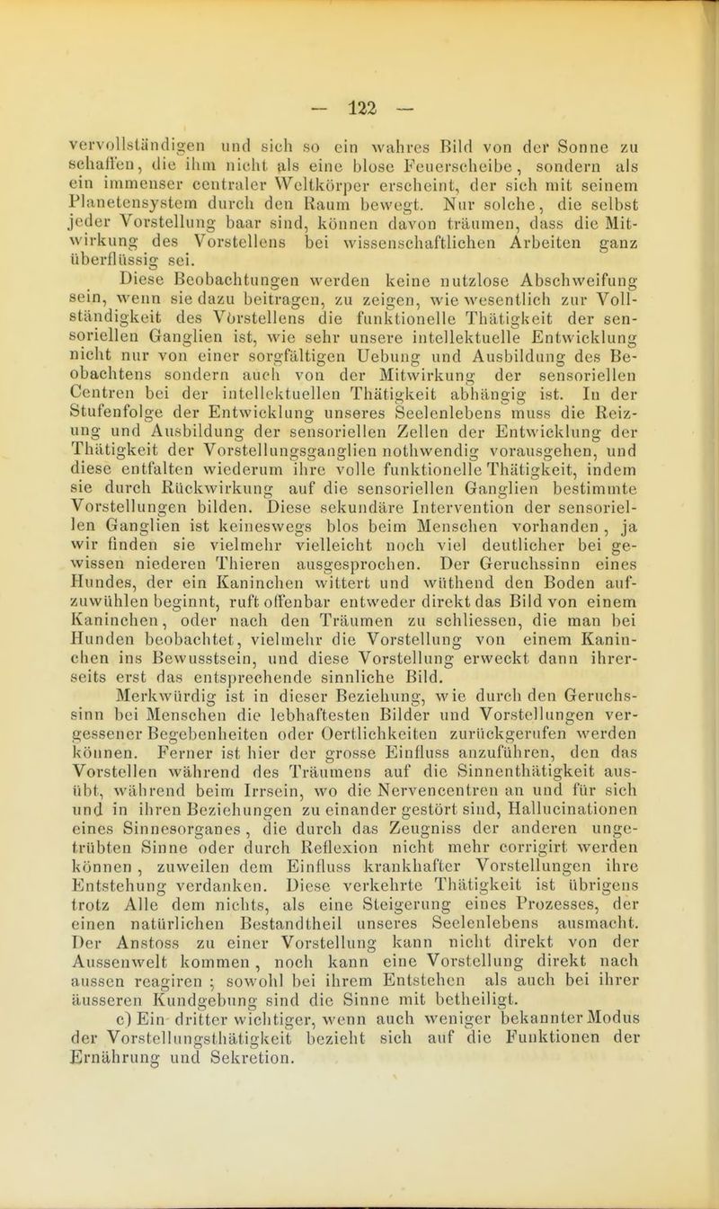 vervollständigen und sich so ein wahres Bild von der Sonne zu schallen, die ihm nicht als eine blose Feuerscheibe, sondern als ein immenser centraler Weltkörper erscheint, der sich mit seinem Planetensystem durch den Raum bewegt. Nur solche, die selbst jeder Vorstellung baar sind, können davon träumen, dass die Mit- wirkung des Vorstellens bei wissenschaftlichen Arbeiten ganz überllüssig sei. Diese Beobachtungen werden keine nutzlose Abschweifung sein, wenn sie dazu beitragen, zu zeigen, wie wesentlich zur Voll- ständigkeit des Vörstellens die funktionelle Thätigkeit der sen- soriellen Ganglien ist, wie sehr unsere intellektuelle Entwicklung nicht nur von einer sorgfältigen Uebung und Ausbildung des Be- obachtens sondern auch von der Mitwirkung der sensoriellen Centren bei der intellektuellen Thätigkeit abhängig ist. In der Stufenfolge der Entwicklung unseres Seelenlebens muss die Reiz- ung und Ausbildung der sensoriellen Zellen der Entwicklung der Thätigkeit der Vorstellungsganglicn nothwendig vorausgehen, und diese entfalten wiederum ihre volle funktionelle Thätigkeit, indem sie durch Rückwirkung auf die sensoriellen Ganglien bestimmte Vorstellungen bilden. Diese sekundäre Intervention der sensoriel- len Ganglien ist keineswegs blos beim Menschen vorhanden , ja wir finden sie vielmehr vielleicht noch viel deutlicher bei ge- wissen niederen Thieren ausgesprochen. Der Geruchssinn eines Hundes, der ein Kaninchen wittert und wüthend den Boden auf- zuwühlen beginnt, ruft offenbar entweder direkt das Bild von einem Kaninchen, oder nach den Träumen zu schliessen, die man bei Hunden beobachtet, vielmehr die Vorstellung von einem Kanin- chen ins Bewusstsein, und diese Vorstellung erweckt dann ihrer- seits erst das entsprechende sinnliche Bild. Merkwürdig ist in dieser Beziehung, wie durch den Geruchs- sinn bei Menschen die lebhaftesten Bilder und Vorstellungen ver- gessener Begebenheiten oder Oertlichkeiten zurückgerufen werden können. Ferner ist hier der grosse Einfluss anzuführen, den das Vorstellen während des Träumens auf die Sinncnthätigkeit aus- übt, während beim Irrsein, wo die Nervencentren an und für sich und in ihren Beziehungen zu einander gestört sind, Hallucinationen eines Sinnesorganes , die durch das Zeugniss der anderen unge- trübten Sinne oder durch Reflexion nicht mehr eorrigirt werden können , zuweilen dem Einfluss krankhafter Vorstellungen ihre Entstehung verdanken. Diese verkehrte Thätigkeit ist übrigens trotz Alle dem nichts, als eine Steigerung eines Prozesses, der einen natürlichen Bestandtheil unseres Seelenlebens ausmacht. Der Anstoss zu einer Vorstellung kann nicht direkt von der Aussenwelt kommen , noch kann eine Vorstellung direkt nach aussen reagiren ; sowohl bei ihrem Entstehen als auch bei ihrer äusseren Kundgebung sind die Sinne mit betheiligt. c) Ein dritter wichtiger, wenn auch weniger bekannter Modus der Vorstellungsthätigkeit bezieht sich auf die Funktionen der Ernährung und Sekretion.