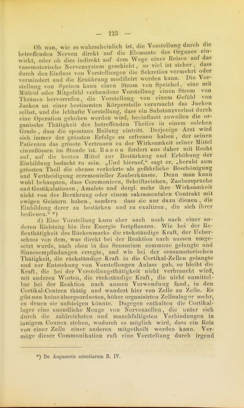 Ob nun, wie es wahrscheinlich ist, die Vorstellung durch die betreffenden Nerven direkt auf die Elemente des Organes ein- wirkt, oder ob dies indirekt auf dem Wege eines Reizes aut das vasomotorische Nervensystem geschieht, so viel ist sicher, dass durch den Einlluss von Vorstellungen die Sekretion vermehrt oder vermindert und die Ernährung inodificirt werden kann. Die Vor- stellung von Speisen kann einen Strom von Speichel, eine mit Mitleid oder Mitgefühl verbundene Vorstellung einen Strom von Thränen hervorrufen, die Vorstellung von einem Gefühl von Jucken an einer bestimmten Körperstelle verursacht das Jucken selbst, und die lebhafte Vorstellung, dass ein Substanzverlust durch eine Operation gehoben werden wird, beeinllusst zuweilen die or- ganische Thätiikeit des betreifenden Theiles in einem solchen Grade , dass die spontane Heilung eintritt. Derjenige Arzt wird sich immer der grössten Erfolge zu erfreuen haben , der seinen Patienten das grösste Vertrauen zu der Wirksamkeit seiner Mittel einzuflössen iin Stande ist. Bacon fordert uns daher mit Recht auf, auf die besten Mittel zur Bestärkung und Erhöhung der Einbildung bedacht zu sein. „Und hierauf,^' sagt er, „beruht zum grössten Theil die ebenso verkehrte als gefährliche Beschönigung und Vertheidigung ceremonieller Zauberkünste. Denn man kann wohl behaupten, dass Ceremonieen, Schriftzeichen, Zaubersprüche und Gestikulationen, Amulets und dergl. mehr ihre Wirksamkeit nicht von der Berührung oder einem sakramentalen Contrakt mit ewigen Geistern haben , sondern dass sie nur dazu dienen , die Einbildung derer zu bestärken und zu exaltiren, die sich ihrer bedienen.*) d) Eine Vorstellung kann aber auch noch nach einer an- deren Richtung hin ihre Energie fortpflanzen. Wie bei der Re- flexthätigkeit des Rückenmarks die rückständige Kraft, der Ueber- schuss von dem, was direkt bei der Reaktion nach aussen umge- setzt wurde, nach oben in das Sensoriuin commune gelangte und Sinnesempfindungen erregte, und wie bei der sensumotorischen Thätigkeit, die rückständige Kraft in die Cortikal-Zellen gelangte und zur Entstehung von Vorstellungen Anlass gab, so bleibt die Kraft, die bei der Vorstcllungsthätigkeit nicht verbraucht wird, mit anderen Worten, die rückständige Kraft, die nicht unmittel- bar bei der Reaktion nach aussen Verwendung fand, in den Cortikal-Centren thätio; und wandert hier von Zelle zu Zelle. Es gibtnun keine übergeordneten, höher organisirten Zellenlagcr mehr, zu denen sie aufsteigen könnte. Da2:cu;en enthalten die Cortikal- Inger eine unendliche Menge von Nervenzellen, die unter sich durch die zahlreichsten und manchfaltigsten Verbindungen in innigem Connex stehen, wodurch es möglich wird, dass ein Reiz von einer Zelle einer anderen mitgetheilt werden kann. Ver- möge dieser Communikation ruft eine Vorstellung durch irgend *) De Augmentis scientiarum B. IV.