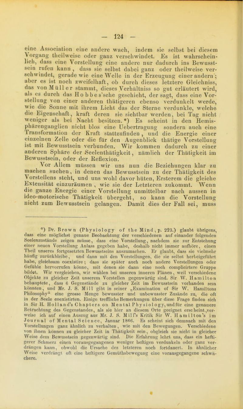 eine Association eine andere Avach, indem sie selbst bei diesem Vorgang theilweise oder ganz verschwindet. Es ist wahrschein- lich, dass eine Vorstellung eine andere nur dadurch ins Bewusst- sein rufen kann , dass sie selbst dabei ganz oder theilweise ver- schwindet, gerade wie eine Welle in der Erzeugung einer andern'; aber es ist noch zweifelhaft, ob durch dieses letztere Gleichniss, das von Müller stammt, dieses Verhältniss so gut erläutert wird, als es durch das Hobbes'sche geschieht, der sagt, dass eine Vor- stellung von einer anderen thätigeren ebenso verdunkelt werde, wie die Sonne mit ihrem Licht das der Sterne verdunkle, welche die Eigenschaft, kraft deren sie sichtbar werden, bei Tag nicht weniger als bei Nacht besitzen.*) Es scheint in den Hemis- phärengangl ien nicht blos eine Uebertragung sondern auch eine Transformation der Kraft stattzufinden , und die Energie einer einzelnen Zelle oder die für den Augenblick thätige Vorstellung ist mit Bewusstsein verbunden. Wir kommen dadurch zu einer anderen Sphäre der Seelenthätigkeit, nämlich der Thätigkeit im Bewusstsein, oder der Reflexion. Vor Allem müssen wir uns nun die Beziehungen klar zu machen suchen, in denen das Bewusstsein zu der Thätigkeit des Vorstellens steht, und uns wohl davor hüten, Ersterem die gleiche Extensität einzuräumen , wie sie der Letzteren zukommt. Wenn die ganze Energie einer Vorstellung unmittelbar nach aussen in ideo-motorische Thätigkeit übergeht, so kann die Vorstellung nicht zum Bewusstsein gelangen. Damit dies der Fall sei, muss *) Dr. Brown (Physiology of the Mind,p. 223.) glaubt übrigens, dass eine möglichst genaue Beobachtung der vei-schiedenen auf einander folgenden Seelenzustände zeigen müsse, dass eine Vorstellung, nachdem sie zur Entstehung einer neuen Vorstellung Anlass gegeben habe, deshalb nicht immer aufliöre, einen Theil unseres fortgesetzten Bewusstseins auszumachen. Er glaubt, dass sie vielmehr häufig zurückbleibe, und dann mit den Vorstellungen, die sie selbst herbeigeführt habe, gleichsam coexistire; dass sie später auch noch andere Vorstellungen oder Gefühle hervorrufen könne, mit denen sie dann eine noch complicirtere Gruppe bildet. Wir vergleichen, wir wählen bei unseren inneren Plänen, weil verschiedene Objekte zu gleicher Zeit unserem Vorstellen gegenwärtig sind. Sir W. Hamilton behauptete, dass 6 Gegenstände zu gleicher Zeit im Bewusstsein vorhanden sem könnten, und Mr. J. S. Mi 11 gibt in seiner „Examination of Sir W. Hamiltons Philosophy'' eine grosse Menge bewusster und unbewusster Zusände zu, die oft in der Seele coexistirten. Einige treffliche Bemerkungen über diese Frage finden sich in Sir H. Ho 11 an d's Chapter s on Men tal Phy si o 1 ogy, undfür eine genauere Betrachtung des Gegenstandes, als sie hier an diesem Orte geeignet erscheint,ver- weise ich auf einen Auszug aus Mr. J. S. MilTs Kritik Sir W. Hamilton's im Journal of Mental Science, Januar 18fi6. Es scheint sich demnach mit den Vorstellungen ganz ähnlich zu verhalten, wie mit den Bewegungen. Verschiedene von ihnen können zu gleicher Zeit in Thätigkeit sein, obgleich sie nicht in gleicher Weise dem Bewusstsein gegeuAvärtig sind. Die Erfahrung lehrt uns, dass ein hefti- gerer Schmerz einen vorausgegangenen weniger heftigen verdunkeln oder ganz ver- drängen kann, obwohl die Ursache des letzteren noch fortdauert. In ähnlicher W^eise verdrängt oft eine heftigere Gemüthsbcwegung eine vorausgegangene schwä- chere.