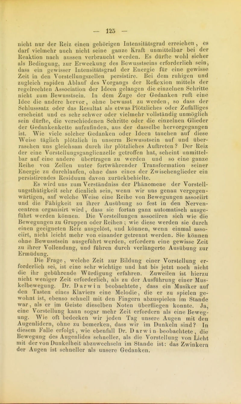nicht nur der Reiz einen geliörigen Intensitiltsgrad erreichen , es darf vielmehr auch nicht seine ganze Kraft unmittelbar bei der Keaktion nach aussen verbraucht werden. Es dürfte wohl sicher als Bedingung, zur Erweckung des Bewusstseins erforderlich sein, dass ein gewisser Intensitiltsgrad der Energie für eine gewisse Zeit in den Voistellungszellen persistire. Bei dem ruhigen und zugleich rapiden Ablauf des Vorgangs der Reflexion mittels der regelrechten Association der Ideen gelangen die einzelnen Sehritte nicht zum Bewusstsein. In dem Zuge der Gedanken ruft eine Idee die andere hervor, ohne bewusst zu werden, so dass der Schlusssatz oder das Resultat als etwas Plötzliches oder Zufälliges erscheint und es sehr schwer oder vielmehr vollständig unmöglich sein dürfte, die verschiedenen Schritte oder die einzelnen Glieder der Gedankenkette aufzufinden, aus der dasselbe hervorgegangen ist. Wie viele solcher Gedanken oder Ideen tauchen auf diese Weise täglich plötzlich in unserm Bewusstsein auf und über- raschen uns gleichsam durch ihr plötzliches Auftreten ? Der Reiz der eine VorstellunsJSuan«:lienzelle getrolFen hat, scheint unmittel- bar auf eine andere übertragen zu werden und so eine ganze Reihe von Zellen unter fortwährender Transformation seiner Energie zu durchlaufen, ohne dass eines der Zwischenglieder ein persistirendes Residuum davon zurückbehielte. Es wird uns zum Verständniss der Phänomene der Vorstell- ungsthätigkeit sehr dienlich sein, wenn wir uns genau vergegen- wärtigen, auf welche Weise eine Reihe von Bewegungen associirt und die Fähigkeit zu ihrer Ausübung so fest in den Nerven- centren organisirt wird , dass sie fortan ganz automatisch ausge- führt werden können. Die Vorstellungen associiren sich wie die Bewegungen zu Gruppen oder Reihen ; wie diese werden sie durch einen geeigneten Reiz ausgelöst, und können, wenn einmal asso- ciirt, nicht leicht mehr von einander getrennt werden. Sie können ohne Bewusstsein ausgeführt werden, erfordern eine gewisse Zeit zu ihrer Vollendung, und führen durch verlängerte Ausübung zur Ermüdung. Die Frage, welche Zeit zur Bildung einer Vorstellung er- forderlich sei, ist eine sehr wichtige und hat bis jetzt noch nicht die ihr gebührende Würdigung erfahren. Zuweilen ist hierzu nicht weniger Zeit erforderlich, als zu der Ausführung einer Mus- kelbewegung. Dr. Darwin beobachtete, dass ein Musiker auf den Tasten eines Klaviers eine Melodie, die er zu spielen ge- wohnt ist, ebenso schnell mit den Fingern abzuspielen im Stande war, als er im Geiste dieselben Noten überfliegen konnte. Ja, eine Vorstellung kann sogar mehr Zeit erfordern als eine Beweg- ung. Wie oft bedecken wir jeden Tag unsere Augen mit den Augenlidern, ohne zu bemerken, dass wir im Dunkeln sind? In diesem Falle erfolgt, wie ebenfall Dr. Darwin beobachtete, die Be vvegung des Augenlides schneller, als die Vorstellung von Licht mit der von Dunkelheit abzuwechseln im Stande ist: das Zwinkern der Augen ist schneller als unsere Gedanken.
